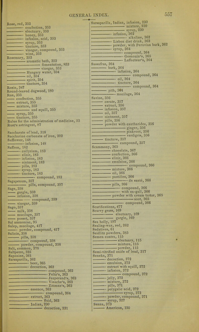 —♦ Rose, red, 352 confection, 353 electuary, 353 honey, 353 infusion, acid, 353 syrup, 353 tincture, 353 vinegar, compound, 353 wine, 353 Rosemary, 353 aromatic bath, 353 • fomentation, 853 vinesar, 353 ■ Hungary water, 354 oil, 354 spirit, 354 tincture, 354 Rosin, 347 Round-leaved dogwood, 180 Rue, 355 confection, 355 extract, 355 mixture, 355 and squill, 355 syrup, 355 tincture, 355 Sarsaparilla, Indian, infusion, 230 . mixture, 230 syrup, 230 •- infusion, 3G2 - alkaline, 362 Lisbon diet drink, 363 powder, with Peruvian bark, 362 — syrup, 364 compound, 364 Gesnouin's, 365 - LafTecteur's, 364 Sassafras, 364 bark, 364 infusion, 364 compound, 364 oil, 364 tincture, 364 • compound, 364 pith, 364 mucilage, 364 Rules for the administration of medicine, 53 Rust's astringent, 87 Saccharate of lead, 318 Saccharine carbonate of iron, 202 Safflower, 148 infusion, 148 Saffron, 182 collyrium, 183 elixir, 183 infusion, 183 ointment, 183 pills, 183 syrup, 183 tincture, 183 compound, 183 Sagapenum, 357 pills, compound, 357 Sage, 358 gargle, 359 infusion, 358 compound, 359 vinegar, 359 Sago,357 milk, 358 mucilage, 357 posset, 357 Sal ammoniac, 95 Salep, mucilage, 417 powder, compound, 417 Salicin, 358 pills, 358 compound, 358 powder, compound, 358 Salt, common, 378 Saltpetre, 335 Saponine, 361 Sarsaparilla, 362 beer, 365 decoction, 362 compound, 362 . Feltz's, 363 ■ Jauperand's, 363 Vinache's, 363 . Zittman's, 363 ———— essence, 363 compound, 364 Savine, 356 cerate, 357 extract, 356 infusion, 357 oil, 357 ointment, 357 pills, 356 powder with cantharides, 356 ginger, 356 pinkroot, 356 verdigris, 356 tincture, 357 compound, 357 Scammony, 365 chocolate, 367 confection, 366 elixir, 366 emulsion, 366 compound, 366 mixture, 366 ■ oil, 366 pastilles, 366 - de sante, 366 pills, 366 compound, 366 ■ with ox-gall, 366 powder with cream tartar, 365 • soot, 365 compound, 366 Scarifications, 477 Scurvy grass, 169 electuary, 169 gargle, 169 Sea holly, 197 Sealing-wax, red, 262 Sedatives, 61 Seidlitz powders, 385 Semen contra, 115 • electuary, 115 mixture, 115 ■powder, 115 extract, 363 fluid, 363 Indian, 230 decoction, 231 Semi-vitrified oxide of lead, 317 Seneka, 371 decoction, 372 emulsion, 372 extract with squill, 372 infusion, 372 compound, 372 -jelly, 372 — mixture, 372 — pills, 371 — polygalic acid, 372 ■syrup, 373 powder, compound, 371 syrup, 327 Senna, 373 ■ American, 150
