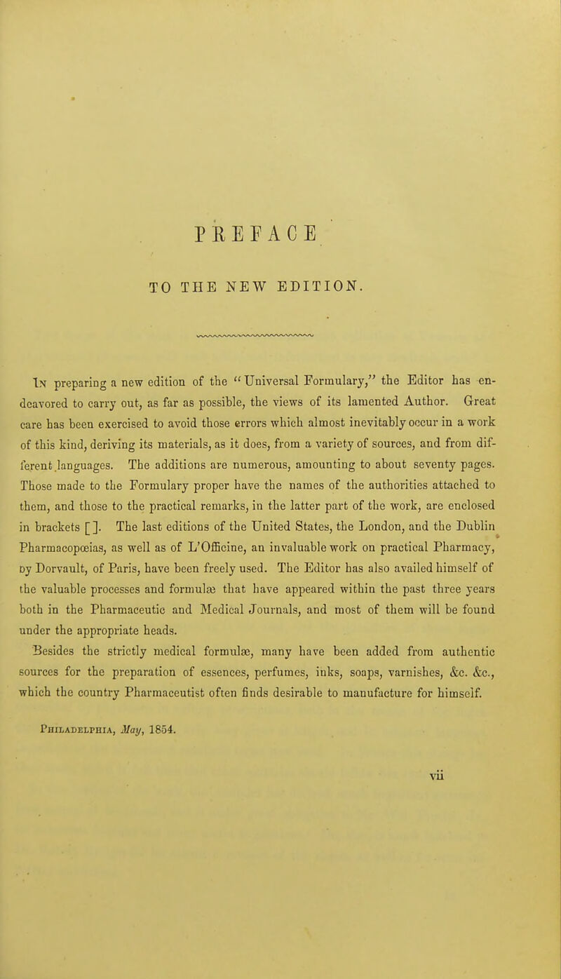 TO PREFACE THE NEW EDITION. In preparing a new edition of the  Universal Formulary, the Editor has en- deavored to carry out, as far as possible, the views of its lamented Author. Great care has been exercised to avoid those errors which almost inevitably occur in a work of this kind, deriving its materials, as it does, from a variety of sources, and from dif- ferent .languages. The additions are numerous, amounting to about seventy pages. Those made to the Formulary proper have the names of the authorities attached to them, and those to the practical remarks, in the latter part of the work, are enclosed in brackets [ ]. The last editions of the United States, the London, and the Dublin Pharmacopoeias, as well as of L'Officine, an invaluable work on practical Pharmacy, Dy Dorvault, of Paris, have been freely used. The Editor has also availed himself of the valuable processes and formulaj that have appeai-ed within the past three years both in the Pharmaceutic and Medical Journals, and most of them will be found under the appropriate heads. Besides the strictly medical formulae, many have been added from authentic sources for the preparation of essences, perfumes, inks, soaps, varnishes, &c. &c., which the country Pharmaceutist often finds desirable to manufacture for himself. Philadelphia, May, 1854.