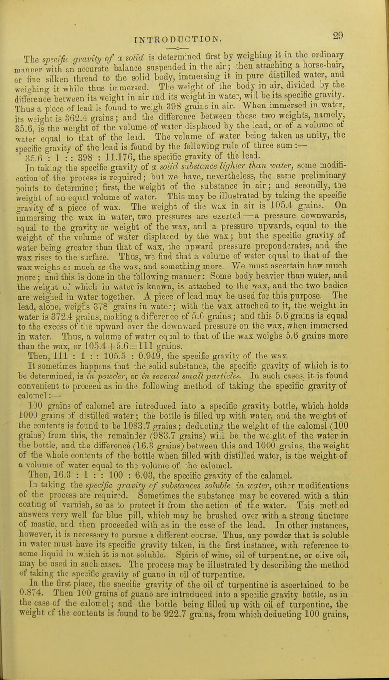 The .s»ec//?c qvavity of a solid is determined first by weighing it in the ordinary manner with an accurate balance suspended in the air; then attaching a horse-hair, or line silken thread to the solid body, immersing it in pure distilled water, and wci-hin^ it while thus immersed. The weight of the body in air, divided by the diffevenc°e between its weight in air and its weight in water, will be its specific gravity. Thus a piece of lead is found to weigh 398 grains in air. When immersed in water, its wei-ht is 362.4 grains; and the difi'erence between these two weights, namely, 85.6 is the weight of the volume of water displaced by the lead, or of a volume of water equal to that of the lead. The volume of water being taken as unity, the specific gravity of the lead is found by the following rule of three sum :— 35.6 : 1 : : 398 : 11.176, the specific gravity of the lead. In taking the specific gravity of a solid substance lighter than water, some modifi- cation of the process is required; but we have, nevertheless, the same preliminary points to determine; first, the weight of the substance in air; and secondly, the weight of an equal volume of water. This may be illustrated by taking the specific gravity of a piece of wax. The weight of the wax in air is 105.4 grains. On immersing the wax in water, two pressures are exerted — a pressure downwards, equal to °he gravity or weight of the wax, and a pressure upwards, equal to the weight of the volume of water displaced by the wax; but the specific gravity of water being greater than that of wax, the upward pressure preponderates, and the wax rises to the surfiice. Thus, we find that a volume of water equal to that of the wax weighs as much as the wax, and something more. We must ascertain how much more; and this is done in the following manner : Some body heavier than water, and the weight of which in water is known, is attached to the wax, and the two bodies are weighed in water together. A piece of lead may be used for this purpose. The lead, alone, weighs 378 grains in water; with the wax attached to it, the weight in water is 372.4 grains, muking a difi'erence of 5.6 grains; and this 5.6 grains is equal to the excess of the upward over the downward pressure on the wax, when immersed in water. Thus, a volume of water equal to that of the wax weighs 5.6 grains more than the wax, or 105.4 + 5.6 — 111 grains. Then, 111 : 1 : : 105.5 : 0.949, the specific gravity of the wax. It sometimes happens that the solid substance, the specific gravity of which is to be determined, is in powder, or in several small jjcirficlef!. In such cases, it is found convenient to proceed as in the following method of taking the specific gravity of calomel:— 100 grains of calomel are introduced into a specific gravity bottle, which holds 1000 grains of distilled water; the bottle is filled up with water, and the weight of the contents is found to be 1083.7 grains; deducting the weight of the calomel (100 grains) from this, the remainder (983.7 grains) will be the weight of the water in the bottle, and the difi'erence (16.3 grains) between this and 1000 grains, the weight of the whole contents of the bottle when filled with distilled water, is the weight of a volume of water equal to the volume of the calomel. Then, 16.3 : 1 : : 100 : 6.03, the specific gravity of the calomel. In taking the specific gravity of substances soluble in water, other modifications of the process are required. Sometimes the substance may be covered with a thin coating of varnish, so as to protect it from the action of the water. This method answers very well for blue pill, which may be brushed over with a strong tincture of toastic, and then proceeded with as in the case of the lead. In other instances, however, it is necessary to pursue a different course. Thus, any powder that is soluble in water must have its specific gravity taken, in the first instance, with reference to some liquid in which it is not soluble. Spirit of wine, oil of turpentine, or olive oil, may be used in such cases. The process may be illustrated by describing the method of taking the specific gravity of guano in oil of turpentine. In the first place, the specific gravity of the oil of turpentine is ascertained to be 0.874. Then 100 grains of guano are introduced into a specific gravity bottle, as in the case of the calomel; and the bottle being filled up with oil of turpentine, the weight of the contents is found to be 922.7 grains, from which deducting 100 grains,