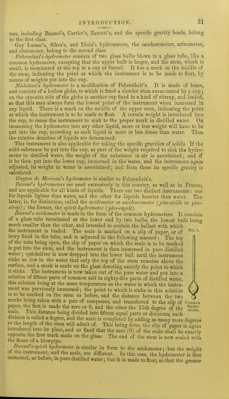 ters, including Baum6's, Cartier'p, Zanetti's, and the specific gravity beads, belong to the first class. Gay Lussac's, Sikes's, and Dicbs's hydrometers, the saccharometer, urinometer, and elaeometer, belong to the second class. Fahrenheit's hydrometer consists of two glass bulbs blown in a glass tube, like a common hydrometer, excepting that the upper bulb is larger, and the stem, which is small, is terminated at the top in a cup or funnel. It has a mark on the middle of the stem, indicating the point at which the instrument is to be made to float, by means of weights put into the cup. Nichohon's hydrometer is a modification of Fahrenheit's. It is made of brass, and consists of a hollow globe, to which is fixed a slender stem surmounted by a cup j on the opposite side of the globe is another cup fixed in a kind of stirrup, and loaded, so that this may always form the lowest point of the instrument when immersed in any liquid. There is a mark on the middle of the upper stem, indicating the point at which the instrument is to be made to float. A certain weight is introduced into the cup, to cause the instrument to sink to the proper mark in distilled water. Oa immersing the hydrometer into any other liquid, more or less weight will have to be put into the cup, according as such liquid is more or less dense than water. Thus the relative densities of liquids are determined. This instrument is also applicable for taking the specific gravities of solids. If the solid substance be put into the cup, as part of the weight required to sink the hydro- meter in distilled water, the weight of the substance in air is ascertained; and if it be then put into the lower cup, immersed in the water, and the instrument again adjusted, its weight in water is ascertained; and from these its specific gravity is calculated. Guyton de Morveau's hydrometer is similar to Fahrenheit's. Baume's hydrometers are used extensively in this country, as well as in France, and are applicable for all kinds of liquids. There are two distinct instruments : one for liquids lighter than water, and the other for liquids heavier than water. The latter, is, for distinction, called the acidometer or saccharometer {^Ise-acide or fhse- sirop) ; the former, the spirit hydrometer (phe-esprit). Baumi's acidometer is made in the form of the common hydrometers. It consists of a glass tube terminated at the lower end by two bulbs, the lowest bulb being much smaller than the other, and intended to contain the ballast with which the instrument is loaded. The scale is marked on a slip of paper, or of ^• ivory fixed in the tube, and is adjusted in the following manner: The top of the tube being open, the slip of paper on which the scale is to be marked is put into the stem, and the instrument is then immersed in pure distilled water; quicksilver is now dropped into the lower ball until the instrument sinks so low in the water that only the top of the stem remains above the surface, and a mark is made on the glass denoting exactly the point to which it .sinks. The instrument is now taken out of the pure water and put into a solution of fifteen parts of common salt in eighty-five parts of distilled water, this solution being at the same temperature as the water in which the instru- ment was previously immersed; the point to which it sinks in this solution IS to be marked on the stem as before, and the distance between the two ^ marks bemg taken with a pair of compasses, and transferred to the slip of Common paper, the first is made the zero or 0, and the other the 15th degree of the scale. This distance being divided into fifteen equal parts or divisions, each division is called a dcgi-ee, and the scale is completed by adding as many more decrees as the length of the stem will admit of. This being done, the slip of paper is again introduced into its place, and so fixed that the zero (0) of the scale shall be exactly opposite the first mark made on the glass. The end of the stem is now sealed with the flame of a blowpipe. Baumd's spirit hydrometer h alrnihv in form to the acidometer; but the weight of the instrument, and the scale, are different. In this case, the hydrometer is first immersed, as before, in pure distilled water; but it is made to float, so that the greater