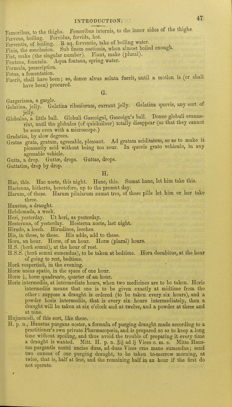 Femoribus, to the thighs. Feraoribus internis, to the inner sides of the thighs. Fervens, boiling. Fervidus, fervida, hot. Ferventis, of boiling. B aq. fcrventis, take of boiling water. Finis, the conclusion. Sub finem coctionis, when almost boiled enough. Fiat,'make (the singular number). Fiant, make (plural). Fontana, fountain. Aqua fontana, spring water. Formula, prescription. Fotus, a fomentation. _ . , in Fuerit, shall have been; as, donee alvus soluta fuent, until a motion is (or sJiall have been) procured. G. Gargarisma, a gargle. ^ , . • l c Gelatina, jelly. Gelatina ribesiorum, currant jelly. Gelatina quovis, any sort ot Globulus, a little ball. Globuli Gascoigni, Gascoign's ball. Donee globuli evanue- rint, until the globules (of quicksilver) totally disappear (so that they cannot be seen even with a microscope.) Gradatim, by slow degrees. Gratus grata, gratum, agreeable, pleasant. Ad gratam aciditatem, so as to make it pleasantly acid without being too sour. In quovis grato vehiculo, in any agreeable vehicle. Gutta, a drop. Guttse, drops. Guttas, drops. Guttatim, drop by drop. H. Hac, this. Hac nocte, this night. Hanc, this. Sumat banc, let him take this. Hactenus, hitherto, heretofore, up to the present day. Harum, of these. Harum pilularum sumat tres, of these pills let him or her take three. Haustus, a draught. Hebdomada, a week. Ileri, yesterday. Ut heri, as yesterday. Hesternus, of yesterday. Hesterna nocte, last night. Hirudo, a leech. Hirudines, leeches. His, in these, to these. His adde, add to these. Hora, an hour. Horse, of an hour. Horae (plural) hours. H.S. (hora somni), at the hour of rest. H.S.S. (hora somni sumendus), to be taken at bedtime. Hora decubitus, at the hour of going to rest, bedtime. HorS, vespertina, in the evening. Horae unius spatio, in the space of one hour. Hora3 J, horse quadrante, quarter of an hour. Horis intermediis, at intermediate hours, when two medicines are to be taken. Horis intermediis means that one is to be given exactly at midtime from the other: suppose a draught is ordered (to be taken every six hours), and a powder horis intermediis, that is every six hours intermediately, then a draught will be taken at six o'clock and at twelve, and a powder at three and at nine. Hujusmodi, of this sort, like these. H. p. n., Haustus purgans noster, a formula of purging draught made according to a practitioner's own private Pharmacopoeia, and is prepared so as to keep a long time without spoiling, and thus avoid the trouble of preparing it every time a draught is wanted. Mitt. H. p. n. gij ad ij Vices c. m. s. Mitte Haus- tus purgantis nostri uncias duas, ad duas Vices eras mane sumendus; send two ounces of our purging draught, to be taken to-morrow morning, at twice, that is, half at first, and the remaining half in an hour if the first do not operate.