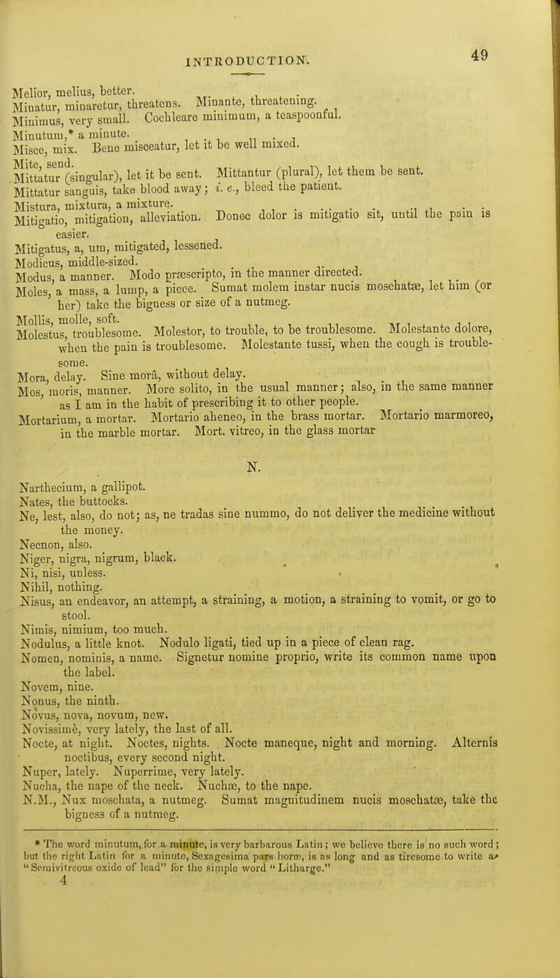 Melior, melius, better. . xu i • Minatur, minaretur, threatens. Minante, threatening. Minimus, very small. Cochleare minimum, a teaspoonful. Minutum,* a minute. , . , „ • j Misce, mix. Bene misceatur, lot it be well mixed. MittatuTrsingular), let it be sent. Mittantur (plural), let them be sent. Mittatur sanguis, take blood away; i. e., bleed the patient. Mistura, mixtura, a mixture. . Miti<^atio, mitigation, alleviation. Donee dolor is mitigatio sit, until the pain is easier. Mitigatus, a, um, mitigated, lessened. Modicus, middle-sized. _ ■,. . j Modus, a manner. Mode prsescripto, in the manner directed. , , . . Moles, a mass, a lump, a piece. Sumat molem mstar nucis moschatse, let him (or ' her) take the bigness or size of a nutmeg. Mollis, moUe, soft. nr i . . j i Molestus, troublesome. Molestor, to trouble, to be troublesome. Molestante dolore, when the pain is troublesome. Molestante tussi, when the cough is trouble- some. Mora, delay. Sine mora, without delay. Mos moris, manner. More solito, in the usual manner; also, in the same manner ' as I am in the habit of prescribing it to other people. Mortarium, a mortar. Mortario aheneo, in the brass mortar. Mortario marmoreo, in the marble mortar. Mort. vitreo, in the glass mortar N. Narthecium, a gallipot. Nates, the buttocks. Ne, lest, also, do not; as, ne tradas sine nummo, do not deliver the medicine without the money. Necnon, also. Niger, nigra, nigrum, black. ^ ^ Ni, nisi, unless. Nihil, nothing. Nisus, an endeavor, an attempt, a straining, a motion, a straining to vomit, or go to stool. Nimis, nimium, too much. Nodulus, a little knot. Nodulo ligati, tied up in a piece of clean rag. Nomen, nominis, a name. Signetur nomine proprio, write its common name upon the label. Novem, nine. Nonus, the ninth. Novus, nova, novum, new. Novissim^, very lately, the last of all. Nocte, at night. Noctes, nights. Nocte maneque, night and morning. Alternis noctibus, every second night. Nuper, lately. Nuperrime, very lately. Nucha, the nape of the neck. Nuchsc, to the nape. N.M., Nux moschata, a nutmeg. Sumat magnitudinem nucis moschataj, take the bigness of a nutmeg. • The word minutum, for a rnincttc, is very barbarous Latin ; wc believe there is no such word ; but the right Latin for a minute, Scxagesima pars liorcD, is as long and as tiresome to write Soraivitreous oxide of lead for the simple word Litharge.