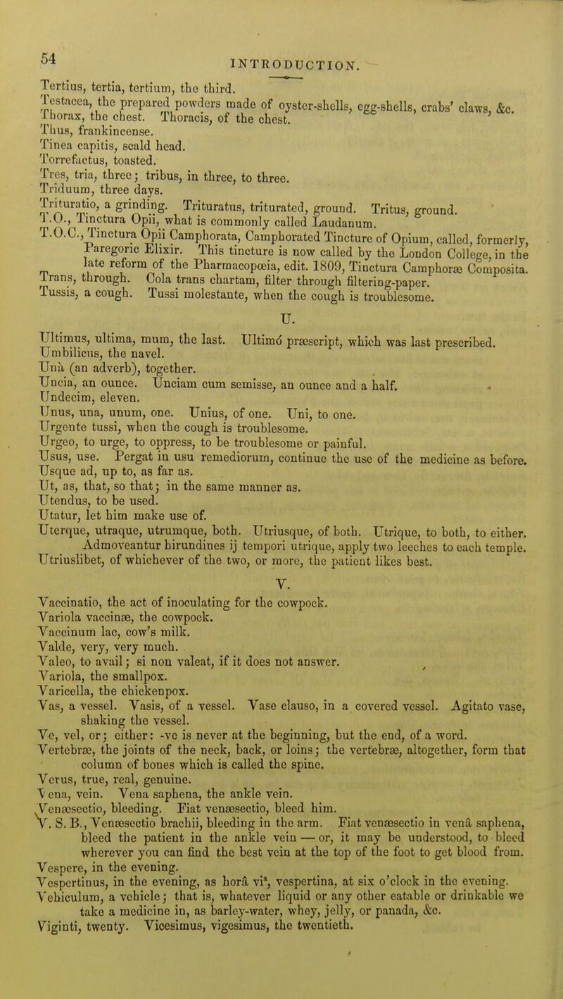 Tertius, tertia, tertium, the third. Testacea, the prepared powders made of oyster-shells, egg-shells, crabs' claws, &c. Ihorax, the chest. Thoracis, of the chest. Tlui.s, frankincense. Tinea capitis, scald head. Torrefactus, toasted. Trcs, tria, three; tribus, in three, to three. Triduum, three days. Trituratio, a grinding. Trituratus, triturated, ground. Tritus, ground. ] .U., linctura Opn, what is commonly called Laudanum. T.O.C, Tinctura Opii Camphorata, Camphorated Tincture of Opium, called, formerly, Paregoric Elixir. This tincture is now called by the London College, in the late reform of the Pharmacopoeia, edit. 1809, Tinctura Camphorse Composita. Irans, through. Cola trans chartam, filter through filtering-paper. Tussis, a cough. Tussi molestante, when the cough is troublesome. U. Ultimus, ultima, mum, the last. Ultimd prsescript, which was last prescribed. Umbilicus, the navel. JJnh (an adverb), together. Uncia, an ounce. Unciam cum semisse, an ounce and a half. Undecim, eleven. Unus, una, unum, one. Unius, of one. Uni, to one. Urgente tussi, when the cough is troublesome. Urgeo, to urge, to oppress, to be troublesome or painful. Usus, use. Pergat in usu remediorum, continue the use of the medicine as before. Usque ad, up to, as far as. Ut, as, that, so that; in the same manner as. Utendus, to be used. Utatur, let him make use of. Uterque, utraque, utrumque, both. Utriusque, of both. Utrique, to both, to either. Admoveantur hirundines ij tempori utrique, apply two leeches to each temple. Utriuslibet, of whichever of the two, or more, the patient likes best. V. Vaccinatio, the act of inoculating for the cowpock. Variola vaccinae, the cowpock. Vaccinum lac, cow's milk. Valde, very, very much. Valeo, to avail; si non valeat, if it does not answer. Variola, the smallpox. Varicella, the chickenpox. Vas, a vessel. Vasis, of a vessel. Vase clauso, in a covered vessel. Agitato vase, shaking the vessel. Ve, vel, or; either: -ve is never at the beginning, but the end, of a word. Vertebrae, the joints of the neck, back, or loins; the vertebras, altogether, form that column of bones which is called the spine. Verus, true, real, genuine. V ena, vein. Vena saphena, the ankle vein. V'ena9sectio, bleeding. Fiat venaesectio, bleed him. V. S. B., Venaesectio brachii, bleeding in the arm. Fiat venaesectio in vena saphena, bleed the patient in the ankle vein — or, it may be understood, to bleed wherever you can find the best vein at the top of the foot to get blood from. Vespere, in the evening. Vespcrtinus, in the evening, as hora, vi*, vcspertina, at six o'clock in the evening. Vebiculura, a vehicle; that is, whatever liquid or any other eatable or drinkable we take a medicine in, as barley-water, whey, jelly, or panada, &c. Viginti, twenty. Vicesimus, vigesimus, the twentieth.