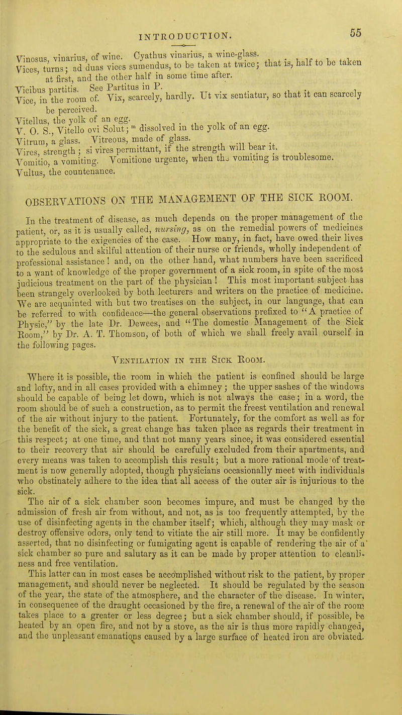 Vinneiis vmarius of wine. Cyathus vinarius, a wine-glass. . , ,„ , vices tirns ad duas vices su.nendus, to be taken at twice; that is, half to be taken ' at first, and the other half in some time after. Vicibus partitis. See Partitus in P. „ . i Vice> tbe room of. Vix, scarcely, hardly. Ut vix sentiatur, so that it can scarcely be perceived. Vitellus, the yolk of an egg. „ , , . ^, „ V. 0. S., Vitello ovi Solut; dissolved in the yolk of an egg. Vitrum, a glass. Vitreous, made of glass. Vires strenc'th : si vires permittant, if the strength will bear it. ^^omitio, a vomiting. Vomitione urgente, when th^ vomiting is troublesome. Vultus, the countenance. OBSERVATIONS ON THE MANAaEMENT OP THE SICK ROOM. In the treatment of disease, as much depends on the proper management of the patient, or, as it is usually called, nursing, as on the remedial powers of medicines appropriate to the exigencies of the case. How many, in fact, have owed their lives to the sedulous and skilful attention of their nurse or friends, wholly independent of professional assistance ! and, on the other hand, what numbers have been sacrificed to a want of knowledge of the proper government of a sick room, in spite of the most judicious treatment on the part of the physician ! This most important subject has been strangely overlooked by both lecturers and vrriters on the practice of medicine. We are acquainted with but two treatises on the subject, in our language, that can be referred to with confidence—the general observations prefixed to A practice of Physic, by the late Dr. Dewees, and  The domestic Management of the Sick Room, by Dr. A. T. Thomson, of both of which we shall freely avail ourself in the following pages. Ventilation in the Sick Room. Where it is possible, the room in which the patient is confined should be large and lofty, and in all cases provided with a chimney ; the upper sashes of the windows should be capable of beiug let down, which is not always the case; in a word, the room should be of such a construction, as to permit the freest ventilation and renewal of the air without injury to the patient. Fortunately, for the comfort as well as for the benefit of the sick, a great change has taken place as regards their treatment in this respect; at one time, and that not many years since, it was considered essential to their recovery that air should be carefully excluded from their apartments, and every means was taken to accomplish this result; but a more rational mode of treat- ment is now generally adopted, though physicians occasionally meet with individuals who obstinately adhere to the idea that all access of the outer air is injurious to the sick. The air of a sick chamber soon becomes impure, and must be changed by the admission of fresh air from without, and not, as is too frequently attempted, by the use of disinfecting agents in the chamber itself; which, although they may mask or destroy ofiensivc odors, only tend to vitiate the air still more. It may be confidently asserted, that no disinfecting or fumigating agent is capable of rendering the air of a sick chamber so pure and salutary as it can be made by proper attention to cleanli- ness and free ventilation. This latter can in most cases be accomplished without risk to the patient, by proper management, and should never be neglected. It should be regulated by the season of the year, the state of the atmosphere, and the character of the disease. In winter, in consequence of the draught occasioned by the fire, a renewal of the air of the rooic takes place to a greater or less degree; but a sick chamber should, if possible, bo heated by an open fire, and not by a stove, as the air is thus more rapidly changed, and the unpleasant emanations caused by a large surface of heated iron are obviated.