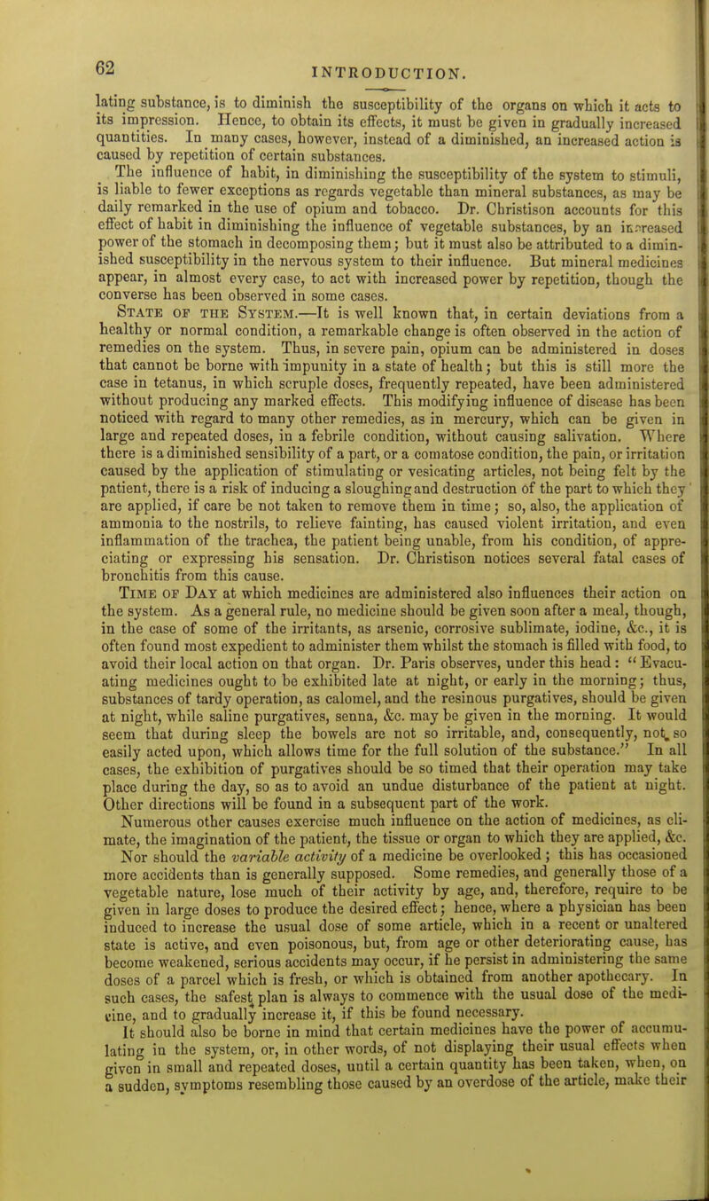 lating substance, is to diminish the susceptibility of the organs on which it acts to its impression. Hence, to obtain its effects, it must be given in gradually increased quantities. In many cases, however, instead of a diminished, an increased action is caused by repetition of certain substances. The influence of habit, in diminishing the susceptibility of the system to stimuli, is liable to fewer exceptions as regards vegetable than mineral substances, as may be daily remarked in the use of opium and tobacco. Dr. Christison accounts for this effect of habit in diminishing the influence of vegetable substances, by an itrreased power of the stomach in decomposing them; but it must also be attributed to a dimin- ished susceptibility in the nervous system to their influence. But mineral medicines appear, in almost every case, to act with increased power by repetition, though the converse has been observed in some cases. State of the System.—It is well known that, in certain deviations from a healthy or normal condition, a remarkable change is often observed in the action of remedies on the system. Thus, in severe pain, opium can be administered in doses that cannot be borne with impunity in a state of health; but this is still more the case in tetanus, in which scruple doses, frequently repeated, have been administered without producing any marked effects. This modifying influence of disease has been noticed with regard to many other remedies, as in mercury, which can be given in large and repeated doses, in a febrile condition, without causing salivation. Where there is a diminished sensibility of a part, or a comatose condition, the pain, or irritation caused by the application of stimulating or vesicating articles, not being felt by the patient, there is a risk of inducing a sloughing and destruction of the part to which they' are applied, if care be not taken to remove them in time; so, also, the application of ammonia to the nostrils, to relieve fainting, has caused violent irritation, and even inflammation of the trachea, the patient being unable, from his condition, of appre- ciating or expressing his sensation. Dr. Christison notices several fatal cases of bronchitis from this cause. Time of Day at which medicines are administered also influences their action on the system. As a general rule, no medicine should be given soon after a meal, though, in the case of some of the irritants, as arsenic, corrosive sublimate, iodine, &c., it is often found most expedient to administer them whilst the stomach is filled with food, to avoid their local action on that organ. Dr. Paris observes, under this head :  Evacu- ating medicines ought to be exhibited late at night, or early in the morning; thus, substances of tardy operation, as calomel, and the resinous purgatives, should be given at night, while saline purgatives, senna, &c. may be given in the morning. It would seem that during sleep the bowels are not so irritable, and, consequently, not;, so easily acted upon, which allows time for the full solution of the substance. In all cases, the exhibition of purgatives should be so timed that their operation may take place during the day, so as to avoid an undue disturbance of the patient at night. Other directions will be found in a subsequent part of the work. Numerous other causes exercise much influence on the action of medicines, as cli- mate, the imagination of the patient, the tissue or organ to which they are applied, &c. Nor should the variable activity of a medicine be overlooked ; this has occasioned more accidents than is generally supposed. Some remedies, and generally those of a vegetable nature, lose much of their activity by age, and, therefore, require to be given in large doses to produce the desired effect; hence, where a physician has been induced to increase the usual dose of some article, which in a recent or unaltered state is active, and even poisonous, but, from age or other deteriorating cause, has become weakened, serious accidents may occur, if he persist in administering the same doses of a parcel which is fresh, or which is obtained from another apothecary. la such cases, the safest plan is always to commence with the usual dose of the medi- cine, and to gradually increase it, if this be found necessary. It should also be borne in mind that certain medicines have the power of accumu- lating in the system, or, in other words, of not displaying their usual effects when given in small and repeated doses, until a certain quantity has been taken, when, on a sudden, symptoms resembling those caused by an overdose of the article, make their