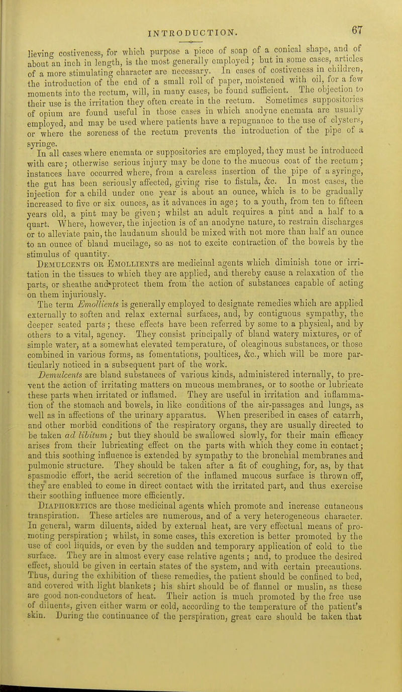 lievin costivencss, for which purpose a piece of soap of a conical shape, and of about°an inch iu length, is the most generally employed; but in some cases articles of a more stimulating character are necessary. In cases of costiveness in children, the introduction of the end of a small roll of paper, moistened with oil, for a few moments into the rectum, will, in many cases, be found sufficient. The objection to their use is the irritation they often create in the rectum. Sometimes suppositories of opium are found useful in those cases in which anodyne enemata are usually employed, and may be used where patients have a repugnance to the use of clysters, or where the soreness of the rectum prevents the introduction of the pipe of a syringe. In all cases where enemata or suppositories are employed, they must be introduced with care; otherwise serious injury may be done to the .mucous coat of the rectum; instances have occurred where, from a careless insertion of the pipe of a syringe, the gut has been seriously affected, giving rise to fistula, &c. In most cases, the injection for a child under one year is about an ounce, which is to be gradually increased to five or sis ounces, as it advances in age; to a youth, from ten to fifteen years old, a pint may be given; whilst an adult requires a pint and a half to a quart. Where, however, the injection is of an anodyne nature, to restrain discharges or to alleviate pain, the laudanum should be mixed with not more than half an ounce to an ounce of bland mucilage, so as not to excite contraction of the bowels by the stimulus of quantity. Demulcents or. Emollients are medicinal agents which diminish tone or irri- tation in the tissues to which they are applied, and thereby cause a relaxation of the parts, or sheathe and^protect them from the action of substances capable of acting on them injuriously. The term Emollients is generally employed to designate remedies which are applied externally to soften and relax external surfaces, and, by contiguous sympathy, the deeper seated parts; these effects have been referred by some to a physical, and by others to a vital, agency. They consist principally of bland watery mixtures, or of simple water, at a somewhat elevated temperature, of oleaginous substances, or those combined in various forms, as fomentations, poultices, &c., which will be more par- ticularly noticed in a subsequent part of the work. Demulcents are bland substances of various kinds, administered internally, to pre- vent the action of irritating matters on mucous membranes, or to soothe or lubricate these parts when irritated or inflamed. They are useful in irritation and inflamma- tion of the stomach and bowels, in like conditions of the air-passages and lungs, as well as in affections of the urinary appai-atus. When prescribed in cases of catarrh, and other morbid conditions of the respiratory organs, they are usually directed to be taken ad libitum ; but they should be swallowed slowly, for their main efficacy arises from their lubricating effect on the parts with which they come in contact; and this soothing influence is extended by sympathy to the bronchial membranes and pulmonic structure. They should be taken after a fit of coughing, for, as, by that spasmodic effort, the acrid secretion of the inflamed mucous surface is thrown off, they are enabled to come in direct contact with the irritated part, and thus exercise their soothing influence more efficiently. Diaphoretics are those medicinal agents which promote and increase cutaneous transpiration. The.se articles are numerous, and of a very heterogeneous character. In general, warm diluents, aided by external heat, are very effectual means of pro- moting perspiration; whilst, in some cases, this excretion is better promoted by the use of cool liquids, or even by the sudden and temporary application of cold to the surface. They are in almost every case relative agents ; and, to produce the desired effect, should be given in certain states of the system, and with certain precautions. Thus, during the exhibition of these remedies, the patient should be confined to bed, and covered with light blankets; his shirt should be of flannel or muslin, as these are good non-conductors of heat. Their action is much promoted by the free use of diluents, given either warm or cold, according to the temperature of the patient's skin. During the continuance of the perspiration, great care should be taken that