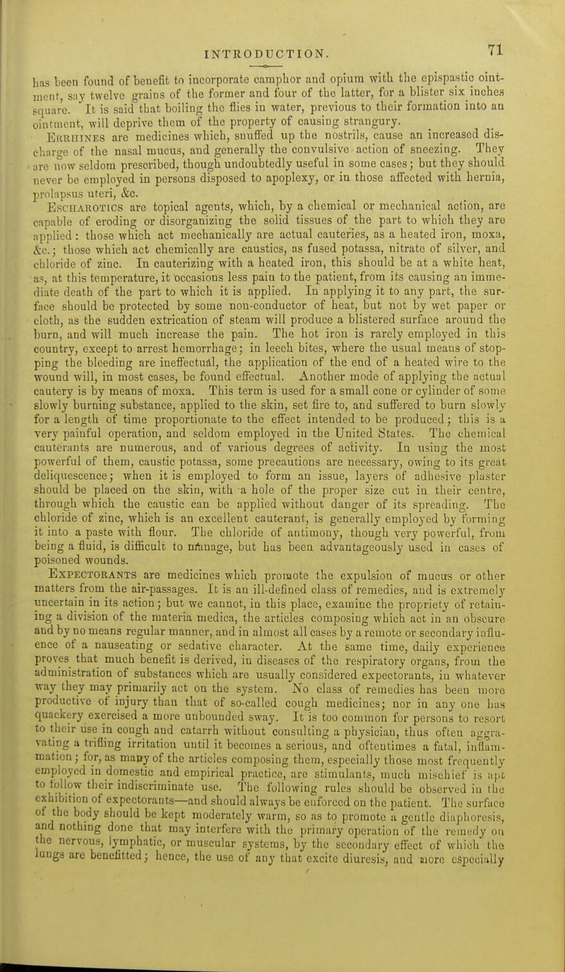 li.is been found of benefit to incorporate camphor and opium with the epispastic oint- ment, say twelve grains of the former and four of the latter, for a blister six inches square. It is said that boiling the flies in water, previous to their formation into an ointment, will deprive thorn of the property of causing strangury. EiiRUiNES arc medicines which, snufied up the nostrils, cause an increased dis- charo-e of the nasal mucus, and generally the convulsive action of sneezing. They are now seldom prescribed, though undoubtedly useful in some cases; but they should never be employed in persons disposed to apoplexy, or in those affected with hernia, prolap.sus uteri, &c. EscHAROTics are topical agents, which, by a chemical or mechanical action, are capable of eroding or disorganizing the solid tissues of the part to which they are applied: those which act mechanically are actual cauteries, as a heated iron, moxa, etc.; those which act chemically are caustics, as fused potassa, nitrate of silver, and chloride of zinc. In cauterizing with a heated iron, this should be at a white heat, as, at this temperature, it occasions less pain to the patient, from its causing an imme- diate death of the part to which it is applied. In applying it to any part, the sur- face should be protected by some non-conductor of heat, but not by wet paper or cloth, as the sudden extrication of steam will produce a blistered surface around the burn, and will much increase the pain. The hot iron is rarely employed in this country, except to arrest hemorrhage; in leech bites, where the usual means of stop- ping the bleeding are ineffectual, the application of the end of a heated wire to the wound will, in most cases, be found effectual. Another mode of applying the actual cautery is by means of moxa. This term is used for a small cone or cylinder of some slowly burning substance, applied to the skin, set fire to, and suffered to burn sKiwly for a length of time proportionate to the effect intended to be produced; this is a very painful operation, and seldom employed in the United States. The chemical cauterants are numerous, and of various degrees of activity. In using the most powerful of them, caustic potassa, some precautions are necessary, owing to its great deliquescence; when it is employed to form an issue, layers of adhesive plaster should be placed on the skin, with a hole of the proper size cut in their centre, through which the caustic can be applied without danger of its spreading. The chloride of zinc, which is an excellent caut^rant, is generally employed by forming it into a paste with flour. The chloride of antimonj', though very powerful, from being a fluid, is difiicult to nrtmage, but has been advantageously used in cases of poisoned wounds. Expectorants are medicines which promote the expulsion of mucus or other matters from the air-passages. It is an ill-defined class of remedies, and is extremely uncertain in its action; but we cannot, in this place, examine the propriety of retain- ing a division of the materia medica, the articles composing which act in an obscure and by no means regular manner, and in almost all cases by a remote or secondary influ- ence of a nauseating or sedative character. At the same time, daily experience proves that much benefit is derived, in diseases of the respiratory organs, from the administration of substances which are usually considered expectorants, in whatever way they may primarily act on the system. No class of remedies has been more productive of injury than that of so-called cough medicines; nor in any one has quackery exercised a more unbounded sway. It is too common for persons to resort to their use in cough and catarrh without consulting a physician, thus often aggra- vating a trifling irritation until it becomes a serious, and oftentimes a fatal, inflam- mation ; for, as many of the articles composing them, especially those most frequently employed in domestic and empirical practice, are stimulants, much mischief is apt to follow their indiscriminate use. The following rules should be observed in the exhibition of expectorants—and should always be enforced on the patient. The surface of the body should be kept moderately warm, so as to promote a gentle diaphoresis, and nothing done that may interfere with the primary operation of the reinudy on the nervous, lymphatic, or muscular systems, by the secondary effect of which the lungs arc benefitted; hence, the use of any that excite diuresis, and uoro cSpcci;illy