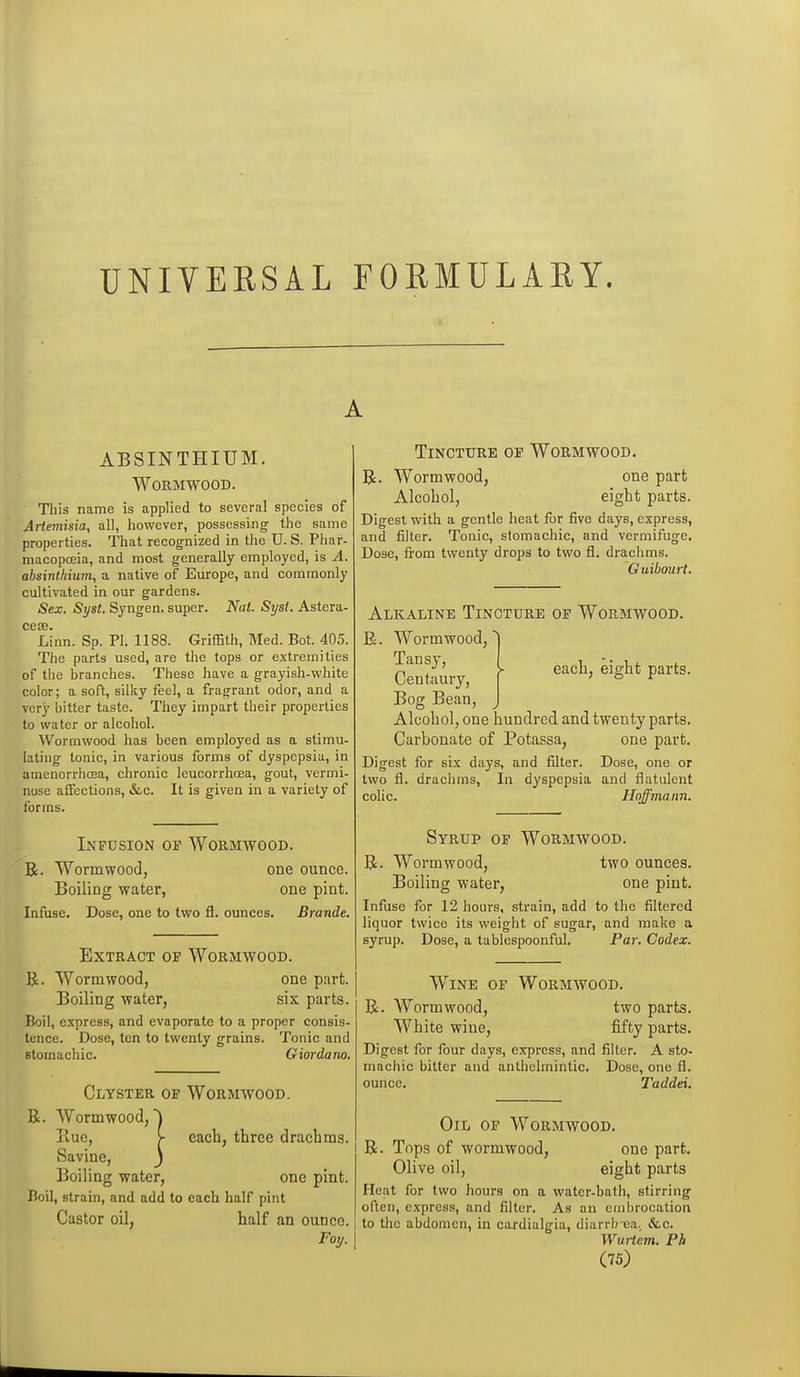 UNIVERSAL FORMULARY. ABSINTHIUM. Wormwood. This name is applied to several species of Artemisia, all, however, possessing the same properties. That recognized in the U. S. Phar- macopceia, and most generally employed, is A. absinthium, a native of Europe, and commonly cultivated in our gardens. Sex. Syst. Syngen. super. Nat. Sijst. Astera- ce!B. Linn. Sp. PI. 1188. Griffith, Med. Bot. 405. The parts used, are the tops or extremities of the branches. These have a grayish-white color; a soft, silky feel, a fragrant odor, and a very bitter taste. They impart their properties to water or alcohol. Wormwood has been employed as a stimu- lating tonic, in various forms of dyspepsia, in amenorrhoja, chronic leucorrlioea, gout, vermi- nose affections, &,c. It is given in a variety of forms. Infusion of Wormwood. R. Wormwood, one ounce. Boiling water, one pint. Infuse. Dose, one to two fl. ounces. Brande. Extract op Wormwood. R. Wormwood, one part. Boiling water, six parts. Boil, express, and evaporate to a proper consis- tence. Dose, ten to twenty grains. Tonic and stomachic. Giordano. Clyster of Wormwood, R. Wormwood,) Piue, > each, three drachms. Savine, j Boiling water, one pint. Boil, strain, and add to each half pint Castor oil, half an ounce. Foy. Tincture of Wormwood. R. Wormwood, one part Alcohol, eight parts. Digest with a gentle heat for five days, express, and filter. Tonic, stomachic, and vermifuge. Dose, from twenty drops to two fl. drachms. Guibourt. each, eight parts. Alkaline Tincture of Wormwood. R. Wormwood, Tansy, Centaury, Bog Bean, Alcohol, one hundred and twenty parts. Carbonate of Potassa, one part. Digest for six days, and filter. Dose, one or two fl. drachms, In dyspepsia and flatulent colic. Hoffmann. Syrup of Wormwood. R. Wormwood, two ounces. Boiling water, one pint. Infuse for 12 hours, strain, add to the filtered liquor twice its weight of sugar, and make a syrup. Dose, a tablcspoonful. Par. Codex. Wine op Wormwood. R. Wormwood, two parts. White wine, fifty parts. Digest for four days, express, and filter. A sto- machic bitter and anthelmintic. Dose, one fl. ounce. Taddei. Oil of Wormwood. R. Tops of wormwood, one part. Olive oil, eight parts Heat for two hours on a water-bath, stirring often, express, and filter. As an cmlirocation to the abdomen, in cardialgia, diarrlrua. &c. Wuiicin, Ph