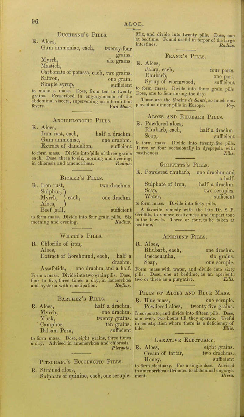 ALOE. Duchesne's Pills. R. Aloes, Gum ammoniac, each, twenty-four grains. Myrrh, six grains. Mastich, Carbonate of potassa, each, two grains. Saffron, one grain. Simple syrup, sufficient to make a mass. Dose, from ten to twenty grains. Prescribed in engorgements of the abdominal viscera, supervening on intermittent fuvcrs. Van Mons. Anxichlorotic Pills. R. Aloes, Iron rust, each, half a drachm. Gum ammoniac, one drachm. Extract of dandelion, sufficient to form mass. Divide into'pills of three grains each. Dose, three to six, morning and evening, in chlorosis and amenorrhoea. Radius. Bicker's Pills. R. Iron rust, two drachms. Sulphur, I Myrrh, V each, one drachm. Aloes, J Beef gall, sufficient to form mass. Divide into four grain pills. Six morning and evening. Radius. Whytt's Pills. R. Chloride of iron. Aloes, Extract of horehound, each, half a drachm. Assafetida, one drachm and a half. Form a mass. Divide into tvs^o grain pills. Dose, four to five, three times a day, in leucorrhosa and hysteria v?ith constipation. Radius. Barthez's Pills. , R. Aloes, half a drachm. Myrrh, one drachm. Musk, twenty grains. Camphor, ten grains. Balsam Peru, sufficient to form mass. Dose, eight grains, three times a day. Advised in amenorrhcea and chlorosis. Pierquin. Pitschaft's Eccoprotic Pills. R. Strained aloes. Sulphate of quinine, each, one scruple. Mix, and divide into twenty pills. Dose, one at bedtime. Found useful in torpor of tlie large intestines. Radius. Frank's Pills. R. Aloes, Jalap, each, four parts. Rhubarb, one part. Syrup of wormwood, sufficient to form mass. Divide into three grain pills Dose, one to four during the day. These are the Grains de Sante, so much em- ployed as dinner pills in Europe. Foy. Aloes and Rhubarb Pills. R. Powdered aloes. Rhubarb, each, half a drachm. Soap, sufficient to form mass. Divide into twenty-five pills. Three or four occasionally in dyspepsia with costiveness. Ellie. Grifpitts's Pills. R. Powdered rhubarb, one drachm and a half. Sulphate of iron, half a drachm. Soap, two scruples. Water, sufficient to form mass. Divide into forty pills. A favorite remedy with the late Dr. S. P. Griffitts, to remove costiveness and impart tone to the bowels. Three or four, to be taken at bedtime. Aperient Pills. R. Aloes, Rhubarb, each, one drachm. Ipecacuanha, six grains. Soap, one scruple. Form mass with water, and divide into sixty pills. Dose, one at bedtime, as an aperient; two or tliree as a purgative. Ellis. Pills of Aloes and Blue Mass. R. Blue mass, one scruple. Powdered aloes, twenty-five grains. Incorporate, and divide into fifteen pills. Dose, one every two hours till they operate. Useful in constipation where there is a deficiency of bile. Ellis. Laxative Electuary. R. Aloes, eight grains. Cream of tartar, two drachms.. Honey, sufficient to form electuary. For a single dose. Advised in amcnorrhasa attributed to abdominal engorge- ment. Brera,