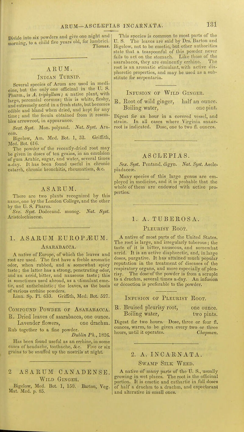 ARUM—ASCLEPIAS INCARNATA. Divide into six powders and give one night and morninsr, to a child five years old, for lumbrici. Thomas. ARUM. Indian Tuenip. Several species of Arum are used in medi- cine, but the only one officinal in the U. S. Pharm., is A. triphyllum ; a native plant, with large, perennial cormus; this is white, fleshy, and extremely acrid in a fresh state, but becomes edible and bland when dried, and kept for any time; and the feeula obtained from it resem- bles arrowroot, in appearance. Sext. Syst. Mon. polyand. Nat. Syst. Ara- cecB. Bigclow, Am. Med. Bot. 1, 52. Griffith, Med. Bot. 616. The powder of the recently-dried root may be given in doses of ten grains, in an emulsion of gutn Arabic, sugar, and water, several titnes a-day. It has been found useful in chronic catarrh, chronic bronchitis, rheumatism, &c. ASARUM. There are two plants recognized by this name, one by the London College, and the other by the U. S. Pharm. Sex. Syst. Dodecand. monog. Nat. Syst. Aristolochiaceae. 1. ASARUM EUROPIUM. ASARABACCA. A native of Europe, of which the leaves and root are used. The first have a feeble aromatic odor, when rubbed, and a somewhat spicy taste; the latter has a strong, penetrating odor, and an acrid, bitter, and nauseous taste ; this is sometimes used abroad, as a r.timulant eme- tic, and anthelmintic; the leaves, as the basis of various errhine powders. Linn. Sp. Pi. 633. Griffith, Med. Bot. 527. Compound Powdee, of Asarabacca. R. Dried leaves of asarabacca, one ounce. Lavender flowers, one drachm. Rub together to a fine powder. Dublin Ph., 182& Has been found useful as an crrhinc, in some cases of headache, toothache, &,c. Five or six grains to be snuffed up the nostrils at night. 2 ASARUM CANADENSE. Wild Ginger.. Bigelow, Med. Bot. 1, 150. Barton, Veg. Mat. Med. p. 85. This species is common to most parts of the U. S. The leaves are said by Drs. Barton and Bigelow, not to be emetic, but other authorities state that a teaspoonful of this powder never fails to net on the stomach. Like those of the asarabacca, they are eminently errhine. The root is an aromatic stinmlant, with active dia- phoretic properties, and may be used as a sub- stitute for serpentaria. Infusion of Wild Ginger. R. Root, of wild ginger, half an ounce. Boiling water, one pint. Digest for an hour in a covered vessel, and strain. In all cases where Virginia snaKC- root is indicated. Dose, one to two fl. ounces. ASCLEPIAS. Sex. Syst. Pentand. digyn. Nat. Syst. Ascle- piadacete. Many species of this large genus are em- ployed in medicine, and it is probable that the whole of them are endowed with active pro- perties. 1. A. TUBEROSA. Pleurisy Root. A native of most pa.rts of the United States. The root is large, and irregularly tuberous; the taste of it is bitter, nauseous, and somewhat acrid. It is an active diaphoretic, and, in large doses, purgative. It has attained much popular reputation in the treatment of diseases of the respiratory organs, and more especially of pleu- risy. The dose of the powder is from a scruple to a drachm, several times a-day. An infusion or decoction is preferable to the powder. Infusion of Pleurisy Root. R. Bruised pleurisy root, one ounce. Boiling water, two pints. Digest for two hours. Dose, three or four fl. ounces, warm, to be given every two or three hours, un til it operates. Chapman. 2. A. INCARNATA. Swamp Silk Weed. A native of many parts of the U. S., usually growing in wet places. The root is the oflicinal portion. It is emetic and cathartic in full doses of half a drachm to a drachm, and expectorant and alterative in small ones.