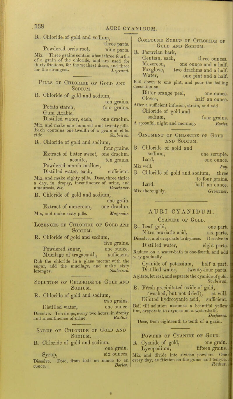 188 AURI CYANIDUM. R. Chloride-of gold and sodium, three parts. Powdered orris root, nine parts. Mix. Three grains contain about threc.fourths of a grain of the chloride, and arc used for thirty frictions, for the weakest doses, and three for the strongest. Legrand. Pills of Chloride of Gold and Sodium. R. Chloride of gold and sodium, tea grains. Potato starch, four grains. Gum Arabic, Distilled water, each, one drachm. Mix, and make one hundred and twenty pills. Each contains one-twelfth of a grain of chlo- ride. Soubeiran. R. Chloride of gold and sodium, four grains. Extract of bitter sweet, one drachm.  aconite, ten grains. Powdered marsh mallow, Distilled water, each, suflBcient. Mix, and make eighty pills. Dose, three thrice a day, in dropsy, incontinence of urine, and amaurosis, &c. Groeizner. R. Chloride of gold and sodium, one grain. Extract of mezereon, one drachm. Mix, and make sixty pills. Magendie. Lozenges op Chloride of Gold and Sodium. R. Chloride of gold and sodium, five grains. Powdered sugar, one ounce. Mucilage of tragacanth, sufficient. Rub the chloride in a glass mortar with the sugar, add the mucilage, and make sixty lozenges. Soubeiran, Solution of Chloride of Gold and Sodium. R. Chloride of gold and sodium, two grains. Distilled water, one ounce. Di.ssolve. Ten drops, every two hours, in dropsy and incontinence of urine. Radius. Syeup of Chloride of Gold and Sodium. R. Chloride of gold and sodium, one grain. Syrup, six ounces. Dissolve. Dose, from half an ounce to an ounce. Bories. Compound Syrup of Chloride op Gold and Sodium. R. Peruvian bark, Gentian, each, three ounces. Mezereon, one ounce and a half. Foxglove, two drachms and a half. Water, one pint and a half. Boil down to one pint, and pour the boiling decoction on Bitter orange peel, one ounce. Cloves, half an ounce. After a sufficient infusion, strain, and add Chloride of gold and sodium, four grains. A spoonful, night and morning. Bories. Ointment of Chloride of Gold AND Sodium. R. Chloride of gold and sodium, one scruple. Lard, one ounce. Mix well. Foy. R. Chloride of gold and sodium, three to four grains. Lard, half an ounce. Mix thoroughly. Groeizner. AURI CYANIDUM. Cyanide op Gold. R. Leaf gold, one part. Nitro-muriatic acid, six parts. Dissolve, and evaporate to dryness. Dissolve in Distilled water, eight parts. Reduce on a water-bath to one-fourth, and add very gradually Cyanide of potassium, half a part. Distilled water, twenty-four parts. Agitate, let rest, and separate the cyanide of gold. Soubeiran. R. Fresh precipitated oxide of gold, (washed, but not dried), at will. Diluted hydrocyanic acid, sufficient. Boil till solution assumes a beautiful yellow tint, evaporate to dryness on a water-bath. Desfosses. Dose, from eigliteenth to tentli of a grain. Powder op Cyanide of Gold. R. Cyanide of gold, one grain. Lycopodium, fifteen grains. Mix, and divide into sixteen powders. One every day, as friction on the gums and tongue, Radius,