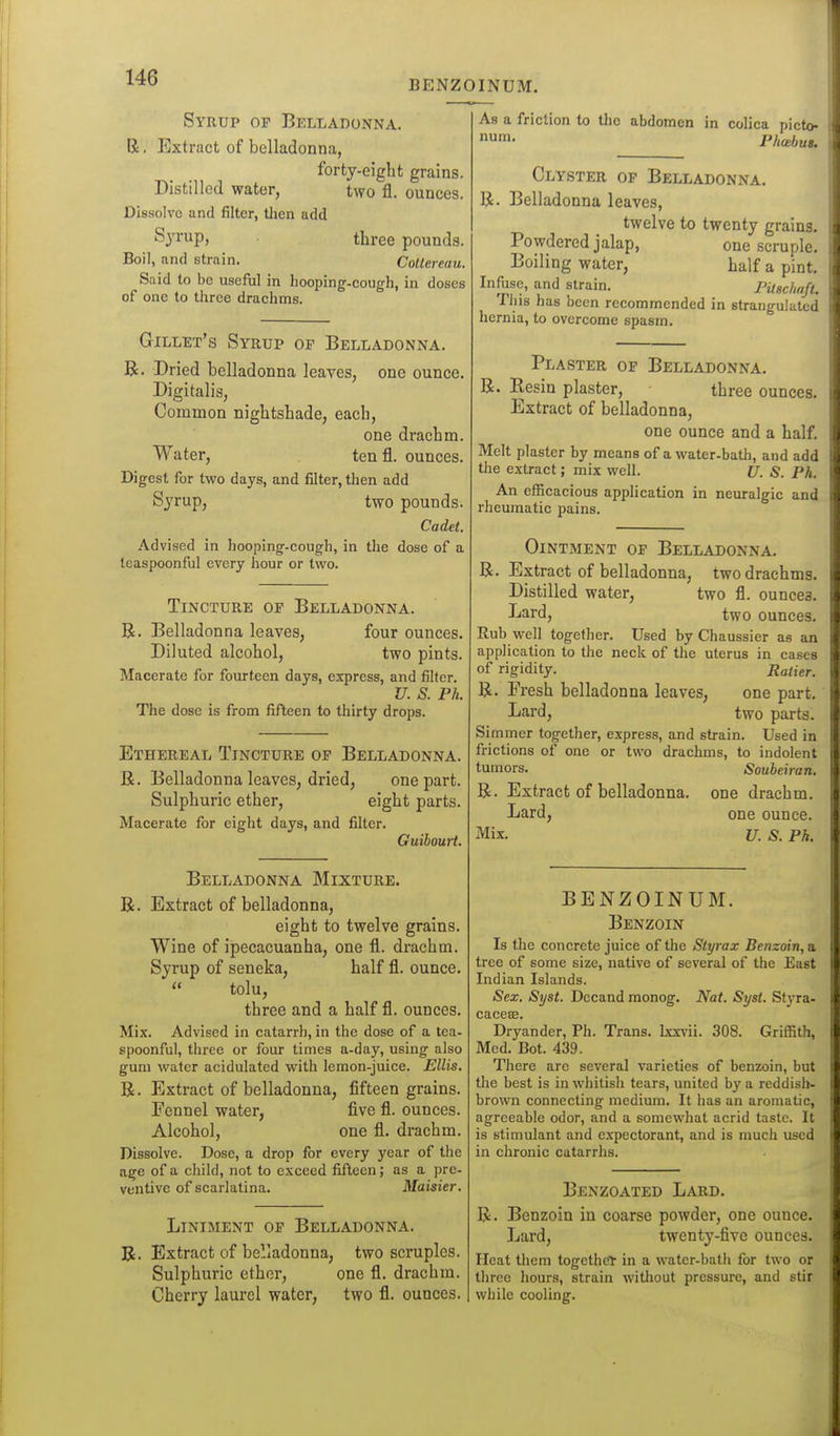 BENZOINUM. Syrup of Belladonna. R. Extract of belladonna, forty-eight grains. Distilled water, two fl. ounces. Dissolve and filter, tlien add Syrup, three pound.s. Boil, and strain. CoUereau. Said to be useful in hooping-cough, in doses of one to three drachms. Gillet's Syrup of Belladonna. R. Dried belladonna leaves, one ounce. Digitalis, Common nightshade, each, one drachm. Water, ten fl. ounces. Digest for two days, and filter, then add Syrup, two pounds. Cadet. Advised in hooping-cough, in the dose of a teaspoonful every hour or two. Tincture of Belladonna. R. Belladonna leaves, four ounces. Diluted alcohol, two pints. Macerate for fourteen days, express, and filter. U. S. Ph. The dose is from fifteen to thirty drops. Ethereal Tincture of Belladonna. R. Belladonna leaves, dried, one part. Sulphuric ether, eight parts. Macerate for eight days, and filter. Guibourt. Belladonna Mixture. R. Extract of belladonna, eight to twelve grains. Wine of ipecacuanha, one fl. drachm. Syrup of seneka, half fl. ounce.  tolu, three and a half fl. ounces. Mix. Advised in catarrh, in the dose of a tea- spoonful, three or four times a-day, using also gum water acidulated with lemon-juice. Ellis. R. Extract of belladonna, fifteen grains. Fennel water, five fl. ounces. Alcohol, one fl. drachm. Dissolve. Dose, a drop for every year of the age of a child, not to exceed fifteen; as a pre- ventive of scarlatina. Maisier. Liniment of Belladonna. R. Extract of belladonna, two scruples. Sulphuric ether, one fl. drachm. Cherry laurel water, two fl. ounces. As a friction to the abdomen in colica picto- num. Phabus. Clyster op Belladonna. R. Belladonna leaves, twelve to twenty grains. Powdered jalap, one scruple. Boiling water, half a pint. Infiase, and strain. PUschaft. This has been recommended in strangulated hernia, to overcome spasm. Plaster of Belladonna. R. Resin plaster, three ounces. Extract of belladonna, one ounce and a half. Melt plaster by means of a water-bath, and add the extract; mix well. U. S. Ph. An efficacious application in neuralgic and rheumatic pains. Ointment of Belladonna, R. Extract of belladonna, two drachms. Distilled water, two fl. ounces. I^ard, two ounces. Rub well together. Used by Chaussier as an application to the neck of the uterus in cases of rigidity. Ralier. R. Fresh belladonna leaves, one part. Lard, two parts. Simmer together, express, and strain. Used in frictions of one or two drachms, to indolent tumors. Soubeiran. R. Extract of belladonna, one drachm. Lard, one ounce. Mix. u. S. Ph. BENZOINUM. Benzoin Is the concrete juice of the Slyrax Benzoin, a tree of some size, native of several of the East Indian Islands. Sex. Syst. Decand monog. Nat. Syst. St^'ra- cacea;. Dryander, Ph. Trans. Ixx\'ii. 308. Griffith, Med. Bot. 439. There are several varieties of benzoin, but the best is in whitish tears, united by a reddish- brown connecting medium. It has an aromatic, agreeable odor, and a somewhat acrid taste. It is stimulant and expectorant, and is much used in chronic catarrlis. Benzoated Lard. R. Benzoin in coarse powder, one ounce. Lard, twenty-five ounces. Heat them togcthc'r in a water-bath for two or three hours, strain witliout pressure, and stir while cooling.