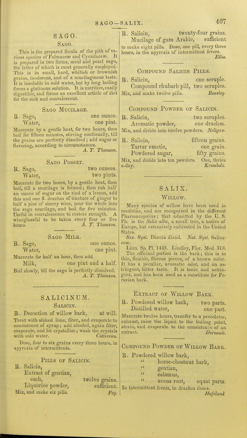 SAGO —SALIX. SAGO. Sago. This is the prepared fecula of the pith of va- rious species of PahnacetB and CycadacecB. It is prepared in two forms, meal and pearl sago, the latter of which is most generally employed. This is in small, hard, whitish or brownish grains, inodorous, and of a mucilaginous taste. It is insoluble in cold water, but by long boiling forms a glutinous solution. It is nutritive, easily digestible, and forms an excellent article of diet tor the sick and convalescent. Sago Mucilage. B. Sago, one ounce. Water, one pint. Macerate by a gentle heat, for two hours, then boil for fifteen minutes, stirring continually, till the grains are perfectly dissolved ; add sugar or flavoring, according to circumstances. A. T. Thomson. Sago Posset. R. Sago, two ounces. Water, two pints. Macerate for two hours, by a gentle heat, then boil, till a mucilage is formed; then rub half an ounce of sugar on the rind of a lemon, add this and one fl. drachm of tincture of ginger to half a pint of sherry wine, pour the whole into the sago mucilage, and boil for five minutes. Useful in convalescence to restore strength. A wineglassful to be taken every four or five hours. A. T. Thomson. Sago Milk. B. Sago, one ounce. Water, one pint. Macerate for half an hour, then add Milk, one pint and a half. Boil slowly, till the sago is perfectly dissolved. A. T. Thomson. SALICINUM. Salicin. R. Decoction of willow bark, at will. Treat with slaked lime, filtcr^and evaporate to consistence of syrup; add alcohol, again filter, evaporate, and let crystallize ; wash the crystals with cold water. Cottereau. Dose, four to si.x grains every three hours, in apyrcxia of intcrmittcnts. Pills op Salicin. R Salicin, Extract of gentian, each. Liquorice powder. Mix, and make six pills. twelve grains, sufficient. Fay. R. Salicin, twenty-four grains. Mucilage of gum Arabic, sufficient to make eight pills. Dose, one pill, every three hours, in the apyrexia of intermittent fevers. Ellis. Compound Salicin Pills. R. Salicin, one scruple. Compound rhubarb pill, two scruples. Mix, and make twelve pills. Beasley. Compound Poavder of Salicin. R. Salicin, two scruples. Aromatic powder, one drachm. Mix, and divide into twelve powders. Neligan. R. Salicin, fifteen grains. Tartar emetic, one grain. Powdered sugar, fifty grains. Mix, and divide into ten powders. One, thrice a-day. Krombolz. SALIX. Willow. Many species of willow have been used in medicine, and are recognized in the different Pharmacopoeias; that admitted by the U. S. Pli. is the Salix alba, a small tree, a native of Europe, but extensively cultivated in the United States. Sex. Syst. Dicecia diand. Nat. Sysl. Salica- ceee. Linn. Sp. PI. 1449. Lindley, Flor. Med. 318. Tiie officinal portion is the bark; this is in thin, fliexiblo, fibrous pieces, of a brown color. It has a peculiar, aromatic odor, and an as- tringent, bitter taste. It is tonic and astrin- gent, and lias been used as a substitute for Pe- ruvian bark. Extract of Willow Bark. R. Powdered willow bark, two parts. Distilled water, one part. Macerate twelve hours, transfer to a percolator, exhaust, raise the liquid to the boiling point, strain, and evaporate to the consistence of an extract. DorvaulL. Compound Powder of Willow Bark. R. Powdered willow bark, horse-chestnut bark, gentian, calamus, avens root, equal parts. In intcrmitlont fevers, in drachm doses. Hufeland K u