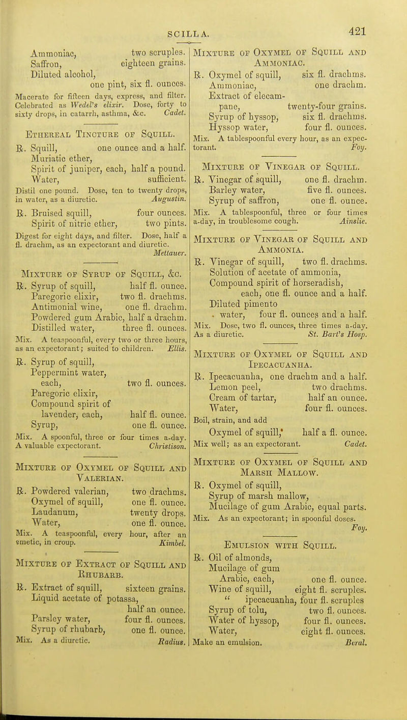 two scruples, eighteen grains. Ammoniac, Saffron, Diluted alcohol, one pint, sis fl. ounces. Macerate for fifteen days, express, and filter. Celebrated as WedeVs elixir. Dose, forty to sixty drops, in catarrh, asthma, &c. Cadet. E'rnEREAL TiNOTURE OF Squill. R. Squill, one ounce and a half. Muriatic ether, Spirit of juniper, each, half a pound. Water, sufficient. Distil one pound. Dose, ten to twenty drops, in water, as a diuretic. Augustin. B. Bruised squill, four ounces. Spirit of nitric ether, two pints. Digest for eight days, and filter. Dose, half a fl. drachm, as an expectorant and diuretic. Mciiaucr. Mixture of Syrup op Squill, &c. R. Syrup of squill, half fl. ounce. Paregoric elixir, two fl. drachms. Antimonial wine, one fl. drachm. Powdered gum Arabic, half a drachm. Distilled water, three fl. ounces. Mix. A teaspoonful, every two or three hours, as an expectorant; suited to children. Ellis. R. Syrup of squill. Peppermint water, each, two fl. ounces. Paregoric elixir, Compound spirit of lavender, each, half fl. ounce. Syrup, one fl. ounce. Mix. A spoonful, three or four times a-day. A valuable expectorant. Christison. Mixture of Oxymel of Squill and Valerian. R. Powdered valerian, two drachms. Oxymel of squill, one fl. ounce. Laudanum, twenty drops. Water, one fl. ounce. Mix. A teaspoonful, every hour, after an emetic, in croup. Kimhel. Mixture of Extract of Squill and Rhubarb. R. Extract of squill, sixteen grains. Liquid acetate of potassa, half an ounce. Parsley water, four fl. ounces. Syrup of rhubarb, one fl. ounce. Mix. As a diuretic. Radius. Mixture of Oxymel of Squill and Ammoniac. R. Oxymel of squill, six fl. drachms. Ammoniac, one drachm. Extract of elecam- pane, twenty-four grains. Syrup of hyssop, six fl. drachms. Hyssop water, four fl. ounces. Mi.x. A tablespoonful every hour, as an expec- torant. Foy. Mixture of Vinegar of Squill. R. Vinegar of squill, one fl. drachm. Barley water, five fl. ounces. Syrup of saffron, one fl. ounce. Mix. A tablespoonful, three or four times a-day, in troublesome cough. Ainslie. Mixture of Vinegar of Squill and Ammonia. R. Vinegar of squill, two fl. drachms. Solution of acetate of ammonia, Compound spirit of horseradish, each, one fl. ounce and a half. Diluted pimento . water, four fl. ouncep and a half. Mix. Dose, two fl. ounces, three times a-day. As a diuretic. St. BarVs Hasp. Mixture of Oxymel of Squill and Ipecacuanha. R. Ipecacuanha, one drachm and a half. Lemon peel, two drachms. Cream of tartar, half an ounce. Water, four fl. ounces. Boil, strain, and add Oxymel of squill,* half a fl. ounce. Mix well; as an expectorant. Cadet. Mixture of Oxymel of Squill and Marsh Mallow. R. Oxymel of squill. Syrup of marsh mallow. Mucilage of gum Arabic, equal parts. Mix. As an expectorant; in spoonful doses. Foy. Emulsion with Squill. R. Oil of almonds. Mucilage of gum Arabic, each, one fl. ounce. Wine of squill, eight fl. scruples.  ipecacuanha, four fl. scruples Syrup of tolu, two fl. ounces. Water of hyssop, four fl. ounces. Water, eight fl. ounces. Make an emulsion. Bvral.