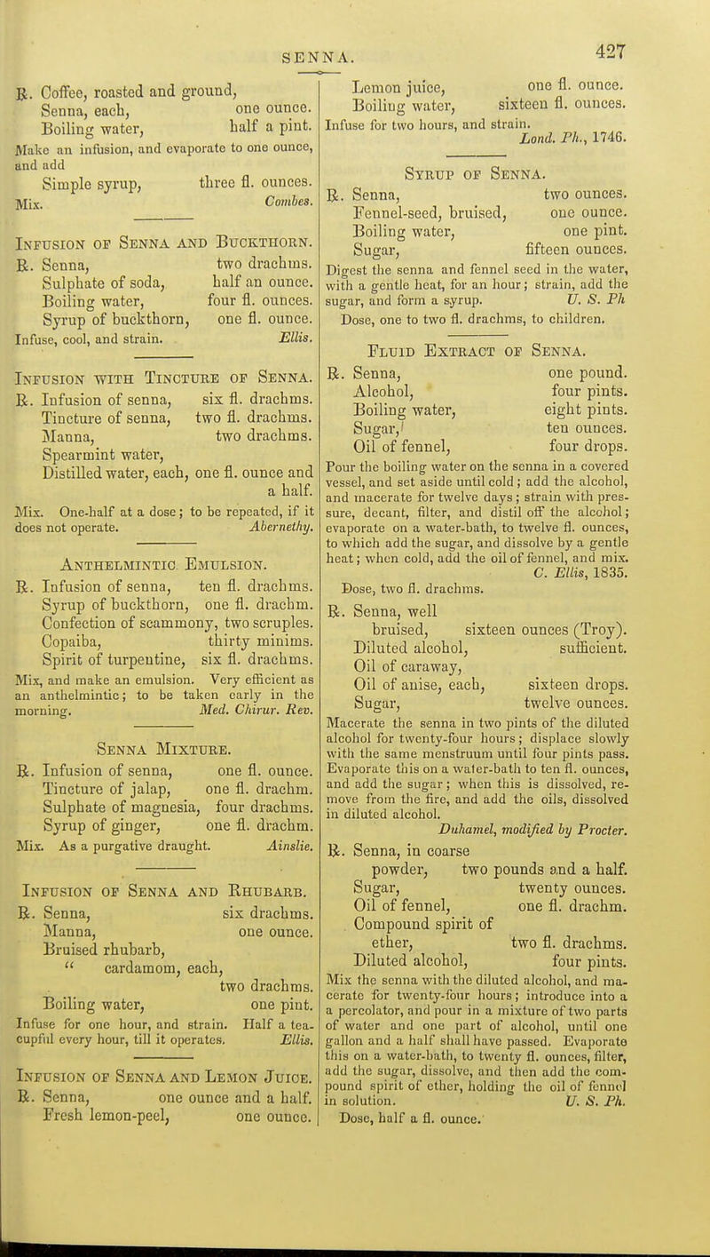 R. Coffco, roasted and ground, Senna, each, one ounce. Boiling water. half a pint. Make an infusion, and evaporate to one ounce, and add Simple syrup, three fl. ounces, jyiix. Comhes. Infusion of Senna and Buckthorn. E. Senna, two drachms. Sulphate of soda, half an ounce. Boiling water, four fl. ounces. Syrup of buckthorn, one fl. ounce. Infuse, cool, and strain. Ellis. Infusion with Tincture of Senna. R. Infusion of senna, six fl. drachms. Tincture of senna, two fl. drachms. Manna, two drachms. Spearmint water. Distilled water, each, one fl. ounce and a half. Mix. One-half at a dose; to be repeated, if it does not operate. Aberneihy. Anthelmintic. Emulsion. R. Infusion of senna, ten fl. drachms. Syrup of buckthorn, one fl. drachm. Confection of scammony, two scruples. Copaiba, thirty minims. Spirit of turpentine, six fl. drachms. Mix, and make an emulsion. Very efficient as an anthelmintic; to be taken early in the mornintr. Med. Chirur. Rev. Senna Mixture. R. Infusion of senna, one fl. ounce. Tincture of jalap, one fl. drachm. Sulphate of magnesia, four drachms. Syrup of ginger, one fl. drachm. Mix. As a purgative draught. Ainslie. Infusion of Senna and Rhubarb. R. Senna, six drachms. Manna, one ounce. Bruised rhubarb,  cardamom, each, two drachms. Boiling water, one pint. Infuse for one hour, and strain. Half a tea- cupful every hour, till it operates, Ellis, Infusion of Senna and Le.mon Juioe. R. Senna, one ounce and a half. Fresh lemon-peel, one ounce. Lemon juice, Boiling water, Infuse for two hours, and strain. Land. Ph., 1746 one fl. ounce, sixteen fl. ounces. Syrup of Senna. R. Senna, two ounces. Fennel-seed, bruised, one ounce. Boiling water, one pint. Sugar, fifteen ounces. Digest the senna and fennel seed in the water, with a gentle heat, for an hour; strain, add the sugar, and form a syrup. U. S. Ph Dose, one to two fl. drachms, to children. Fluid Extract of Senna. R. Senna, one pound. Alcohol, four pints. Boiling water, eight pints. Sugar,' ten ounces. Oil of fennel, four drops. Pour the boiling water on the senna in a covered vessel, and set aside until cold ; add the alcohol, and macerate for twelve days ; strain with pres. sure, decant, filter, and distil off the alcohol; evaporate on a water-bath, to twelve fl. ounces, to which add the sugar, and dissolve by a gentle heat; when cold, add the oil of fennel, and mix. C. Ellis, 1835. Dose, two fl. drachms. R. Senna, well bruised, sixteen ounces (Troy). Diluted alcohol, sutHcient. Oil of caraway. Oil of anise, each, sixteen drops. Sugar, twelve ounces. Macerate the senna in two pints of the diluted alcohol for twenty-four hours; displace slowly with the same menstruum until four pints pass. Evaporate this on a water-bath to ten fl. ounces, and add tlie sugar; when this is dissolved, re- move from the fire, and add the oils, dissolved in diluted alcohol. Duliamel, modified by Procter. R. Senna, in coarse powder, two pounds and a half. Sugar, twenty ounces. Oil of fennel, one fl. drachm. Compound spirit of ether, two fl. drachms. Diluted alcohol, four pints. Mix the senna with the diluted alcohol, and ma- cerate for twenty.four hours; introduce into a a percolator, and pour in a mixture of two parts of water and one part of alcohol, until one gallon and a half shall have passed. Evaporate this on a water-bath, to twenty fl. ounces, filter, add the sugar, dissolve, and then add the com- pound spirit of ether, holding the oil of fennel in solution. U. S. Ph. Dose, half a fl. ounce.