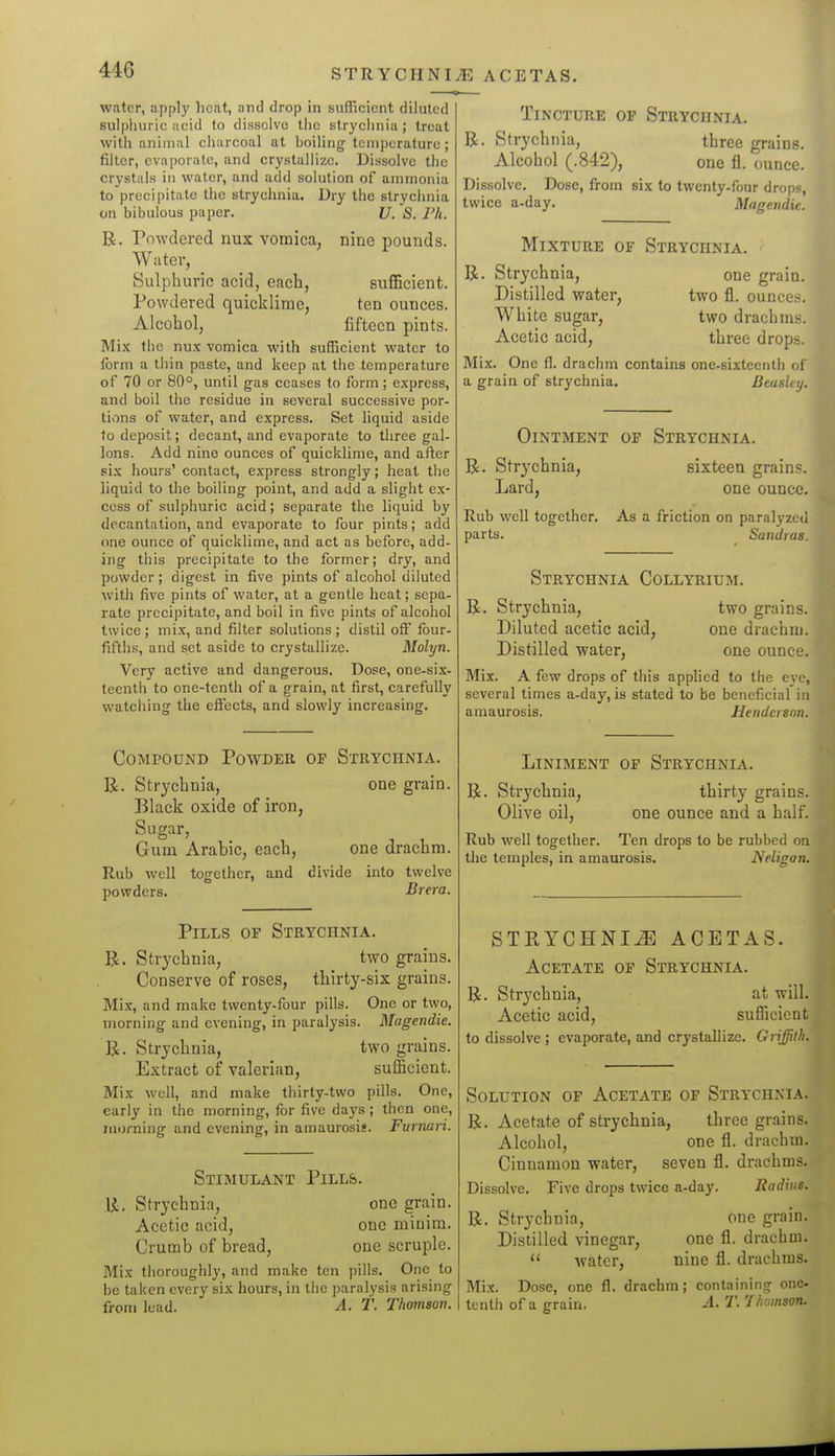 STRYCriNIiE ACETAS. water, apply licat, and drop in sufliciont diluted sulphuric acid to dissolve tiic strychnia; treat with animal charcoal at boiling tcni])erature ; filter, evaporate, and crystaHizc. Dissolve the crystals in water, and add solution of ammonia to precipitate tiie strychnia. Dry the strychnia on bibulous paper. 17. S. Ph. R. Powdered nux vomica, nine pounds. Water, Sulphuric acid, each, sufiGcient. Powdered quicklime, ten ounces. Alcohol, fifteen pints. Mix the nux vomica with sufficient water to form a tiiin paste, and keep at the temperature of 70 or 80°, until gas ceases to form ; express, and boil the residue in several successive por- tivins of water, and express. Set liquid aside to deposit; decant, and evaporate to tliree gal- lons. Add nine ounces of quicklime, and after six hours' contact, express strongly; heal the liquid to the boiling point, and add a slight ex- cess of sulphuric acid; separate the liquid by decantation, and evaporate to four pints; add one ounce of quicklime, and act as before, add- ing this precipitate to the former; dry, and powder ; digest in five pints of alcohol diluted with five pints of water, at a gentle heat; sepa- rate precipitate, and boil in five pints of alcohol twice ; mix, and filter solutions ; distil oft' four- fifths, and set aside to crystallize. Molyn. Very active and dangerous. Dose, one-six- teenth to one-tenth of a grain, at first, carefully watching the effects, and slowly increasing. Compound Powdeii of Strychnia. R. Strychnia, one grain. Black oxide of iron, Sugar, Gum Arabic, each, one drachm. Rub well together, and divide into twelve powders. Brera. Pills op Strychnia. R. Strychnia, two grains. Conserve of roses, thirty-six grains. Mix, and make twenty-four pills. One or two, morning and evening, in paralysis. Magendie. R. Strychnia, two grains. Extract of valerian, sufiBcient. Mix well, and make thirty-two pills. One, early in the morning, for five days ; then one, morning and evening, in amaurosis. Furnaii. Stimulant Pills. R. Strychnia, one grain. Acetic acid, one minim. Crumb of bread, one scruple. Mix thorouglily, and make ten pills. One to be taken every six hours, in the paralysis arising from lead. A. T. Thomson. Tincture op Strychnia. R. Strychnia, three grains. Alcohol (.842), one fl. ounce. Dissolve. Dose, from six to twenty-four drops, twice a-day. Magendie. Mixture of Strychnia. R. Strychnia, one grain. Distilled water, two fl. ounce?;. White sugar, two drachms. Acetic acid, three drops. Mix. One fl. drachm contains one-sixteenth of a grain of strychnia, Beaslty. Ointment op Strychnia. R. Strychnia, Lard, sixteen grains, one ounce. Rub well together. As a friction on paralyzed parts. Sandias. Strychnia Collyrium. R. Strychnia, Diluted acetic acid. Distilled water, Mix. A few drops of this applied to the eve, several times a-day, is stated to be beneficial in amaurosis. Henderson. two grains, one drachm, one ounce. Liniment of Strychnia. R. Strychnia, Olive oil. thirty grains, one ounce and a half. Rub well together. Ten drops to be rubbed on the temples, in amaurosis. Neligan. STRYCHNIA ACETAS. Acetate of Strychnia. R. Strychnia, at will. Acetic acid, sufficient to dissolve ; evaporate, and crystallize. Griffith. Solution of Acetate of Strychnia. R. Acetate of strychnia, three grains. Alcohol, one fl. drachm. Cinnamon water, seven fl. drachms. Dissolve. Five drops twice a-day. Radius. R, Strychnia, one grain. Distilled vinegar, one fl. drachm.  water, nine fl. drachms. Mix. Dose, one fl. drachm; containing one- tenth of a grain. A. T. Thomson.