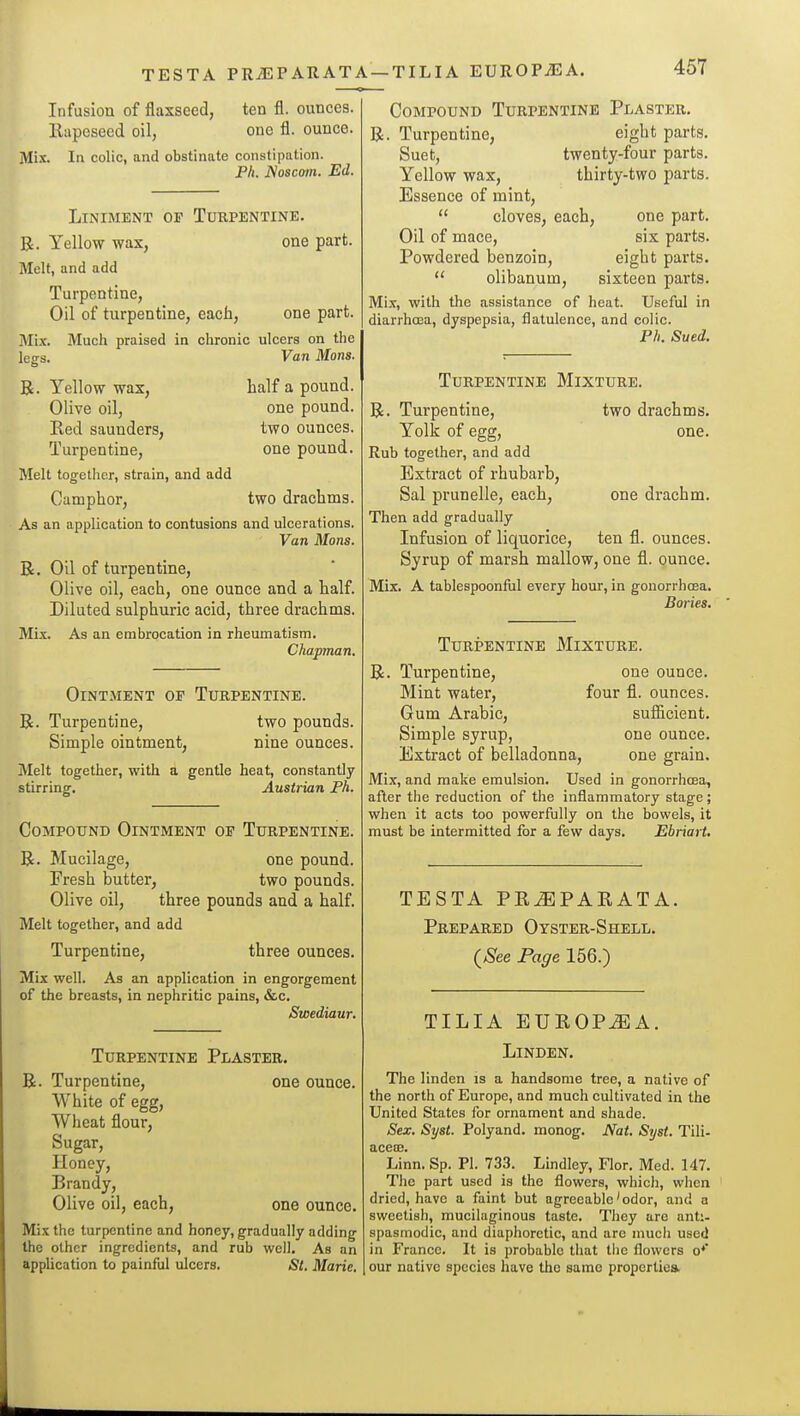 TESTA PRJSPARATA —TILIA EUROPiEA. Infusion of flaxseed, ten fl. ounces. Rapeseed oil, one fl. ounce. Mi.x. In colic, and obstinate constipation. Ph. JSoscom. Ed. Liniment of Turpentine. R. Yellow wax, one part. Melt, and add Turpentine, Oil of turpentine, each, one part. Mix. Much praised in chronic ulcers on the legs. Van Mons. R. Yellow wax, half a pound. Olive oil, one pound. Red Saunders, two ounces. Turpentine, one pound. Melt together, strain, and add Camphor, two drachms. As an application to contusions and ulcerations. Van Mons. R, Oil of turpentine, Olive oil, each, one ounce and a half. Diluted sulphuric acid, three drachms. Mix. As an embrocation in rheumatism. Chapnan. Ointment of Turpentine. R. Turpentine, two pounds. Simple ointment. nine ounces. Melt together, with a gentle heat, constantly stirring. Austrian Ph. Compound Ointment of Turpentine. R. Mucilage, one pound. Fresh butter, two pounds. Olive oil, three pounds and a half. Melt together, and add Turpentine, three ounces. Mix well. As an application in engorgement of the breasts, in nephritic pains, &c. Swediaur. Turpentine Plaster. R. Turpentine, one ounce. White of egg, Wheat flour. Sugar, Honey, Brandy, Olive oil, each, one ounce. Mix the turpentine and honey, gradually adding the other ingredients, and rub well. As an application to painful ulcers. Si. Marie, Compound Turpentine Plaster. R. Turpentine, eight parts. Suet, twenty-four parts. Yellow wax, thirty-two parts. Essence of mint,  cloves, each, one part. Oil of mace, six parts. Powdered benzoin, eight parts.  olibanum, sixteen parts. Mix, with the assistance of heat. Useful in diarrhoea, dyspepsia, flatulence, and colic. Ph. Sued. Turpentine Mixture. R. Turpentine, two drachms. Yolk of egg, one. Rub together, and add Extract of rhubarb, Sal prunelle, each, one drachm. Then add gradually Infusion of liquorice, ten fl. ounces. Syrup of marsh mallow, one fl. punce. Mix. A tablespoonful every hour, in gonorrhoea. Bories. Turpentine Mixture. R. Turpentine, one ounce. Mint water, four fl. ounces. Gum Arabic, sufiicient. Simple syrup, one ounce. Extract of belladonna, one grain. Mix, and make emulsion. Used in gonorrhoea, after the reduction of the inflammatory stage; when it acts too powerfully on the bowels, it must be intermitted for a few days. Ebriart, TESTA PR^PARATA. Prepared Oyster-Shell. (See Page 156.) TILIA EUROP^A. Linden. The linden is a handsome tree, a native of the north of Europe, and much cultivated in the United States for ornament and shade. Sex. Syst. Polyand. monog. Nat. Syst. Tili- aceffi. Linn. Sp. PI. 733. Lindley, Flor, Med. 147. The part used is the flowers, whicli, when dried, have a faint but agreeable'odor, and a sweetish, mucilaginous taste. They are anti- spasmodic, and diaphoretic, and are much used in France. It is probable that tiie flowers o** our native species have the same properties