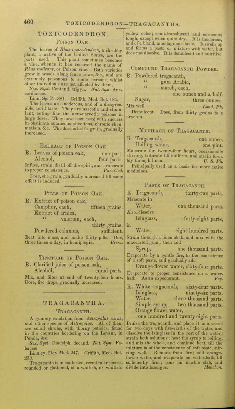 TOXICODENDRON—TR AG AC ANTH A. TOXICODENDRON. Poison Oak. The leaves of Rhus toxicodendron, a shrubby plant, a native of the United States, are the parts used. Tliis plant sometimes becomes a vine, wlience it has received the name of Rhus radicans, or Poison vine. Both varieties grow in woods, along fence rows, &,c., and are extremely poisonous to some persons, whilst other individuals are not affected by them. Sex. Syst. Pentand. trigyn. Nat. Syst. Ana- cardiaceoG. Linn. Sp. PI. 381. Griffith, Med. Bot. 184. The leaves are inodorous, and of a disagree- able, acrid taste. Tliey are narcotic and stimu- lant, acting like the acro-narcotic poisons in large doses. They have been used with success in obstinate cutaneous affections, chronic rheu- matism, &.C. The dose is half a grain, gradually increased. Extract or Poison Oak. R. Leaves of poison oak, one part. Alcohol, four parts. Infuse, strain, distil off the spirit, and evaporate to proper consistence. Par. Cod. Dose, one grain, gradually increased till some effect is induced. fifteen grains. Pills of Poison Oak R. Extract of poison oak, Camphor, each, Extract of arnica,  valerian, each, thirty grains. Powdered calamus, sufficient. Beat into mass, and make thirty pills. One, three times a-day, in hemiplegia. Brera. Tincture of Poison Oak. R. Clarified juice of poison oak. Alcohol, equal parts. Mix, and filter at end of twentj'-four hours. Dose, five drops, gradually increased. TRAG ACANTH A. Tragacanth. A gummy exudation from Astragalus verus, and otiicr species of Astragalus. All of them are small shrubs, with thorny petioles, found in the countries bordering on the Levant, in Persia, &c. Sex. Syst. Diadelph. decand. Nat. Syst. Fa- bacea3 Linaley, Flor. Med. 247. Griffith, Med. Bot. ^39. Tragacanth is in contorted, vermicular pieces, rounded or flattened, of a whitish, or whitish-1 yellow color; semi-translucent and corneous; tough, except when quite dry. It is inodorous, and of a bland, mucilaginous taste. It swells up and forms a paste or mixture with water, but does not dissolve. It is demulcent and nutritive Compound Tragacanth Powder. R. Powdered tragacanth,  gum Arabic,  starch, each, one ounce and a half. Sugar, three ounces. Mix well. Lond. Ph. Demulcent. Dose, from thirty grains to a drachm. Mucilage of Tragacanth. R. Tragacanth, one ounce. Boiling water, one pint. Macerate for twenty-four hours, occasionally stirring, triturate till uniform, and strain forci- bly through linen. {/. ^. pji^ Principally used as a basis for more active medicines. one thousand parts, forty-eight parts, Paste of Tragacanth. R. Tragacanth, thirty-two parts. Macerate in Water, Also, dissolve Isinglass, in Water, eight hundred parts. Strain through a linen cloth, and mLx with the macerated gum; then add Syrup, one thousand parts. Evaporate by a gentle fire, to the consistence of a soft paste, and gradually add Orange-flower water, sixty-four parts. Evaporate to proper consistence on a water- bath. As an expectorant. Foy. R. White tragacanth, sixty-four parts. Isinglass, ninety-six parts. Water, three thousand parts. Simple syrup, two thousand parts. Orange-flower water, one hundred and twenty-eight parts. Bruise the tragacanth, and place it in a vessel for two days with five-sixths of the water, and, dissolve the isinglass in the rest of the water; strain both solutions ; heat the syrup to boiling, and mix the whole, and continue heat, till the mixture is of the consistence of soft paste, stir- ring well. Remove from fire; add orange- flower water, and evaporate on water-batii, till sufficiently firm; pour on marble slab, and divide into lozenges. Mouchon.