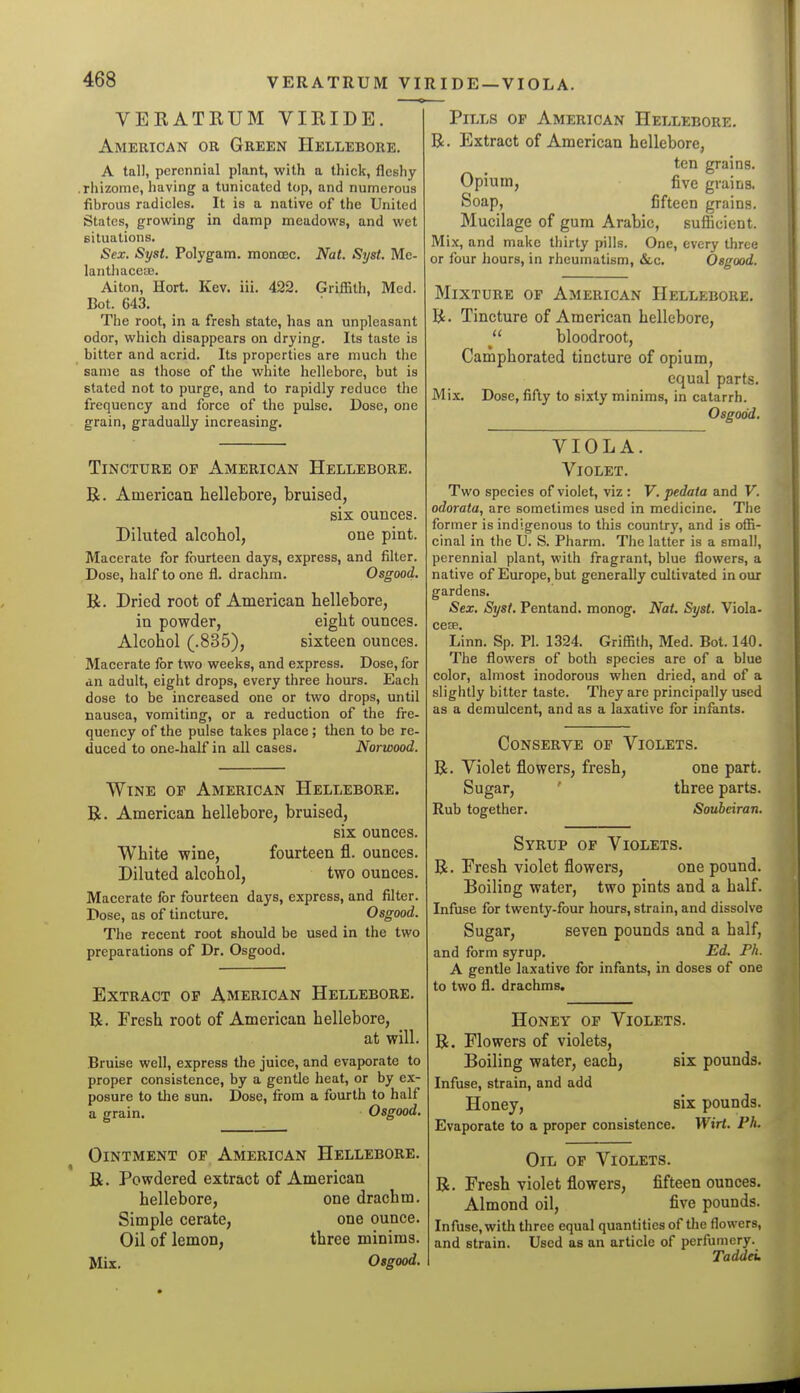 VERATBUM VIEIDE. American or Green Hellebore. A tall, perennial plant, with a thick, fleshy .rhizome, having a tunicated top, and numerous fibrous radicles. It is a native of the United States, growing in damp meadows, and wet situations. Sex. Syst. Polygam. monoec. Nat. Syst. Me- lantliaceaj. Aiton, Hort. Kev. iii. 422. Griffith, Med. Bot. 643. The root, in a fresh state, has an unpleasant odor, which disappears on drying. Its taste is bitter and acrid. Its properties are much the same as those of the white hellebore, but is stated not to purge, and to rapidly reduce the frequency and force of the pulse. Dose, one grain, gradually increasing. Tincture op American Hellebore. B. American hellebore, bruised, six ounces. Diluted alcohol, one pint. Macerate for fourteen days, express, and filter. Dose, half to one fl. drachm. Osgood. R. Dried root of American hellebore, in powder, eight ounces. Alcohol (.835), sixteen ounces. Macerate for two weeks, and express. Dose, for an adult, eight drops, every three hours. Each dose to be increased one or two drops, until nausea, vomiting, or a reduction of the fre- quency of the pulse takes place; then to be re- duced to one-half in all cases. Norwood. Wine or American Hellebore. R. American hellebore, bruised, six ounces. White wine, fourteen fl. ounces. Diluted alcohol, two ounces. Macerate for fourteen days, express, and filter. Dose, as of tincture. Osgood. The recent root should be used in the two preparations of Dr. Osgood. Extract op American Hellebore. B. Fresh root of American hellebore, at will. Bruise well, express the juice, and evaporate to proper consistence, by a gentle heat, or by ex- posure to the sun. Dose, from a fourth to half a grain. Osgood. Ointment op American Hellebore. B. Powdered extract of American hellebore, one drachm. Simple cerate, one ounce. Oil of lemon, three minims. Mix. Osgood. Pills op American Hellebore. B. Extract of American hellebore, ten grains. Opium, five grains. Soap, fifteen grains. Mucilage of gum Arabic, sufficient. Mix, and make thirty pills. One, every three or four hours, in rheumatism, &.c, Osgood. Mixture op American Hellebore. B. Tincture of American hellebore, bloodroot. Camphorated tincture of opium, equal parts. Mix. Dose, fifty to sixty minims, in catarrh. Osgood. VIOLA. Violet. Two species of violet, viz : V. pedata and V. odorata, are sometimes used in medicine. The former is indigenous to this country, and is offi- cinal in the U. S. Pharm. The latter is a small, perennial plant, with fragrant, blue flowers, a native of Europe, but generally cultivated in our gardens. Sex. Syst. Pentand. monog. Nat. Syst. Viola. cesB Linn. Sp. PI. 1324. Griffith, Med. Bot. 140. The flowers of both species are of a blue color, almost inodorous when dried, and of a slightly bitter taste. They are principally used as a demulcent, and as a laxative for infants. Conserve op Violets. B. Violet flowers, fresh, one part. Sugar, ' three parts. Rub together. Soubeiran. Syrup op Violets. B. Fresh violet flowers, one pound. Boiling water, two pints and a half. Infuse for twenty-four hours, strain, and dissolve Sugar, seven pounds and a half, and form syrup. Ed. Ph. A gentle laxative for infants, in doses of one to two fl. drachms. Honey op Violets. B. Flowers of violets, Boiling water, each, six pounds. Infuse, strain, and add Honey, six pounds. Evaporate to a proper consistence. Wirt. Ph. Oil op Violets. B. Fresh violet flowers, fifteen ounces. Almond oil, five pounds. Infuse, with three equal quantities of tlie flowers, and strain. Used as an article of perfumery. Taddei.