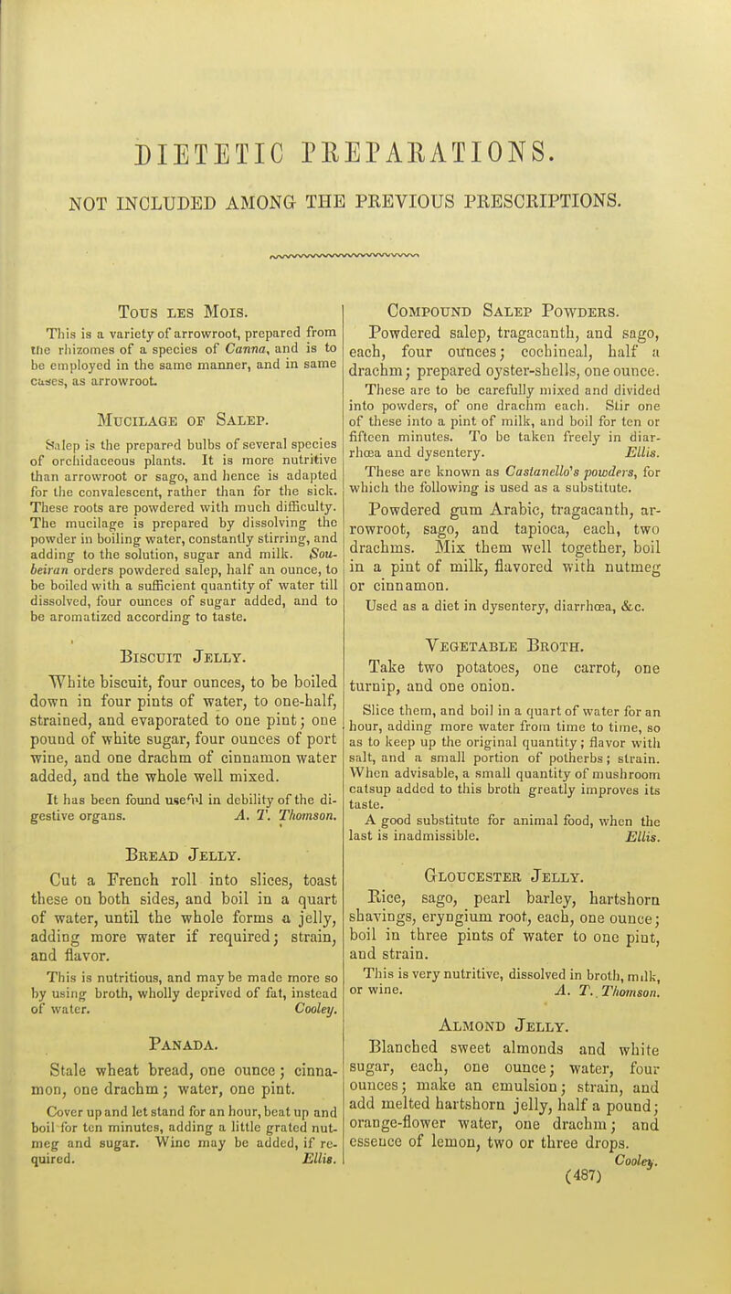 DIETETIC PEEPAEATIONS. NOT INCLUDED AMONG THE PREVIOUS PRESCRIPTIONS. TOUS LES Mois. This is a variety of arrowroot, prepared from tfie rliizomes of a species of Canna, and is to be employed in the same manner, and in same Climes, as arrowroot. Mucilage or Salep. Salep is the preparpd bulbs of several species of orcliidaceous plants. It is more nutritive than arrowroot or sago, and lience is adapted for the convalescent, rather than for the sick. These roots are powdered with much difficulty. The mucilage is prepared by dissolving the powder in boiling water, constantly stirring, and adding to the solution, sugar and milk. Sou- beiran orders powdered salep, half an ounce, to be boiled with a sufficient quantity of water till dissolved, four ounces of sugar added, and to be aromatized according to taste. Biscuit Jelly. Wbite biscuit, four ounces, to be boiled down in four pints of water, to one-half, strained, and evaporated to one pint; one pound of white sugar, four ounces of port wine, and one drachm of cinnamon water added, and the whole well mixed. It has been found use*i»l in debility of the di- gestive organs. A. T. Thomson. Bread Jelly. Cut a French roll into slices, toast these on both sides, and boil in a quart of water, until the whole forms a jelly, adding more water if required; strain, and flavor. This is nutritious, and maybe made more so by using broth, wholly deprived of fat, instead of water. Cooley. Panada. Stale wheat bread, one ounce; cinna- mon, one drachm; water, one pint. Cover up and let stand for an hour, beat up and boil for ten minutes, adding a little grated nut- meg and sugar. Wine may be added, if re- quired. Ellis. Compound Salep Powders. Powdered salep, tragacanth, and sago, each, four ounces; cochineal, half a drachm; prepared oyster-shells, one ounce. These are to be carefully mixed and divided into powders, of one drachm each. Stir one of these into a pint of milk, and boil for ten or fifteen minutes. To be taken freely in diar- rhoea and dysentery. Ellis. These are known as Casiancllo's powders, for which the following is used as a substitute. Powdered gum Arabic, tragacanth, ar- rowroot, sago, and tapioca, each, two drachms. Mix them well together, boil in a pint of milk, flavored with nutmeg or cinnamon. Used as a diet in dysentery, diarrhoea, &c. Vegetable Broth. Take two potatoes, one carrot, one turnip, and one onion. Slice them, and boil in a quart of water for an hour, adding more water from time to time, so as to keep up the original quantity; flavor with salt, and a small portion of potherbs ; strain. When advisable, a small quantity of mushroom catsup added to this broth greatly improves its taste. A good substitute for animal food, when the last is inadmissible. Ellis. Gloucester Jelly. Rice, sago, pearl barley, hartshorn shavings, eryngium root, each, one ounce; boil in three pints of water to one pint, and strain. This is very nutritive, dissolved in broth, milk, or wine. A. T.,Tliomson. Almond Jelly. Blanched sweet almonds and white sugar, each, one ounce; water, four ounces; make an emulsion; strain, and add melted hartshorn jelly, half a pound; orange-flower water, one drachm; and essence of lemon, two or three drops. Cooley.