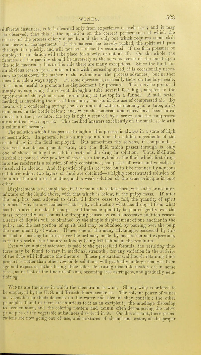 WINES. . different instances, is to be learned only from experience in each case; and it may I be observed, that this is the operation on the correct performance of which the : success of the process chiefly depends, and the only one which requires soine skill ; and nicety of management. If the material be loosely packed, the spirit will pass through too quickly, and will not be sufficiently saturated; if too firm pressure be . emplo3'ed, percolation will take place too slowly, or not at all. On the whole, the : firmness of the packing should be inversely as the solvent power of the spirit upon the solid materials; but to this rule there are many exceptions. Since the fluid, for an obvious reason, passes after a time with increasing speed, it is occasionally neccs- i sary to press down the matter in the cylinder as the process advances; but neither does this rule always apply. In some operations, especially those on the large scale, it is found useful to promote the displacement by pressure. This may be produced ; simply by supplying the solvent through a tube several feet high, adapted to the upper end of the cylinder, and terminating at the top in a -funnel. A still better method, as involving the use of less spirit, consists in the use of compressed air. By means of a condensing syringe, or a column of water or mercury in a tube, air is ■ condensed in the bottle below; and, when the material and spirit have been intro- I duced into the percolator, the top is tightly secured by a screw, and the compressed ; air admitted by a stopcock. This method answers excellently on the small scale with ; a column of mercury. The solution which first passes through in this process is always in a state of high . concentration. In. general, it is a simple solution of the soluble ingredients of the . crude drug in the fluid employed. But sometimes the solvent, if compound, is resolved into its component parts; and the fluid which passes through is only one of these, holding the soluble parts of the drug in solution. Thus, if diluted ; alcohol be poured over powder of myrrh, in the cylinder, the fluid which first drops : into the receiver is a solution of oily consistence, composed of resin and volatile oil I dissolved in alcohol. And, if powder of galls be acted on in like manner, by aqueous 1 sulphuric ether, two layers of fluid are obtained—a highly concentrated solution of tannin in the water of the ether, and a weak solution of the same principle in pure 1 ether. Displacement is accomplished, in the manner here described, with little or no inter- mixture of the liquid above, with that which is below, in the pulpy mass. If, after the pulp hjjs been allowed to drain till drops cease to fall, the quantity of spirit ; retained by it be ascertained—that is, by subtracting what has dropped from what has been used to make the pulp,—and the same quantity be poured gently over the mass, repeatedly, as soon as the dropping caused by each successive addition ceases, a series of liquids will be obtained by the simple displacement of one another in the pulp; and the last portion of spirit used may be obtained by pouring over the pulp the same quantity of water. Hence, one of the many advantages possessed by this method of making tinctures, over the ordinary mode by maceration and expression, is that no part of the tincture is lost by being left behind in the residuum. Even when a strict attention is paid to the prescribed formula, the resulting tinc- tures may be found to vary in medicinal strength; for any variation in the activity of the drug will influence the tincture. These preparations, although retaining their properties better than other vegetable solutions, will gradually undergo changes, from . age and exposure, either losing their color, depositing insoluble matter, or, in some cases, as in that of the tincture of kino, becoming less astringent, and gradually gela- tiniziug. Wines are tinctures in which the menstruum is wine. Sherry win^ is ordered to be employed by the U. S. and British Pharmacopojias. The solvent power of wines on vegetable products depends on the water and alcohol they contain; the other principles found in them are injurious to it as an excipient; tho mucilage disposing to fermentation, and the coloring matters and tannin often decomposing the active principles of the vegetable substances dissolved in it. On this account, these prepa- rations are now going out of use, and mixtures of alcohol and water, of the proper