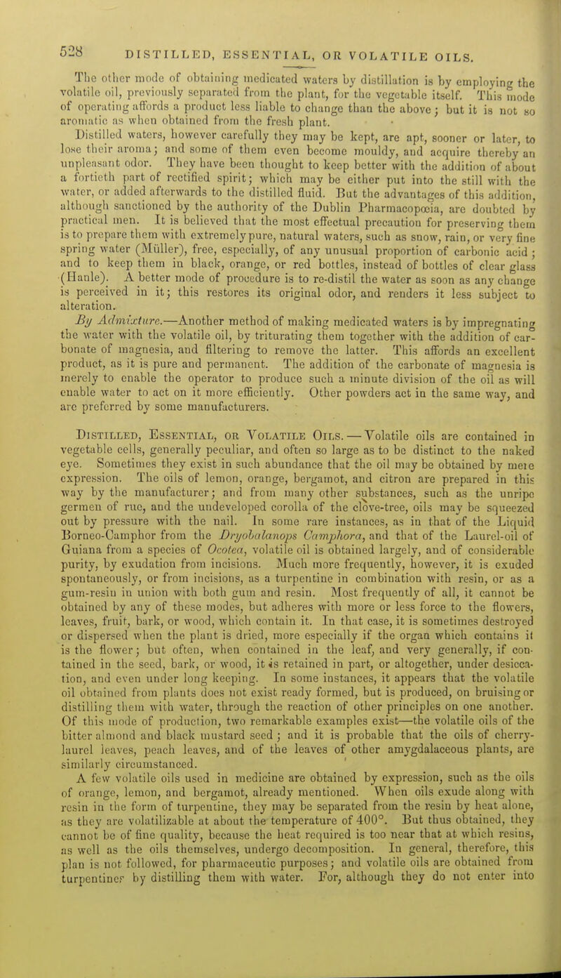 Tlie other mode of obtaining medicated waters by distillation is by employing the volatile oil, previously separated from the plant, for the vegetable itself. This mode of operating affords a product less liable to change than the above; but it is not bo aromatic as when obtained from tlio fresh plant. Distilled waters, however carefully they may be kept, are apt, sooner or later, to lose their aroma; and some of them even become mouldy, and acquire thereby an unpleasant odor. They have been thought to keep better with the addition of about a fortieth part of rectified spirit; which may be either put into the still with the water, or added afterwards to the distilled fluid. But the advantages of this addition, although sanctioned by the authority of the Dublin Pharmacopoeia, are doubted by practical men. It is believed that the most effectual precaution for preserving them is to prepare them with extremely pure, natural waters, such as snow, rain, or very fine spring water (Miiller), free, especially, of any unusual proportion of carbonic acid ; and to keep them in black, orange, or red bottles, instead of bottles of clear glass (Hanle). A better mode of procedure is to re-distil the water as soon as any change is perceived in it; this restores its original odor, and renders it less subject to alteration. By Admixture.—Another method of making medicated waters is by impregnating the water with the volatile oil, by triturating them together with the addition of car- bonate of magnesia, and filtering to remove the latter. This affords an excellent product, as it is pure and permanent. The addition of the carbonate of magnesia is merely to enable the operator to produce such a minute division of the oil as will enable water to act on it more efficiently. Other powders act in the same way, and arc preferred by some manufacturers. Distilled, Essential, or Volatile Oils. — Volatile oils are contained in vegetable cells, generally peculiar, and often so large as to be distinct to the naked eye. Sometimes they exist in such abundance that the oil may be obtained by meie expression. The oils of lemon, orange, bergamot, and citron are prepared in this way by the manufacturer; and from many other substances, such as the unripe germeu of rue, and the undeveloped corolla of the clove-tree, oils may be squeezed out by pressure with the nail. In some rare instances, as in that of the Liquid Borneo-Camphor from the Dryohalanops Comphora, and that of the Laurel-oil of Guiana from a species of Ocolea, volatile oil is obtained largely, and of considerable purity, by exudation from incisions. Much more frequently, however, it is exuded spontaneously, or from incisions, as a turpentine in combination with resin, or as a gum-resin in union with both gum and resin. Most frequently of all, it cannot be obtained by any of these modes, but adheres with more or less force to the flowers, leaves, fruit, bark, or wood, which contain it. In that case, it is sometimes destroyed or dispersed when the plant is dried, more especially if the organ which contains it is the flower; but often, when contained in the leaf, and very generally, if con- tained in the seed, bark, or wood, it is retained in part, or altogether, under desicaa- tion, and even under long keeping. In some instances, it appears that the volatile oil obtained from plants does not exist ready formed, but is produced, on bruising or distilling them with water, through the reaction of other principles on one another. Of this mode of production, two remarkable examples exist—the volatile oils of the bitter almond and black mustard seed; and it is probable that the oils of cherry- laurel leaves, peach leaves, and of the leaves of other amygdalaceous plants, are similarly circumstanced. A few volatile oils used in medicine are obtained by expression, such as the oils of orange, lemon, and bergamot, already mentioned. When oils exude along with resin in the form of turpentine, they may be separated from the resin by heat alone, as they are volatilizable at about the temperature of 400°. But thus obtained, they cannot be of fine quality, because the heat required is too near that at which resins, as well as the oils themselves, undergo decomposition. In general, therefore, thi.s plan is not followed, for pharmaceutic purposes; and volatile oils are obtained from turpcntiner by distilling them with water. For, although they do not enter into