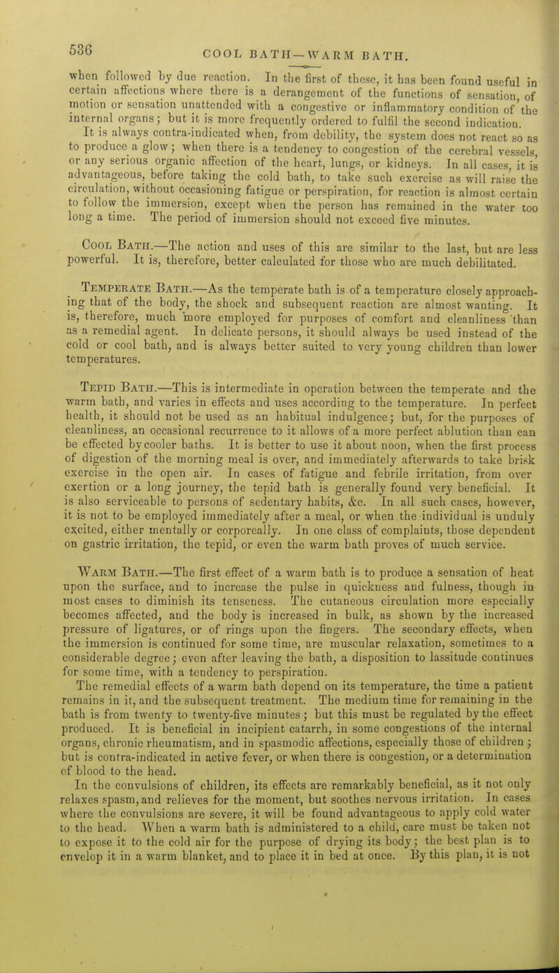 COOL BATH—WARM BATH. when followed by due reaction. In the first of these, it has been found useful in certain affections where there is a derangement of the functions of sensation of motion or sensation unattended with a congestive or inflammatory condition of'the internal organs; but it is more frequently ordered to fulfil the second indication. It is always contra-indicated when, from debility, the system does not react so as to produce a glow; when there is a tendency to congestion of the cerebral vessels or any serious organic affection of the heart, lungs, or kidneys. In all cases, it is advantageous, before taking the cold bath, to take such exercise as will raise the circulation, without occasioning fatigue or perspiration, for reaction is almost certain to follow the immersion, except when the person has remained in the water too long a time. The period of immersion should not exceed five minutes. Cool Bath.—The action and uses of this are similar to the last, but are less powerful. It is, therefore, better calculated for those who are much debilitated. Temperate Bath.—As the temperate bath is of a temperature closely approach- ing that of the body, the shock and subsequent reaction are almost wanting. It is, therefore, much more employed for purposes of comfort and cleanliness than as a remedial agent. In delicate persons, it should always be used instead of the cold or cool bath, and is always better suited to very young children than lower temperatures. Tepid Bath.—This is intermediate in operation between the temperate and the warm bath, and varies in effects and uses according to the temperature. In perfect health, it should not be used as an habitual indulgence; but, for the purposes of cleanliness, an occasional recurrence to it allows of a more perfect ablution than can be effected by cooler baths. It is better to use it about noon, when the first process of digestion of the morning meal is over, and immediately afterwards to take bri.sk exercise in the open air. In cases of fatigue and febrile irritation, from over exertion or a long journey, the tepid bath is generally found very beneficial. It is also serviceable to persons of sedentary habits, &c. In all such cases, however, it is not to be employed immediately after a meal, or when the individual is unduly excited, either mentally or corporeally. In one class of complaints, those dependent on gastric irritation, the tepid, or even the warm bath proves of much service. Warm Bath.—The first effect of a warm bath is to produce a sensation of heat upon the surface, and to increase the pulse in quickness and fulness, though in most cases to diminish its tenseness. The cutaneous circulation more especially becomes affected, and the body is increased in bulk, as shown by the increased pressure of ligatures, or of rings upon the fingers. The secondary effects, when the immersion is continued for some time, are muscular relaxation, sometimes to a considerable degree; even after leaving the bath, a disposition to lassitude continues for some time, with a tendency to pei-spiration. The remedial effects of a warm bath depend on its temperature, the time a patient remains in it, and the subsequent treatment. The medium time for remaining in the bath is from twenty to twenty-five minutes; but this must be regulated by the effect produced. It is beneficial in incipient catarrh, in some congestions of the internal organs, chronic rheumatism, and in spasmodic affections, especially those of children ; but is contra-indicated in active fever, or when there is congestion, or a determination of blood to the head. In the convulsions of children, its effects are remarkably beneficial, as it not only relaxes spasm, and relieves for the moment, but soothes nervous irritation. In cases where the convulsions are severe, it will be found advantageous to apply cold water to the head. When a warm bath is administered to a child, care must be taken not to expose it to the cold air for the purpose of drying its body; the best plan is to envelop it in a warm blanket, and to place it in bed at once. By this plan, it is not