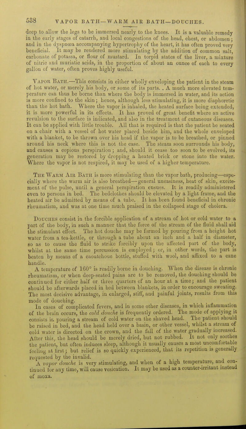 VAPOR BATH —WARM AIR BATH—DOUCHES. deep to allow the legs to be immersed nearly to the knees. It is a valuable remedy in the early stages of catarrh, and local congestions of the head, chest, or abdomen; and in the dyspnoea accompanying hypertrophy of the heart, it has often proved very beneficial. It may be rendered more stimulating by the addition of common salt, carbonate of potassa, or flour of mustard. In torpid states of the liver, a mixture of nitric and muriatic acids, in the proportion of about an ounce of each to every gallon of water, often proves highly useful. Vapor Bath.—This consists in either wholly enveloping the patient in the steam of hot water, or merely his body, or some of its parts. . A much more elevated tem- perature can thus be borne than where the body is immersed in water, and its action is more confined to the skin; hence, although less stimulating, it is more diaphoretic than the hot bath. Where the vapor is inhaled, the heated surface being extended, it is more powerful in its effects. It has proved of great benefit where an active revulsion to the surface is indicated, and also in the treatment of cutaneous diseases. It can be applied with little trouble. All that is required is that the patient be seated on a chair with a vessel of hot water placed beside him, and the whole enveloped with a blanket, to be thrown over his head if the vapor is to be breathed, or pinned around his neck where this is not the case. The steam soon surrounds his body, and causes a copious perspiration ; and, should it cease too soon to be evolved, its generation may be restored by dropping a heated brick or stone into the water. Where the vapor is not respired, it may be used of a higher temperature. The Warm Air Bath is more stimulating than the vapor bath, producing—espe- cially where the warm air is also breathed—general uneasiness, heat of skin, excite- ment of the pulse, until a general perspiration ensues. It is readily administered even to persons in bed. The bedclothes should be elevated by a light frame, and the heated air be admitted by means of a tube. It has been found beneficial in chronic rheumatism, and was at one time much praised in the collapsed stage of cholera. Douches consist in the forcible application of a stream of hot or cold water to a part of the body, in such a manner that the force of the stream of the fluid shall aid the stimulant effect. The hot douche may be formed by pouring from a height hot water from a tea-kettle, or through a tube about an inch and a half in diameter, BO as to cause the fluid to strike forcibly upon the affected part of the body, whilst at the same time percussion is employed; or, in other words, the part is beaten by means of a caoutchouc bottle, stuffed with wool, and affixed to a cane handle. A temperature of 160° is readily borne in douching. When the disease is chronic rheumatism, or when deep-seated pains are to be removed, the douching should be continued for either half or three quarters of an hour at a time; and the patient should be afterwards placed in bed between blankets, in order to encourage sweating. The most decisive advantage, in enlarged, stiff, and painful joints, results from this mode of douching. In cases of complicated fevers, and in some other diseases, in which inflammation of the brain occurs, the cold do%iche is frequently ordered. The mode of applying it consists in pouring a stream of cold water on the shaved head. The patient should be raised in bed, and the head held over a basin, or other vessel, whilst a stream of cold water is directed on the crown, and the fall of the water gradually increased. Alter thif., the head should be merely dried, but not rubbed. It not only soothes the patient, but often induces sleep, although it usually causes a most uncomfortable i'celiug at first; but relief is so quickly experienced, that its repetition is generally requested by the invalid. A vu-por douche is very stimulating, and when of a high temperature, and con- tinued for any time, will cause vesication. It may be used as a counter-irritant mstead of moxa.