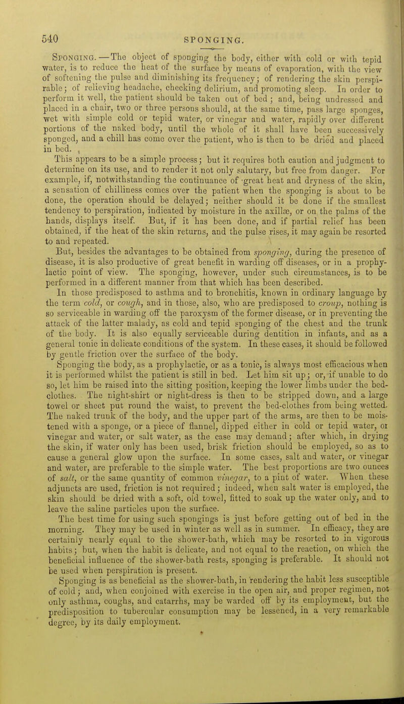 Sponging.—The object of sponging the body, cither with cold or with tepid water, is to reduce the heat of the surface by means of evaporation, with the view of softening the pulse and diminishing its frequency; of rendering the skin perspi- rable ; of relieving headache, checking delirium, and promoting sleep. In order to perform it well, the patient should be taken out of bed ; and, being undressed and placed in a chair, two or three persons should, at the same time, pass large sponges, wet with simple cold or tepid water, or vinegar and water, rapidly over different portions of the naked body, until the whole of it shall have been successively sponged, and a chill has come over the patient, who is then to be dried and placed in bed. , This appears to be a simple process; but it requires both caution and judgment to determine on its use, and to render it not only salutary, but free from danger. For example, if, notwithstanding the continuance of great heat and dryness of the skin, a sensation of chilliness comes over the patient when the sponging is about to be done, the operation should be delayed; neither should it be done if the smallest tendency to perspiration, indicated by moisture in the axillas, or on the palms of the hands, displays itself. But, if it has been, done, and if partial relief has been obtained, if the heat of the skin returns, and the pulse rises, it may again be resorted to and repeated. But, besides the advantages to be obtained from sponging, during the presence of disease, it is also productive of great benefit in warding off diseases, or in a prophy- lactic point of view. The sponging, however, under such circumstances, is to be performed in a different manner from that which has been described. In those predisposed to asthma and to bronchitis, known in ordinary language by the term cold, or cough, and in those, also, who are predisposed to croup, nothing is so serviceable in warding off the paroxysm of the former disease, or in preventing the attack of the latter malady, as cold and tepid sponging of the chest and the trunk of the body. It is also equally serviceable during dentition in infants, and as a general tonic in delicate conditions of the system. In these cases, it should be followed by gentle friction over the surface of the body. Sponging the body, as a prophylactic, or as a tonic, is always most efficacious when it is performed whilst the patient is still in bed. Let him sit up; or, if unable to do so, let him be raised into the sitting position, keeping the lower limbs under the bed- clothes. The night-shirt or night-dress is then to be stripped down, and a largo towel or sheet put round the waist, to prevent the bed-clothes from being wetted. The naked trunk of the body, and the upper part of the arms, are then to be mois- tened with a sponge, or a piece of flannel, dipped either in cold or tepid water, or vinegar and water, or salt water, as the case may demand; after which, in drying the skin, if water only has been used, brisk friction should be employed, so as to cause a general glow upon the surface. In some cases, salt and water, or vinegar and water, are preferable to the simple water. The best proportions are two ounces of salt, or the same quantity of common vinegar, to a pint of water. When these adjuncts are used, friction is not required; indeed, when salt water is employed, the skin should be dried with a soft, old towel, fitted to soak up the water only, and to leave the saline particles upon the surface. The best time for using such spongings is just before getting out of bed in the morning. They may be used in winter as well as in summer. In efficacy, they are certainly nearly equal to the shower-bath, which may be resorted to in vigorous habits; but, when the habit is delicate, and not equal to the reaction, on which the beneficial influence of the shower-bath rests, sponging is preferable. It should not be used when perspiration is present. Sponging is as beneficial as the shower-bath, in rendering the habit less susceptible of cold; and, when conjoined with exercise in the open air, and proper regimen, not only asthma, coughs, and catarrhs, may be warded ofl by its employment, but the predisposition to tubercular consumption may be lessened, in a very remarkable degree, by its daily employment.