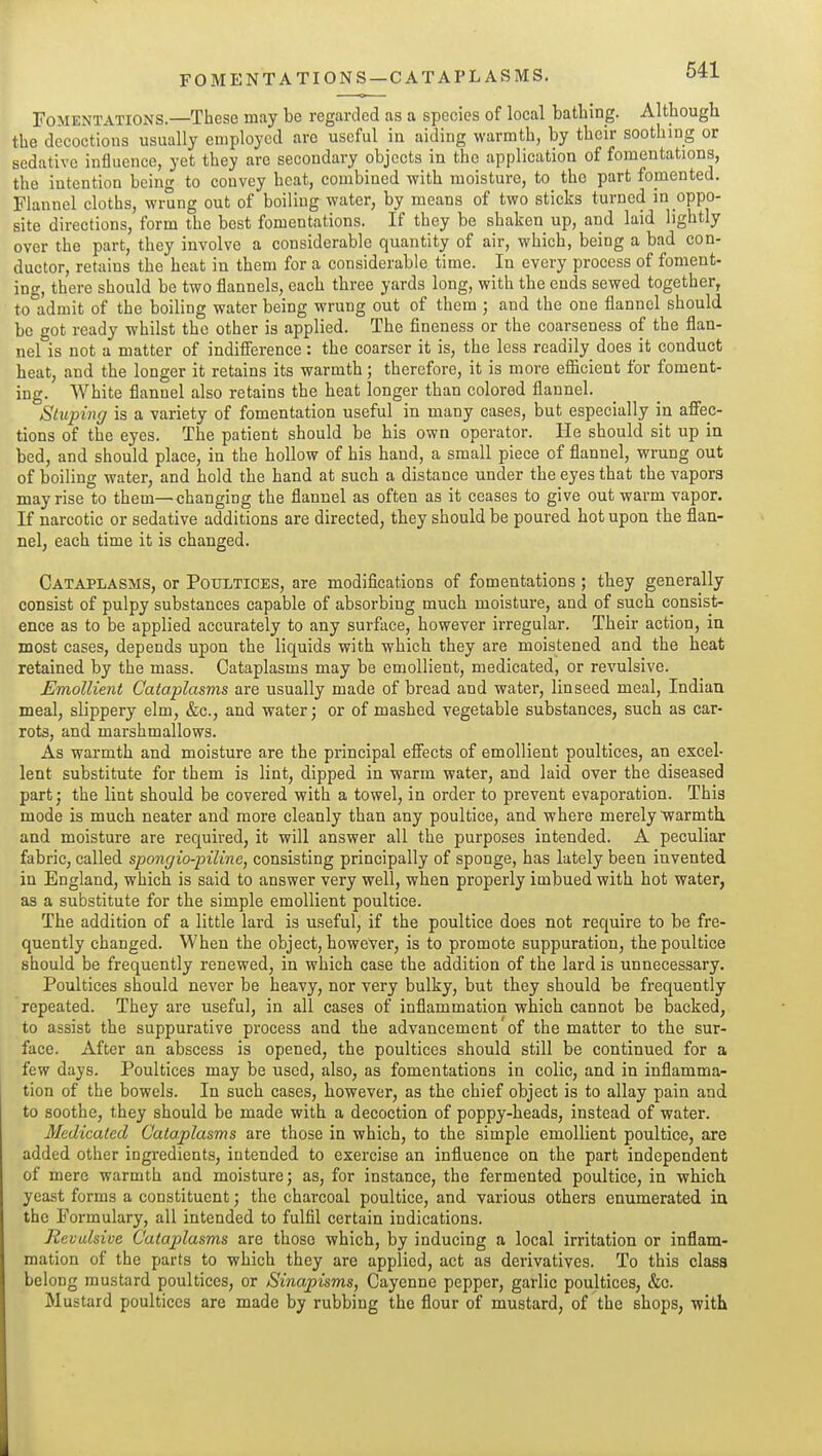 FOMENTATIONS—CATAPLASMS. Fomentations.—These may be regarded as a species of local bathing. Although the decoctions usually employed are useful in aiding warmth, by their soothing or sedative influence, yet they are secondary objects in the application of fomentations, the intention being to convey heat, combined with moisture, to the part fomented. Flannel cloths, wrung out of boiling water, by means of two sticks turned in oppo- site directions, form the best fomentations. If they be shaken up, and laid lightly over the part, they involve a considerable quantity of air, which, being a bad con- ductor, retains the heat in them for a considerable time. In every process of foment- ing, there should be two flannels, each three yards long, with the ends sewed together, tolidmit of the boiling water being wrung out of them ; and the one flannel should be got ready whilst the other is applied. The fineness or the coarseness of the flan- nel is not a matter of indifference: the coarser it is, the less readily does it conduct heat, and the longer it retains its warmth; therefore, it is more efiicient for foment- ing. White flannel also retains the heat longer than colored flannel. Stuping is a variety of fomentation useful in many cases, but especially in afiec- tions of the eyes. The patient should be his own operator. He should sit up in bed, and should place, in the hollow of his hand, a small piece of flannel, wrung out of boiling water, and hold the hand at such a distance under the eyes that the vapors may rise to them—changing the flannel as often as it ceases to give out warm vapor. If narcotic or sedative additions are directed, they should be poured hot upon the flan- nel, each time it is changed. Cataplasms, or Poultices, are modifications of fomentations; they generally consist of pulpy substances capable of absorbing much moisture, and of such consist- ence as to be applied accurately to any surface, however irregular. Their action, in most cases, depends upon the liquids with which they are moistened and the heat retained by the mass. Cataplasms may be emollient, medicated, or revulsive. Emollient Cataplasms are usually made of bread and water, linseed meal, Indiau meal, slippery elm, &c., and water; or of mashed vegetable substances, such as car- rots, and marshmallows. As warmth and moisture are the principal efiects of emollient poultices, an excel- lent substitute for them is lint, dipped in warm water, and laid over the diseased part; the lint should be covered with a towel, in order to prevent evaporation. This mode is much neater and more cleanly than any poultice, and where merely 'warmth and moisture are required, it will answer all the purposes intended. A peculiar fabric, called spongio-piline, consisting principally of sponge, has lately been invented in England, which is said to answer very well, when properly imbued with hot water, as a substitute for the simple emollient poultice. The addition of a little lard is useful, if the poultice does not require to be fre- quently changed. When the object, however, is to promote suppuration, the poultice should be frequently renewed, in which case the addition of the lard is unnecessary. Poultices should never be heavy, nor very bulky, but they should be frequently repeated. They are useful, in all cases of inflammation which cannot be backed, to assist the suppurative process and the advancement of the matter to the sur- face. After an abscess is opened, the poultices should still be continued for a few days. Poultices may be used, also, as fomentations in colic, and in inflamma- tion of the bowels. In such cases, however, as the chief object is to allay pain and to soothe, they should be made with a decoction of poppy-heads, instead of water. Medicated Cataplasms are those in which, to the simple emollient poultice, are added other ingredients, intended to exercise an influence on the part independent of mere warmth and moisture; as, for instance, the fermented poultice, in which yeast forms a constituent; the charcoal poultice, and various others enumerated in the Formulary, all intended to fulfil certain indications. Revulsive Cataplasms are those which, by inducing a local irritation or inflam- mation of the parts to which they are applied, act as derivatives. To this class belong mustard poultices, or Sinapisms, Cayenne pepper, garlic poultices, &c. Mustard poultices are made by rubbing the flour of mustard, of the shops, with