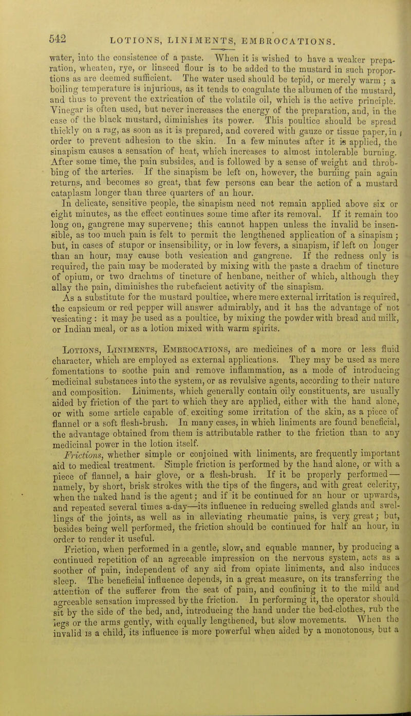 LOTIONS, LINIMENTS, EMBROCATIONS. water, into the consistence of a paste. When it is wished to have a weaker prepa- ration, wheaten, rye, or^ linseed flour is to be added to the mustard in such propor- tions as are deemed sufiicient. The water used should be tepid, or merely warm ; a boiling temperature is injurious, as it tends to coagulate the albumen of the mustard, and thus to prevent the extrication of the volatile oil, which is the active principle. Vinegar is often used, but never increases the energy of the preparation, and, in the case of the black mustard, diminishes its power. This poultice should be spread thickly on a rag, as soon as it is prepared, and covered with gauze or tissue paper, in i order to prevent adhesion to the skin. In a few minutes after it is applied, the sinapism causes a sensation of heat, which increases to almost intolerable burning. After some time, the pain subsides, and is followed by a sense of weight and throb- bing of the arteries. If the sinapism be left on, however, the burning pain again returns, and becomes so great, that few persons can bear the action of a mustard cataplasm longer than three quarters of an hour. In delicate, sensitive people, the sinapism need not remain applied above six or eight minutes, as the eSect continues some time after its removal. If it remain too long on, gangrene may supervene; this cannot happen unless the invalid be insen- sible, as too much pain is felt to permit the lengthened application of a sinapism; but, in cases of stupor or insensibility, or in low fevers, a sinapism, if left on longer than an hour, may cause both vesication and gangrene. If the redness only is required, the pain may be moderated by mixing with the paste a drachm of tincture of opium, or two drachms of tincture of henbane, neither of which, although they allay the pain, diminishes the rubefacient activity of the sinapism. As a substitute for the mustard poultice, where mere external irritation is required, the capsicum or red pepper will answer admirably, and it has the advantage of not vesicating : it may be used as a poultice, by mixing the powder with bread and milk, or Indian meal, or as a lotion mixed with warm spirits. Lotions, Liniments, Embkocations, are medicines of a more or less fluid character, which are employed as external applications. They may be used as mere fomentations to soothe pain and remove inflammation, as a mode of introducing ' medicinal substances into the system, or as revulsive agents, according to their nature and composition. Liniments, which generally contain oily constituents, are usually aided by friction of the part to which they are applied, either with the hand alone, or with some article capable of. exciting some irritation of the skin, as a piece of flannel or a soft flesh-brush. In many cases, in which liniments are found beneficial, the advantage obtained from them is attributable rather to the friction than to any medicinal power in the lotion itself. Frictions, whether simple or conjoined with liniments, are frequently important aid to medical treatment. Simple friction is performed by the hand alone, or with a piece of flannel, a hair glove, or a flesh-brush. If it be properly performed — namely, by short, brisk strokes with the tips of the fingers, and with great celerity, when the naked hand is the agent; and if it be continued for an hour or upwards, and repeated several times a-day—its influence in reducing swelled glands and swel- lings of the joints, as well as in alleviating rheumatic pains, is very great; but, besides being well performed, the friction should be continued for half an hour, in order to render it useful. Friction, when performed in a gentle, slow, and equable manner, by producing a continued repetition of an agreeable impression on the nervous system, acts as a soother of pain, independent of any aid from opiate liniments, and also induces sleep. The beneficial influence depends, in a great measure, on its transferring the attention of the sufferer from the seat of pain, and confining it to the mild and agreeable sensation impressed by the friction. In performing it, the operator should sit by the side of the bed, and, introducing the hand under the bed-clothes, rub the legs or the arms gently, with equally lengthened, but slow movements. When the invalid is a child, its influence is more powerful when aided by a monotonous, but a