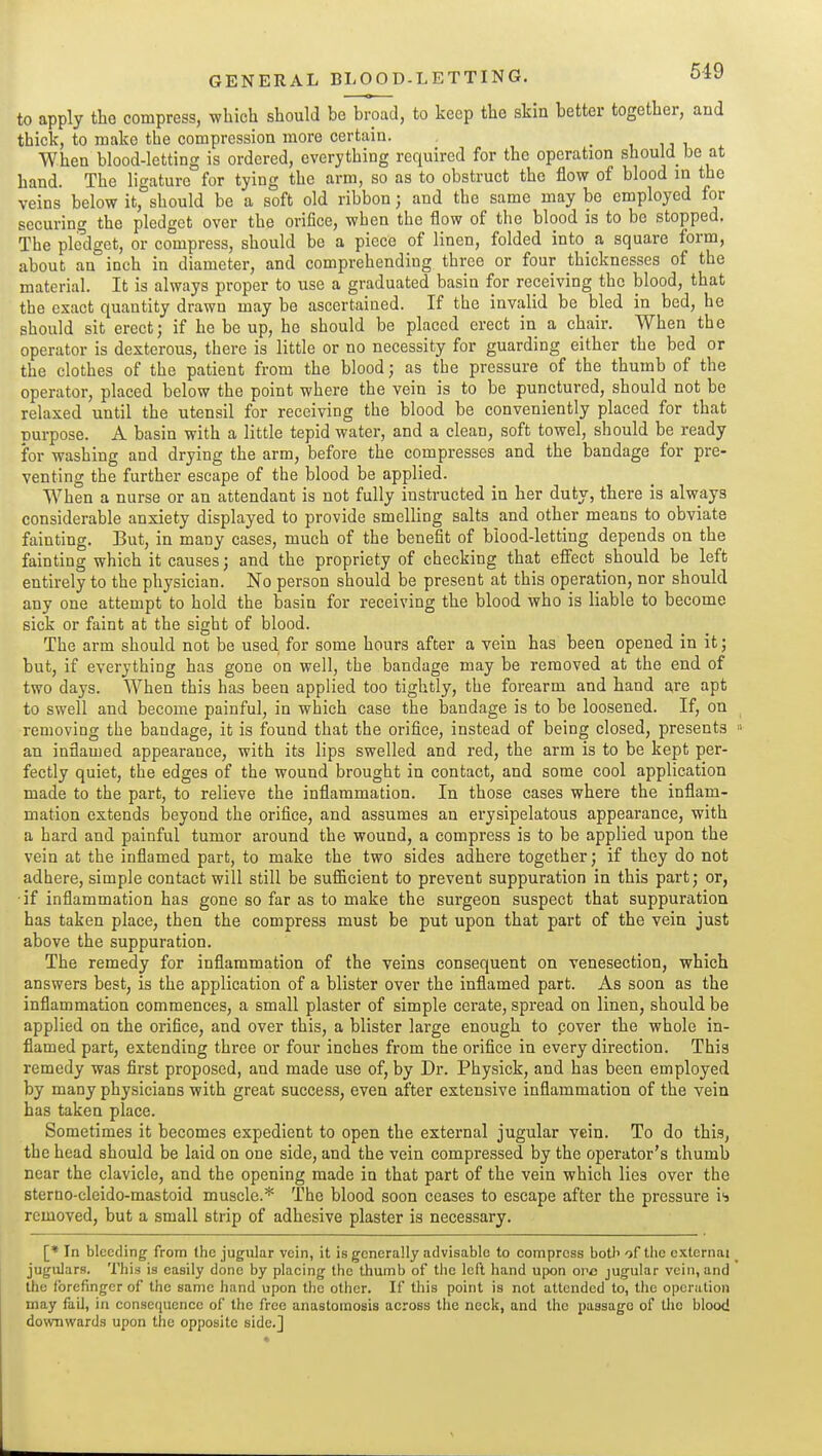 to apply the compress, which should be broad, to keep the skin better together, aud thick, to make the compression more certain. , • t, u u ^ When blood-letting is ordered, everything required for the operation should be at hand. The ligature for tying the arm, so as to obstruct the flow of blood in the veins below it, should be a soft old ribbon; and the same may be employed for securing the pledget over the orifice, when the flow of the blood is to be stopped. The pledget, or compress, should be a piece of linen, folded into a square form, about an inch in diameter, and comprehending three or four thicknesses of the material. It is always proper to use a graduated basin for receiving the blood, that the exact quantity drawn may be ascertained. If the invalid be bled in bed, he should sit erect; if he be up, he should be placed erect in a chair. When the operator is dexterous, there is little or no necessity for guarding either the bed or the clothes of the patient from the blood; as tbe pressure of the thumb of the operator, placed below the point where the vein is to be punctured, should not be relaxed until the utensil for receiving the blood be conveniently placed for that purpose. A basin with a little tepid water, and a clean, soft towel, should be ready for washing and drying the arm, before the compresses and the bandage for pre- venting the further escape of the blood be applied. When a nurse or an attendant is not fully instructed in her duty, there is always considerable anxiety displayed to provide smelling salts and other means to obviate fainting. But, in many cases, much of the benefit of blood-letting depends on the fainting which it causes; and the propriety of checking that eSect should be left entirely to the physician. No person should be present at this operation, nor should any one attempt to hold the basin for receiving the blood who is liable to become sick or faint at tbe sight of blood. The arm should not be used for some hours after a vein has been opened in it; but, if everything has gone on well, tbe bandage may be removed at the end of two days. When this has been applied too tightly, the forearm and hand are apt to swell and become painful, in which case the bandage is to be loosened. If, on removing tbe bandage, it is found that the orifice, instead of being closed, presents an inflamed appearance, with its lips swelled and red, the arm is to be kept per- fectly quiet, the edges of the wound brought in contact, and some cool application made to the part, to relieve the inflammation. In those cases where the inflam- mation extends Iseyond the orifice, and assumes an erysipelatous appearance, with a hard and painful tumor around the wound, a compress is to be applied upon the vein at the inflamed part, to make the two sides adhere together; if they do not adhere, simple contact will still be sufficient to prevent suppuration in this part; or, ■if inflammation has gone so far as to make the surgeon suspect that suppuration has taken place, then the compress must be put upon that part of the vein just above the suppuration. The remedy for inflammation of the veins consequent on venesection, which answers best, is the application of a blister over the inflamed part. As soon as the inflammation commences, a small plaster of simple cerate, spread on linen, should be applied on the orifice, and over this, a blister large enough to cover the whole in- flamed part, extending three or four inches from the orifice in every direction. This remedy was first proposed, and made use of, by Dr. Physick, and has been employed by many physicians with great success, even after extensive inflammation of tbe vein has taken place. Sometimes it becomes expedient to open the external jugular vein. To do this, tbe head should be laid on one side, and the vein compressed by the operator's thumb near the clavicle, and the opening made in that part of the vein which lies over the sterno-cleido-mastoid muscle.* The blood soon ceases to escape after the pressure is removed, but a small strip of adhesive plaster is necessary. [* In bleeding from Ihc jugular vein, it is generally advisable to compress botl^ of the external jugulars. This is easily done by placing the thumb of the left hand upon ovc jugular vein, and the forefinger of the same hand upon the other. If this point is not attended to, the operation may fail, in consequence of the free anastomosis across the neck, and the passage of the blood do\vnwards upon the opposite side.]