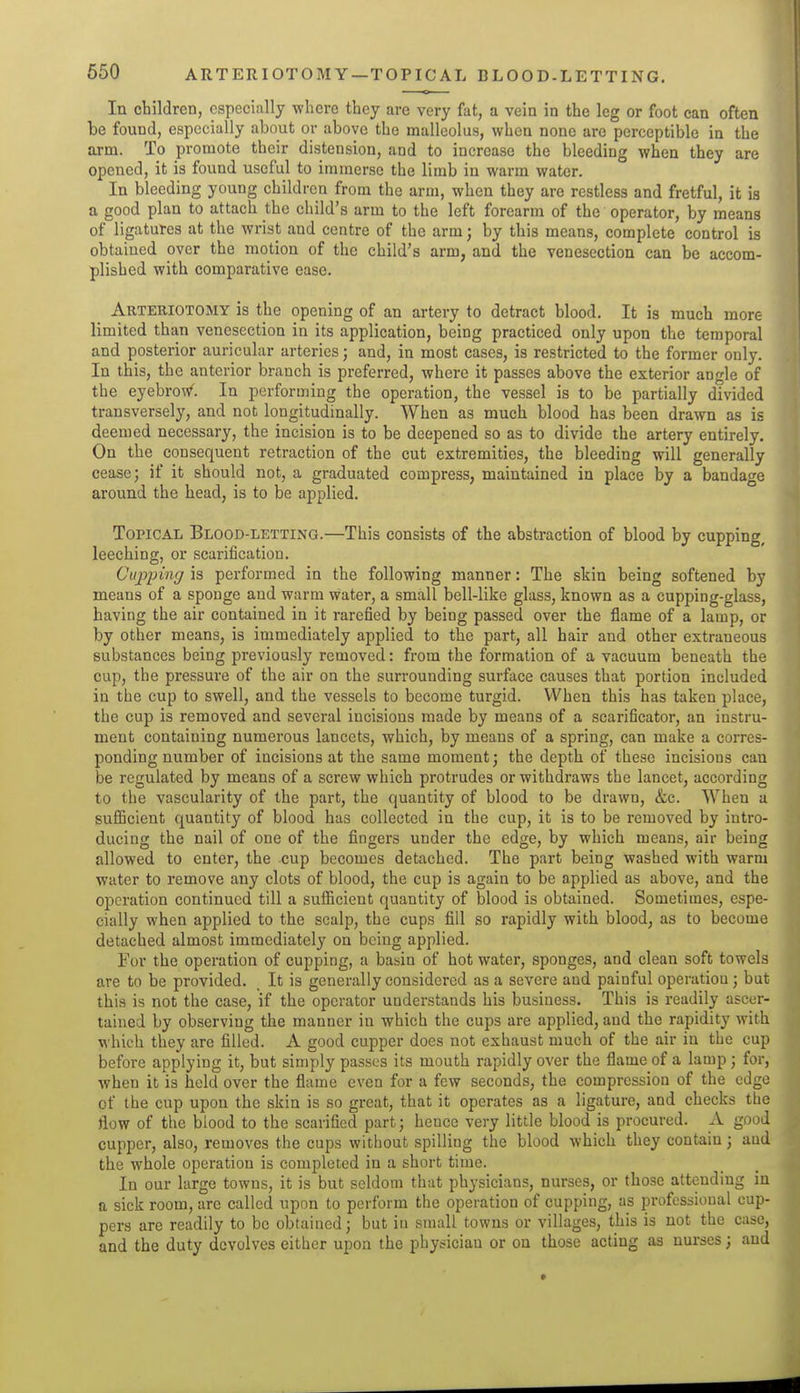 650 ARTERIOTOMY —TOPICAL BLOOD-LETTING. In children, especially where they are very fat, a vein in the leg or foot can often be found, especially about or above the malleolus, when none are perceptible in the arm. To promote their distension, and to increase the bleeding when they are opened, it is found useful to immerse the limb in warm water. In bleeding young children from the arm, when they are restless and fretful, it is a good plan to attach the child's arm to the left forearm of the operator, by means of ligatures at the wrist and centre of the arm; by this means, complete control is obtained over the motion of the child's arm, and the venesection can be accom- plished with comparative ease. Arteriotomy is the opening of an artery to detract blood. It is much more limited than venesection in its application, being practiced only upon the temporal and posterior auricular arteries; and, in most cases, is restricted to the former only. In this, the anterior branch is preferred, where it passes above the exterior angle of the eyebrow. In performing the operation, the vessel is to be partially divided transversely, and not longitudinally. When as much blood has been drawn as is deemed necessary, the incision is to be deepened so as to divide the artery entirely. On the consequent retraction of the cut extremities, the bleeding will generally cease; if it should not, a graduated compress, maintained in place by a bandage around the head, is to be applied. Topical Blood-letting.—This consists of the abstraction of blood by cupping, leeching, or scarification. Cuj^ping is performed in the following manner: The skin being softened by means of a sponge and warm water, a small bell-like glass, known as a cupping-glass, having the air contained in it rarefied by being passed over the flame of a lamp, or by other means, is immediately applied to the part, all hair and other extraneous substances being previously removed: from the formation of a vacuum beneath the cup, the pressure of the air on the surrounding surface causes that portion included in the cup to swell, and the vessels to become turgid. When this has taken place, the cup is removed and several incisions made by means of a scarificator, an instru- ment containing numerous lancets, which, by means of a spring, can make a corres- ponding number of incisions at the same moment; the depth of these incisions can be regulated by means of a screw which protrudes or withdraws the lancet, according to the vascularity of the part, the quantity of blood to be drawn, &c. When a suflScient quantity of blood has collected in the cup, it is to be removed by intro- ducing the nail of one of the fingers under the edge, by which means, air being allowed to enter, the cup becomes detached. The part being washed with warm water to remove any clots of blood, the cup is again to be applied as above, and the operation continued till a sufficient quantity of blood is obtained. Sometimes, espe- cially when applied to the scalp, the cups fill so rapidly with blood, as to become detached almost immediately on being applied. For the operation of cupping, a baain of hot water, sponges, and clean soft towels are to be provided. It is generally considered as a severe and painful operation ; bat this is not the case, if the operator understands his business. This is readily ascer- tained by observing the manner in which the cups are applied, and the rapidity with which they are filled. A good cupper does not exhaust much of the air in the cup before applying it, but simply passes its mouth rapidly over the flame of a lamp; for, when it is held over the flame even for a few seconds, the compression of the edge of the cup upon the skin is so great, that it operates as a ligature, and checks the flow of the blood to the scarified part; hence very little blood is procured. A good cupper, also, removes the cups without spilling the blood which they contain; and the whole operation is completed in a short time. In our large towns, it is but seldom that physicians, nurses, or those attending in a sick room, are called upon to perform the operation of cupping, as professional cup- pers are readily to be obtained; but in small towns or villages, this is not the case, and the duty devolves either upon the physician or on those acting as nurses; and