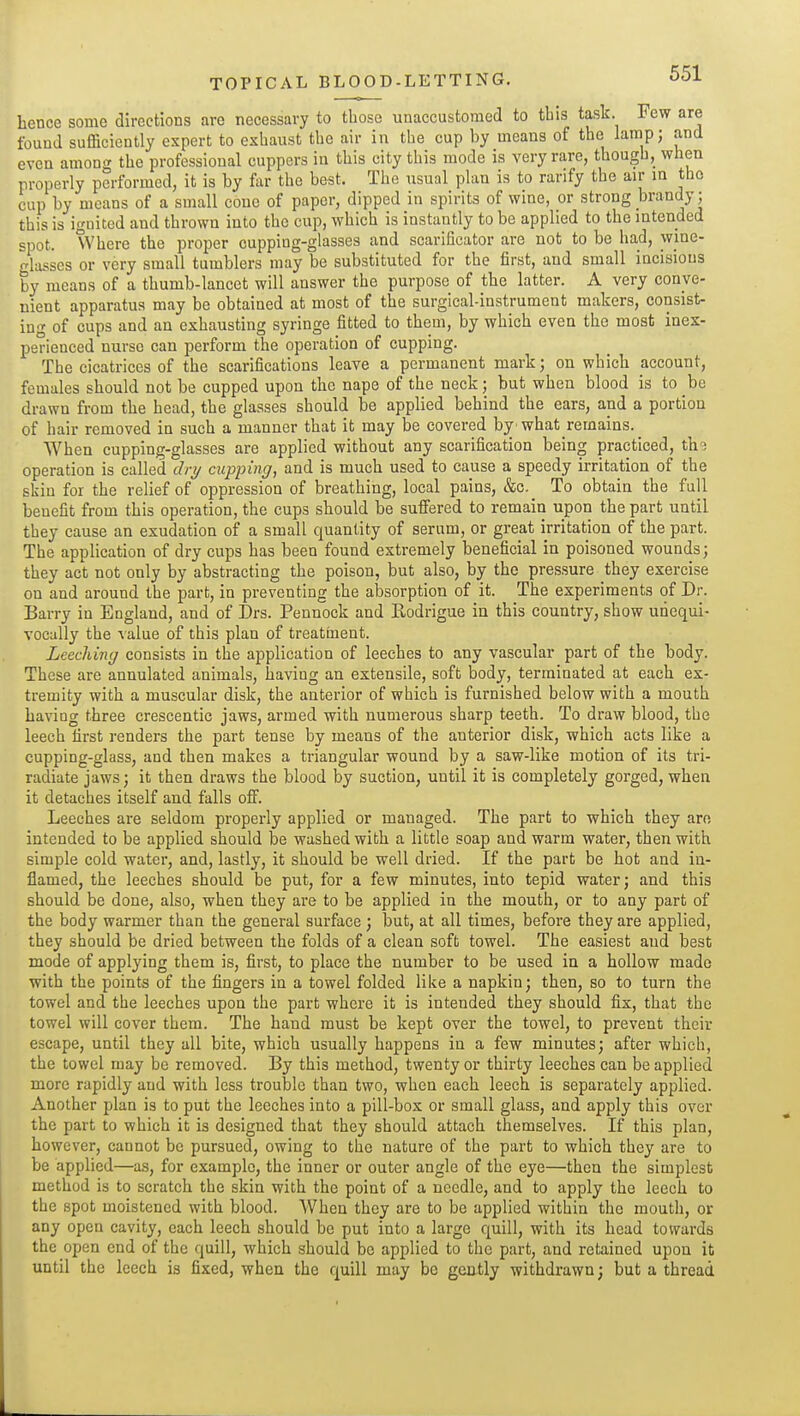 hence some directions are necessary to those unaccustomed to this task. Few are found sufficiently expert to exhaust the air in the cup by means of the lamp; and even among the professional cuppers in this city this mode is very rare, though, when properly performed, it is by fur the best. The usual plan is to rarify the air in the cup by means of a small cone of paper, dipped in spirits of wine, or strong brandy; this is ignited and thrown into the cup, which is instantly to be applied to the intended spot. Where the proper cupping-glasses and scarificator are not to be had, wine- glasses or very small tumblers may be substituted for the first, and small incisions by means of a thumb-lancet will answer the purpose of the latter. A very conve- nient apparatus may be obtained at most of the surgical-instrument makers, consist- ing of cups and an exhausting syringe fitted to them, by which even the most inex- perienced nurse can perform the operation of cupping. The cicatrices of the scarifications leave a permanent mark; on which account, females should not be cupped upon the nape of the neck; but when blood is to be drawn from the head, the glasses should be applied behind the ears, and a portion of hair removed in such a manner that it may be covered by'what remains. When cupping-glasses are applied without any scarification being practiced, th'i operation is called dri/ cupping, and is much used to cause a speedy irritation of the skin for the relief of oppression of breathing, local pains, &c._ To obtain the full benefit from this operation, the cups should be suffered to remain upon the part until they cause an exudation of a small quantity of serum, or great irritation of the part. The application of dry cups has been found extremely beneficial in poisoned wounds; they act not only by abstracting the poison, but also, by the pressure they exercise on and around the part, in preventing the aiisorption of it. The experiments of Dr. Barry in England, and of Drs. Pennock and Eodrigue in this country, show unequi- vocally the value of this plan of treatment. Leeching consists in the application of leeches to any vascular part of the body. These are annulated animals, having an extensile, soft body, terminated at each ex- tremity with a muscular disk, the anterior of which is furnished below with a mouth having three crescentic jaws, armed with numerous sharp teeth. To draw blood, the leech first renders the part tense by means of the anterior disk, which acts like a cupping-glass, and then makes a triangular wound by a saw-like motion of its tri- radiate jaws; it then draws the blood by suction, until it is completely gorged, when it detaches itself and falls off. Leeches are seldom properly applied or managed. The part to which they am intended to be applied should be washed with a little soap and warm water, then with simple cold water, and, lastly, it should be well dried. If the part be hot and in- flamed, the leeches should be put, for a few minutes, into tepid water; and this should be done, also, when they are to be applied in the mouth, or to any part of the body warmer than the general surface; but, at all times, before they are applied, they should be dried between the folds of a clean soft towel. The easiest and best mode of applying them is, first, to place the number to be used in a hollow made with the points of the fingers in a towel folded like a napkin; then, so to turn the towel and the leeches upon the part where it is intended they should fix, that the towel will cover them. The hand must be kept over the towel, to prevent their escape, until they all bite, which usually happens in a few minutes; after which, the towel may be removed. By this method, twenty or thirty leeches can be applied more rapidly and with less trouble than two, when each leech is separately applied. Another plan is to put the leeches into a pill-box or small glass, and apply this over the part to which it is designed that they should attach themselves. If this plan, however, cannot be pursued, owing to the nature of the part to which they are to be applied—a.s, for example, the inner or outer angle of the eye—then the simplest method is to scratch the skin with the point of a needle, and to apply the leech to the spot moistened with blood. AVhen they are to be applied within the mouth, or any open cavity, each leech should be put into a large quill, with its head towards the open end of the quill, which should bo applied to the part, and retained upon it until the leech is fixed, when the quill may be gently withdrawn; but a thread
