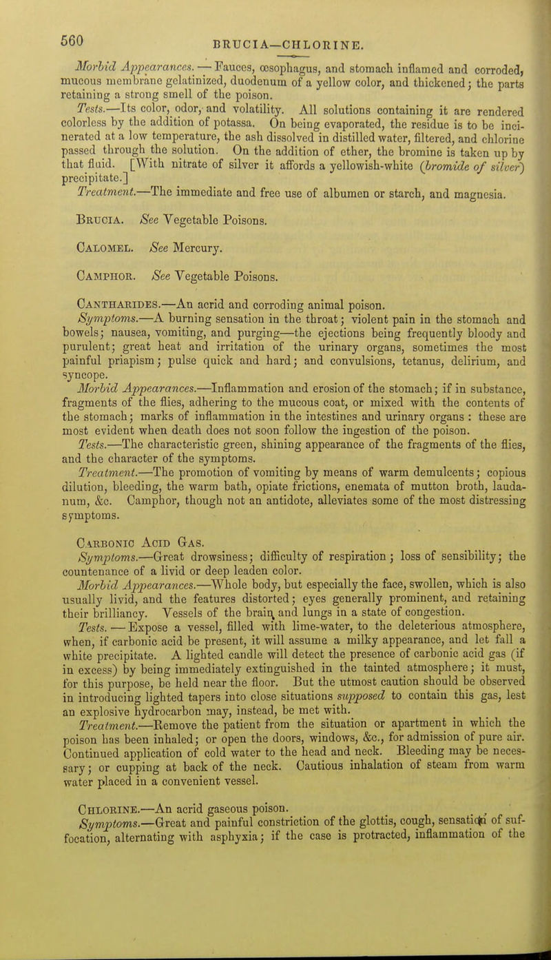 BRUCI A—CHLORINE. Morbid Appearances. — Fauces, oesophagus, and stomach inflamed and corroded, mucous membrane gelatinized, duodenum of a yellow color, and thickened; the parts retaining a strong smell of the poison. Tests.—Its color,^ odor,- and volatility. All solutions containing it are rendered colorless by the addition of potassa. On being evaporated, the residue is to be inci- nerated at a low temperature, the ash dissolved in distilled water, filtered, and chlorine passed through the solution. On the addition of ether, the bromine is taken up by that fluid. [With nitrate of silver it affords a yellowish-white (bromide of silver') precipitate.] Treatment.—The immediate and free use of albumen or starch, and magnesia. Bruoia. See Vegetable Poisons. Calomel. See Mercury. Camphor. See Vegetable Poisons. Cantharides.—An acrid and corroding animal poison. Symptoms.—A burning sensation in the throat; violent pain in the stomach and bowels; nausea, vomiting, and purging—the ejections being frequently bloody and purulent; great heat and irritation of the urinary organs, sometimes the most painful priapism; pulse quick and hard; and convulsions, tetanus, delirium, and syncope. Ilorbid Appearances.—Inflammation and erosion of the stomach; if in substance, fragments of the flies, adhering to the mucous coat, or mixed with the contents of the stomach; marks of inflammation in the intestines and urinary organs : these are most evident when death does not soon follow the ingestion of the poison. Tests.—The characteristic green, shining appearance of the fragments of the flies, and the character of the symptoms. Treatment.—The promotion of vomiting by means of warm demulcents; copious dilution, bleeding, the warm bath, opiate frictions, enemata of mutton broth, lauda- num, &c. Camphor, though not an antidote, alleviates some of the most distressing symptoms. Carbonic Acid Gas. Symptoms.—Great drowsiness; difficulty of respiration; loss of sensibility; the countenance of a livid or deep leaden color. Morbid Appearances.—Whole body, but especially the face, swollen, which is also usually livid, and the features distorted; eyes generally prominent, and retaining their brilliancy. Vessels of the braii:\ and lungs in a state of congestion. Tests. — Expose a vessel, filled with lime-water, to the deleterious atmosphere, when, if carbonic acid be present, it will assume a milky appearance, and let fall a white precipitate. A lighted candle will detect the presence of carbonic acid gas (if in excess) by being immediately extinguished in the tainted atmosphere; it must, for this purpose, be held near the floor. But the utmost caution should be observed in introducing lighted tapers into close situations supposed to contain this gas, lest an explosive hydrocarbon may, instead, be met with.^ Treatment.—Remove the patient from the situation or apartment in which the poison has been inhaled; or open the doors, windows, &c., for admission of pure air. Continued application of cold water to the head and neck. _ Bleeding may be neces- sary ; or cupping at back of the neck. Cautious inhalation of steam from warm water placed in a convenient vessel. Chlorine.—An acrid gaseous poison. _ ^ Symptoms.—Gre&t and painful constriction of the glottis, cough, sensatic^ of suf- focation, alternating with asphyxia; if the case is protracted, inflammation of the