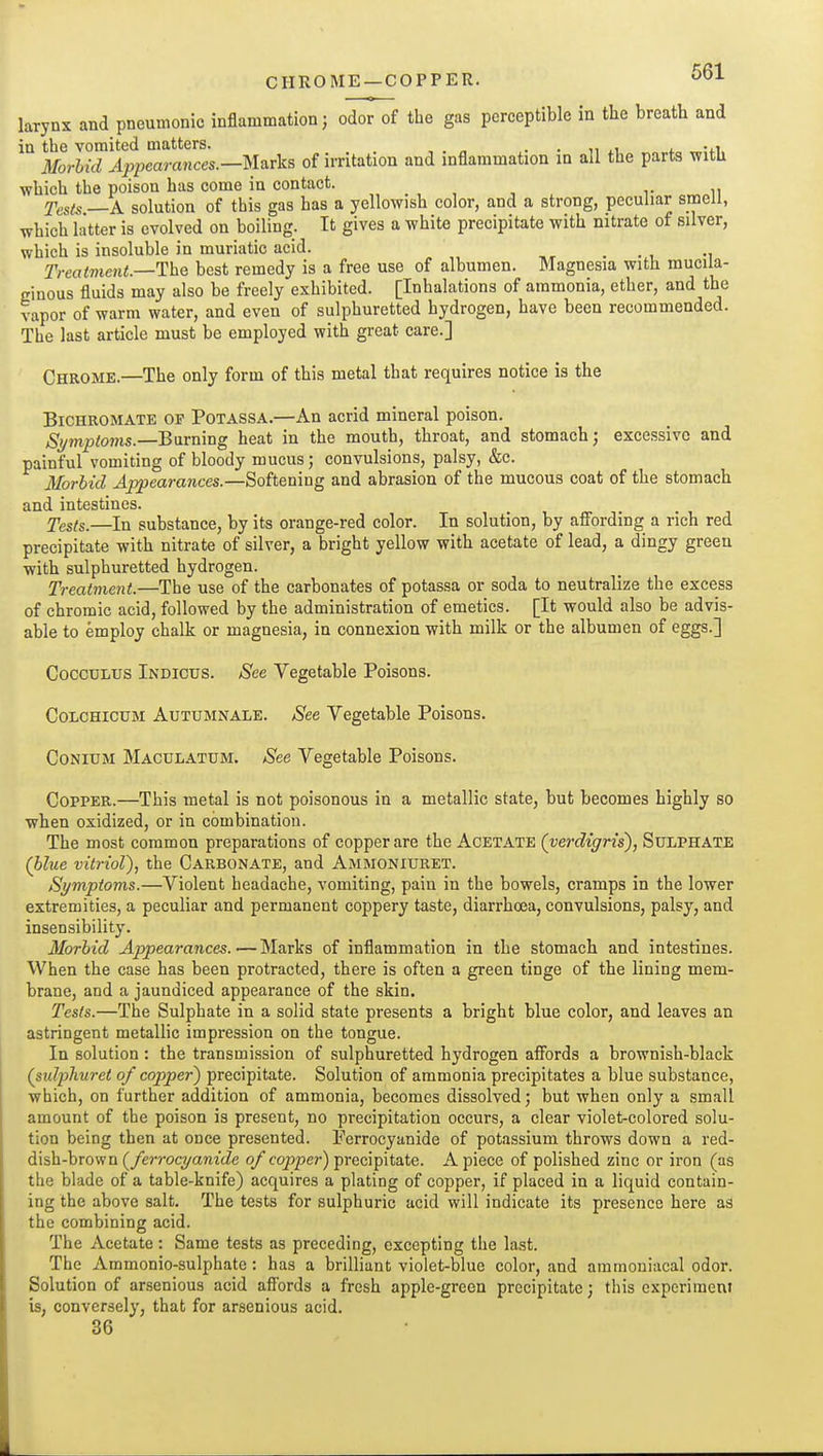 CHROME —COPPER. larynx and pneumonic inflammation; odor of the gas perceptible in the breath and in the vomited matters. . . „ .i j. -ti Morhid Appearances.—Mvivks of irritation and inflammation in all the parts witli which the poison has come in contact. Tes(s —A solution of this gas has a yellowish color, and a strong, peculiar smell, which latter is evolved on boiling. It gives a white precipitate with nitrate of silver, which is insoluble in muriatic acid. _ Treatment.—The best remedy is a free use of albumen. Magnesia with mucila- cinous fluids may also be freely exhibited. [Inhalations of ammonia, ether, and the vapor of warm water, and even of sulphuretted hydrogen, have been recommended. The last article must be employed with great care.] Chrome.—The only form of this metal that requires notice is the Bichromate of Potassa.—An acrid mineral poison. S>/mptoms.—Burning heat in the mouth, throat, and stomach; excessive and painful vomiting of bloody mucus; convulsions, palsy, &c. Morbid Appearances.—Softening and abrasion of the mucous coat of the stomach and intestines. j'esis.—In substance, by its orange-red color. In solution, by afiording a rich red precipitate with nitrate of silver, a bright yellow with acetate of lead, a dingy green with sulphuretted hydrogen. Treatment.—The use of the carbonates of potassa or soda to neutralize the excess of chromic acid, followed by the administration of emetics. [It would also be advis- able to employ chalk or magnesia, in connexion with milk or the albumen of eggs.] CoccuLUS Indicus. See Vegetable Poisons. CoLCHicuM AuTUMNALE. See Vegetable Poisons. CoNiuM Maculatum. ^ee Vegetable Poisons. CoppEK.—This metal is not poisonous in a metallic state, but becomes highly so when oxidized, or in combination. The most common preparations of copper are the Acetate (verdigris), Sulphate (blue vitriol), the Carbonate, and Ammoniuret. Symptoms.—Violent headache, vomiting, pain in the bowels, cramps in the lower extremities, a peculiar and permanent coppery taste, diarrhoea, convulsions, palsy, and insensibility. Morbid Appearances.—Marks of inflammation in the stomach and intestines. When the case has been protracted, there is often a green tinge of the lining mem- brane, and a jaundiced appearance of the skin. Tests.—The Sulphate in a solid state presents a bright blue color, and leaves an astringent metallic impression on the tongue. In solution : the transmission of sulphuretted hydrogen afiords a brownish-black (sidphuret of copper) precipitate. Solution of ammonia precipitates a blue substance, which, on further addition of ammonia, becomes dissolved; but when only a small amount of the poison is present, no precipitation occurs, a clear violet-colored solu- tion being then at once presented. Perrocyanide of potassium throws down a red- dish-brown (ferrocyanide of copper) precipitate. A piece of polished zinc or iron (as the blade of a table-knife) acquires a plating of copper, if placed in a liquid contain- ing the above salt. The tests for sulphuric acid will indicate its presence here as the combining acid. The Acetate: Same tests as preceding, excepting the last. The Ammonio-sulphate: has a brilliant violet-blue color, and ammoniacal odor. Solution of arsenious acid afi'ords a fresh apple-green precipitate; this experiment is, conversely, that for arsenious acid. 36