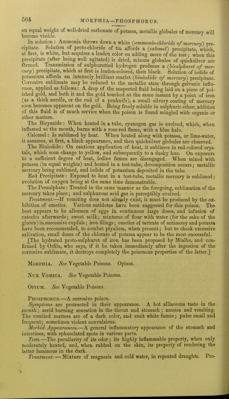 MORPHIA—PHOSPHORUS. an equal weight of well-dried carbonate of potassa, metallic globules of mercury will become visible. In solution : Ammonia throws down a white (ammonio-chloride of mercury) pre- cipitate. Solution of proto-chloride of tin affords a (calomel) precipitate, which, at first, is white, but acquires a leaden color on adding more of the test; when this precipitate (after being well agitated) is dried, minute globules of quicksilver are fftrmed. Transmission of sulphuretted hydrogen produces a (bisulphuret of mer- cury) precipitate, which at first is leaden-colored, then black. Solution of iodide of potassium afibrds an intensely brilliant scarlet (hiniodide of mercury) precipitate. Corrosive publimate may be reduced to the metallic state through galvanic influ- ence, applied as follows: A drop of the suspected fluid being laid on a piece of pol- ished gold, and both it and the gold touched at the same instant by a point of iron (as a thick needle, or the end of a penknife), a small silvery coating of mercury soon becomes apparent on the gold. Being freely soluble in sulphuric ether, addition of this fluid is of much service when the poison is found mingled with organic or other matters. The Bicyanide: When heated in a tube, cyanogen gas is evolved, which, when inflamed at the mouth, burns with a rose-red flame, with a blue halo. Calomel: Is sublimed by heat. When heated along with potassa, or lime-water, it assumes, at first, a black appearance, and then quicksilver globules are observed. The Biniodide: On cautious application of heat, it sublimes in red-colored crys- tals, which soon change to yellow, and subsequently to a dusky hue. On exposure to a sufficient degree of heat, iodine fumes are disengaged. When mixed witli potassa (in equal weights) and heated in a test-tube, decomposition occurs; metallic mercury being sublimed, and iodide of potassium deposited in the tube. Red Precipitate: Exposed to heat in a test-tube, metallic mercury is sublimed; evolution of oxygen being at the same time demonstrable. The Persulphate: Treated in the same manner as the foregoing, sublimation of the mercury takes place; and sulphurous acid gas is perceptibly evolved. ' Treatment.—If vomiting does not alrejidy exist, it must be produced by the ex- hibition of emetics. Various antidotes have been suggested for this poison. The best appears to be albumen of eggs in continuous large doses, and infusion of catechu afterwards; sweet milk; mixtures of flour with water (for the sake of the gluten) in successive cupfuls; iron filings; emetics of tartrate of antimony and potassa have been recommended, to combat ptyalism, when present; but to check excessive salivation, small doses of the chlorate of potassa appear to be the most successful. [The hydrated proto-sulphuret of iron has been proposed by Mialhe, and con- firmed by Orfila, who says, if it be taken immediately after the ingestion of the corrosive sublimate, it destroys completely the poisonous properties of the latter.] Morphia. See Vegetable Poisons. Opium. Nux Vomica. See Vegetable Poisons. Opium. See Vegetable Poisons. Phosphorus.—A corrosive poison. Symptoms are protracted in their appearance. A hot alliaceous taste in the jnouth; acrid burning sensation in the throat and stomach; nausea and vomiting. The vomited matters are of a dark color, and emit white fumes; pulse small and frequent; sometimes violent convulsions. Morbid Appearances.—A general inflammatory appearance of the stomach and intestines, with sphacelated spots in various parts. Tests.—The peculiarity of its odor; its highly inflammable property, when only moderately heated, and, when rubbed on the skin, its property of rendering the latter luminous in the dark. Treatment. — Mixture of magnesia and cold water, in repeated draughts. Pro-