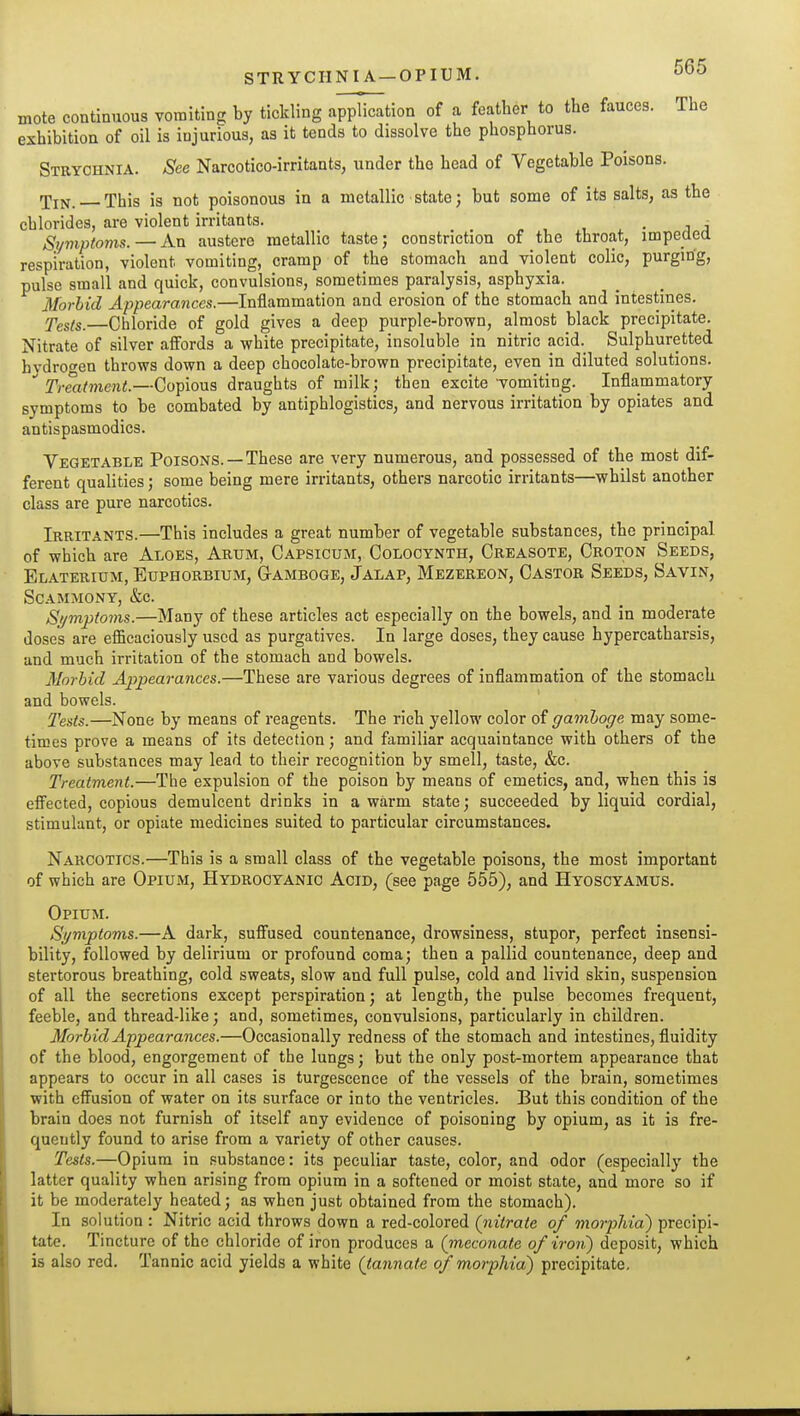 mote continuous vomiting by tickling application of a feather to the fauces. The exhibition of oil is injurious, as it tends to dissolve the phosphorus. Strychnia. See Narcotico-irritants, under the head of Vegetable Poisons. Tin. This is not poisonous in a metallic state; but some of its salts, as the chlorides, are violent irritants. • i j Symptoms. — An austere metallic taste; constriction of the throat, impeded respiration, violent vomiting, cramp of the stomach and violent colic, purging, pulse small and quick, convulsions, sometimes paralysis, asphyxia. Morbid Appearances.—Inflammation and erosion of the stomach and intestines. fests. Chloride of gold gives a deep purple-brown, almost black precipitate. Nitrate of silver affords a white precipitate, insoluble in nitric acid. Sulphuretted hvdro<^en throws down a deep chocolate-brown precipitate, even in diluted solutions. Treatment.—Copious draughts of milkj then excite vomiting. Inflammatory symptoms to be combated by antiphlogistics, and nervous irritation by opiates and antispasmodics. Vegetable Poisons.—These are very numerous, and possessed of the most dif- ferent qualities; some being mere irritants, others narcotic irritants—whilst another class are pure narcotics. Irritants.—This includes a great number of vegetable substances, the principal of which are Aloes, Arum, Capsicum, Colooynth, Creasote, Croton Seeds, Elaterium, Euphorbium, Gtamboge, Jalap, Mezereon, Castor Seeds, Savin, scammony, &c. Si/mptoms.—Many of these articles act especially on the bowels, and in moderate doses are efficaciously used as purgatives. In large doses, they cause hypercatharsis, and much irritation of the stomach and bowels. Morbid Appearances.—These are various degrees of inflammation of the stomach and bowels. I'ests.—None by means of reagents. The rich yellow color of gamboge may some- times prove a means of its detection; and familiar acquaintance with others of the above substances may lead to their recognition by smell, taste, &c. Treatment.—The expulsion of the poison by means of emetics, and, when this is efi^ected, copious demulcent drinks in a warm state; succeeded by liquid cordial, stimulant, or opiate medicines suited to particular circumstances. Narcotics.—This is a small class of the vegetable poisons, the most important of which are Opium, Hydrocyanic Acid, (see page 555), and Hyoscyamus. Opium. Symptoms.—A dark, sufi'used countenance, drowsiness, stupor, perfect insensi- bility, followed by delirium or profound coma; then a pallid countenance, deep and stertorous breathing, cold sweats, slow and full pulse, cold and livid skin, suspension of all the secretions except perspiration; at length, the pulse becomes frequent, feeble, and thread-like; and, sometimes, convulsions, particularly in children. Morbid Appearances.—Occasionally redness of the stomach and intestines, fluidity of the blood, engorgement of the lungs; but the only post-mortem appearance that appears to occur in all cases is turgescence of the vessels of the brain, sometimes with effusion of water on its surface or into the ventricles. But this condition of the brain does not furnish of itself any evidence of poisoning by opium, as it is fre- quently found to arise from a variety of other causes. Tests.—Opium in substance: its peculiar taste, color, and odor (especially the latter quality when arising from opium in a softened or moist state, and more so if it be moderately heated; as when just obtained from the stomach). In solution : Nitric acid throws down a red-colored (nitrate of morphia) precipi- tate. Tincture of the chloride of iron produces a (meconate of iron?) deposit, which is also red. Tannic acid yields a white (tannate of morphia) precipitate.