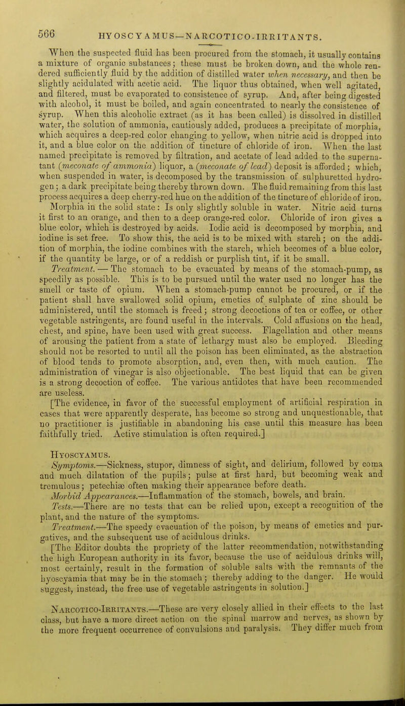 HYOSCY AMUS—NARCOTICO-IRRITANTS. When the suspected fluid has been procured from the stomach, it usually contains a mixture of organic substances; tliese must be broken down, and the whole ren- dered sufficiently fluid by the addition of distilled water when ncccsmry, and then be slightly acidulated with acetic acid. The liquor thus obtained, when well agitated, and filtered, must be evaporated to consistence of syrup. And, after being digested with alcohol, it must be boiled, and again concentrated to nearly the consistence of syrup. When this alcoholic extract (as it has been called) is dissolved in distilled water, the solution of ammonia, cautiously added, produces a precipitate of morphia, which acquires a deep-red color changing to yellow, when nitric acid is dropped into it, and a blue color on the addition of tincture of chloride of iron. When the last named precipitate is removed by filtration, and acetate of lead added to the superna- tant (rtieconate of ammonia) liquor, a (jneconate of lead) deposit is afibrdcd; which, when suspended in water, is decomposed by the transmission of sulphuretted hydro- gen ; a dark precipitate being thereby thrown down. The fluid remaining from this last process acquires a deep cherry-red hue on the addition of the tincture of chloride of iron. Morphia in the solid state: Is only slightly soluble in water. Nitric acid turns it first to an orange, and then to a deep orange-red color. Chloride of iron gives a blue color, which is destroyed by acids. Iodic acid is decomposed by morphia, and iodine is set free. To show this, the acid is to be mixed with starch; on the addi- tion of morphia, the iodine combines with the starch, which becomes of a blue color, if the quantity be large, or of a reddish or purplish tint, if it be small. Treatment. — The stomach to be evacuated by means of the stomach-pump, as speedily as possible. This is to be pursued until the water used no longer has the smell or taste of opium. When a stomach-pump cannot be procured, or if the patient shall have swallowed solid opium, emetics of sulphate of zinc should be administered, until the stomach is freed; strong decoctions of tea or coffee, or other vegetable astringents, are found useful in the intervals. Cold affusions on the head, chest, and spine, have been used with great success. Flagellation and other means of arousing the patient from a state of lethargy must also be employed. Bleeding should not be resorted to until all the poison has been eliminated, as the abstraction of blood tends to promote absorption, and, even then, with much caution. The administration of vinegar is also objectionable. The best liquid that can be given is a strong decoction of coffee. The various antidotes that have been recommended are useless. [The evidence, in favor of the successful employment of artificial respiration in cases that were apparently desperate, has become so strong and unquestionable, that no practitioner is justifiable in abandoning his case until this measure has been faithfully tried. Active stimulation is often required.] Hyoscyamus. Symptoms.—Sickness, stupor, dimness of sight, and delirium, followed by coma and much dilatation of the pupils; pulse at first hard, but becoming weak and tremulous; petechia) often making their appearance before death. Morbid Appearances.—Inflammation of the stomach, bowels, and brain. Tests.—There are no tests that can be relied upon, except a recognition of the plant, and the nature of the symptoms. Treatment.—The speedy evacuation of the poison, by means of emetics and pur- gatives, and the subsequent use of acidulous drinks. [The Editor doubts the propriety of the latter recommendation, notwithstanding the high European authority in its favor, because the use of acidulous drinks will, most certainly, result in the formation of soluble salts with the remnants of the hyoscyamia that may be in the stomach ; thereby adding to the danger. He would suggest, instead, the free use of vegetable astringents in solution.] Narcotico-Irritants.—These are very closely allied in their eftects to the last class, but have a more direct action on the spinal marrow and nerves, as shown by the more frequent occurrence of convulsions and paralysis. They differ much from