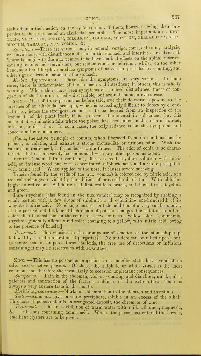 ZINC. each other ia their action on the system; most of them, however, owing their pro- perties to the presence of an alkaloidal principle. The most important are : digi- talis, VERATIIUM, CONIUJI, COLCUICUM, LOBELIA, ACONITUM, BELLADONNA, STRA- MONIUM, TABACUM, NUX VOMICA, &C. S^mjUoms.—These are various, but, in general, vertigo, coma, delirium, paralysis, or cuuvulsions, with disturbance and pain in the stomach and intestines, are observed. Those belonging to the nux vomica tribe have marked effects on the spinal marrow, causing tetanus°and convulsions, but seldom coma or delirium; whilst, on the other hand, squill and foxglove produce symptoms of narcotism, preceded by vomiting, and other signs of irritant action on the stomach. jVorbid Appearmices. — These, like the symptoms, are very various. In some cases, there is inflammation of the stomach and intestines; in others, this is wholly wanting. Where there have been symptoms of cerebral disturbance, traces of con- gestion°of the brain are usually discernible, but are not found in every case. 2'ests.—Most of these poisons, as before said, owe their deleterious powers to the presence of an alkaloidal principle, which is exceedingly difficult to detect by chemi- cal tests; hence the strongest evidence is to be derived from an inspection of the fraf^mcnts of the plant itself, if it has been administered in substance; but this mode of discrimination fails where the poison has been taken in the form of extract, infusion, or decoction. In such cases, the only reliance is on the symptoms and concomitant circumstances. [Conia, the active principle of conium, when liberated from its combinations by potassa, is volatile, and exhales a strong mouse-like or urinous odor. With the vapor of muriatic acid, it forms dense white fumes. The odor of conia is so charac- teristic, that it can scarcely be confounded with any other poisonous agent. A'^eratria (obtained from veratrum), affords a reddish-yellow solution with nitric acid, an intensely-red one with concentrated sulphuric acid, and a white precipitate with tannic acid. When applied to the nose, it causes severe sneezing. Brucia (found in the seeds of the nux vomica) is colored red by nitric acid, ana this color changes to violet by the addition of proto-chloride of tin. With chlorine it gives a red color. Sulphuric acid first reddens brucia, and then turns it yellow and green. Pure strychnia (also found in the nux vomica) may be recognized by rubbing a small portion with a few drops of sulphuric acid, containing one-hundredth of its weight of nitric acid. No change ensues; but the addition of a very small quantity of the per-oxide of lead, or of bichromate of potassa, changes the solution to a blue color, then to a red, and in the course of a few hours to a yellow color. Commercial strychnia generally affords a red color, changing to a yellow, with nitric acid, owing to the presence of brucia.] Treatment.—This consists in the prompt use of emetics, or the stomach-pump, followed by the administration of purgatives. No antidote can be relied upon ; but, as tannic acid decomposes these alkaloids, the free use of decoctions or infusions containing it may be resorted to with advantage. Zinc.—This has no poisonous properties in a metallic state, but several of its salts possess active powers. Of these, the sulphate or white vitriol is the most common, and therefore the most likely to occasion unpleasant consequences. Si/mpto7ns. — Pain in the abdomen, violent vomiting and diarrhoea, quick pulse, paleness and contraction of the features, coldness of the extremities. There is always a very austere taste in the mouth. JJorhid Appearances.—Marks of inflammation in the stomach and intestines. Tests.—Ammonia gives a white precipitate, soluble in an excess of the alkali Chromate of pota.ssa affords an orange-red deposit, the chromate of zinc. Treatment. — The free exhibition of warm water with milk, albumen, magnesia, &c. Infusions containing tannic acid. Where the poison has entered the bowels, emollient clysters are to be given.