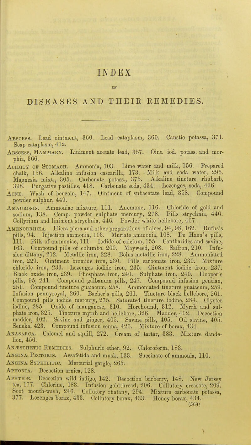 INDEX OF DISEASES AND THEIR REMEDIES. Abscess. Lead ointment, 360. Lead cataplasm, 360. Caustic potassa, 371. Soap cataplasm, 412. Abscess, Mammary. Liniment acetate lead, 357. Oint. iod. potass, and mor- phia, 366. Acidity of Stomach. Ammonia, 103. Lime water and milk, 156. Prepared chalk, 156. Alkaline infusion cascarilla, 173. Milk and soda water, 295. Magnesia mixt., 305. Carbonate potass., 375. Alkaline tincture rhubarb, 398. Purgative pastilles, 418. Carbonate soda, 434. Lozenges, soda, 436. Acne. Wash of benzoin, 147. Ointment of subacetate lead, 358. Compound powder sulphur, 449. Amaurosis. Ammoniac mixture. 111. Anemone, 116. Chloride of gold and sodium, 138. Corap. powder sulphate mercury, 278. Pills strychnia, 446. Collyrium and liniment strychnia, 446. Powder white hellebore, 467. Amenorrhcea. Hiera picra and other preparations of aloes, 94, 98, 162. Rufus's pills, 94. Injection ammonia, 103. Muriate ammonia, lOS. De Haen's pills, 111. Pills of ammoniac. 111. Iodide of calcium, 155. Cantharides and savine, 163. Compound pills of columbo, 200. Mayweed, 208. Saffron, 210. Infu- sion dittany, 212. Metallic iron, 228. Bolus metallic iron, 228. Ammoniated iron, 229. Ointment bromide iron, 230. Pills carbonate iron, 230. Mixture chloride iron, 233. Lozenges iodide iron, 235. Ointment iodide iron, 237. Black oxide iron, 239. Phosphate iron, 240. Sulphate iron, 240. Hooper's pills, 95, 241. Compound galbanum pills, 247. Compound infusion gentian, 251. Compound tincture guaiacum, 258. Ammoniated tincture guaiacum, 259. Infusion pennyroyal, 260. Bacher's pills, 261. Tincture black hellebore, 261. Compound pills iodide mercury, 275. Saturated tincture iodine, 284. Clyster iodine, 285. Oxide of manganese, 310. Horehound, 312. Myrrh and sul- phate iron, 325. Tincture myrrh and hellebore, 326. Madder, 402. Decoction madder, 402. Savine and ginger, 405. Savine pills, 405. Oil savine, 405. Seneka, 423. Compound infusion senna, 426. Mixture of borax, 434. Anasarca. Calomel and squill, 272. Cream of tartar, 383. Mixture dande- lion, 456. An.«;sthetic ReiMEDIEs. Sulphuric ether, 92. Chloroform, 183. Angina Pectoris. Assafetida and musk, 133. Succinate of ammonia, 110. Angina Syphilitic. Mercurial gargle, 265. Aphonia. Decoction arnica, 128. APHTHiE. Decoction wild indigo, 142. Decoction barberry, 148. New Jersey tea, 177. Chlorine, 183. Infusion goldthread, 206. Collutory creasote, 209. Soot mouth-wash, 246. Collutory rhatany, 294. Mixture carbonate potassa, 377. Lozenges borax, 433. Collutory borax, 433. Honey borax, 434. (569^