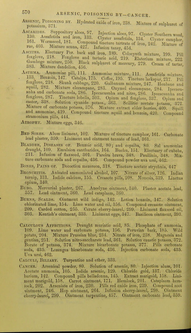 ARSENIC, POISONING BY—CANCER. ^poSumr^ir'''' ^^^^'^ '''''' °f ^^'pi^'^'-^t of ^foo'T; f PP^^ito'-y ^^oos 97. Injection aloes, 97. Clyster SoutLern wood, 130. Assafetida and iron, 133. Clyster assafetida, 134.' Clyster camphor •.no^^'T/''^' Compound tincture tartrate of iron, 242. Mixture of rue, 403. Mixture senna, 427. Infusion tansy, 454. Ascites. Electuary Per. bark and iron, 189. Colocynth mixture, 199. Pill foxglove, 218. Foxglove and tartaric acid, 219. Elaterium mixture, 222 Gamboge mixture, 250. Black sulphurct of mercury, 279. Cream of tartar, dbd. Mixture dandelion, 456. Asthma. Ammoniac pill. 111. Ammoniac mixture, 111. Assafetida mixture, . lo3 Benzoin, 147. Catalpa, 175. Coff-ee, 195. Tincture larkspur, 217. PiU foxglove, 218. Skunk cabbage, 220. Galbanum mixture, 247. Henbane and squill, 282. Mixture elecampane, 283. Oxymel elecampane, 284. Ipecacu- anha and carbonate soda, 286. Ipecacuanha and nitre, 286. Ipecacuanha and foxglove, 287. Tincture lobelia, 303. Opium and foxglove, 337. Opium and castor, 338. Solution cyanide potass., 363. Scillitic acetate potassa, 372. Mixture of carbonate potassa, 376. Mixture extract elder berries, 409. Squill and ammoniac, 419. Compound tincture squill and benzoin, 420. Compound stramonium pills, 444. Atrophy. Mixture eggs, 346. Bed Sores. Alum liniment, 102. Mixture of tincture camphor, 161. Carbonate lead plaster, 359. Liniment and ointment tannate of load, 361. Bladder, Diseases of. Benzoic acid, 80; and copaiba, 80. Sal ammoniac draught, 109. Emulsion cantharides, 164. Buchu, 151. Electuary of cubebs, 211. Infusion of flaxseed, 301. Pareira brava, 348. Paullinia, 348. Mix- ture carbonate soda and copaiba, 436. Compound powder uva ursi, 462. Bones, Pains of. Decoction mezereon, 318. Tincture acetate strychnia, 447 Bronchitis. Anisated ammoniated alcohol, 107. Nitrate of silver, 126. Indian turnip, 131. Iodide calcium, 155. Creasote pills, 208. Mouesia, 319. Linctus opium, 340. Bubo. Mercurial plaster, 267. Anodyne ointment, 340. Plaster acetate lead, 357. Lead ointment, 360. Lead cataplasm, 360. Burns, Scalds. Ointment wild indigo, 142. Lotion benzoin, 147. Solution chlorinated lime, 154. Lime water and oil, 156. Compound creasote ointment, 209. Carded cotton, 255. Cerate cherry-laurel, 299. Liniment flaxseed oil, 303. Kentish's ointment, 333. Liniment eggs, 347. Basilicon ointment, 393. Calculous Affections. Draught muriatic acid, 85. Phosphate of ammonia, 109. Lime water and carbonate potassa, 156. Peruvian bark, 185. Wild potato, 204. Mixture Prussian blue, 234. Nitrate of iron, 238. Magnesia and gentian, 251. Solution nitro-saccharate lead, 361. Solution caustic potassa, 372. Borate of potassa, 374. Mixture bicarbonate potassa, 377. Pills carbonate soda, 435. Lozenges bicarbonate soda, 436. Injection carbonate soda, 435. Uva ursi, 462. Calculi, Biliary. Turpentine and ether, 333. Cancer. Arsenical powder, 80. Solution of arsenic, 80. Injection alum, 101. Acetate ammonia, 105. Iodide arsenic, 129. Chloride gold, 137. Chloride barium, 142. Compound pills belladonna, 145. Extract marigold, 158. Lini- ment marigold, 158. Carrot ointment, 171. Hemlock, 201. Cataplasm hem- lock, 202. Arseniate of iron, 230. Pills red oxide iron, 239. Compound soot ointment, 246. Hop ointment, 264. Infusion cherry-laurel, 298. Ointment cherry-laurel, 299. Ointment turpentine, 457. Ointment carbonate lead, 359.