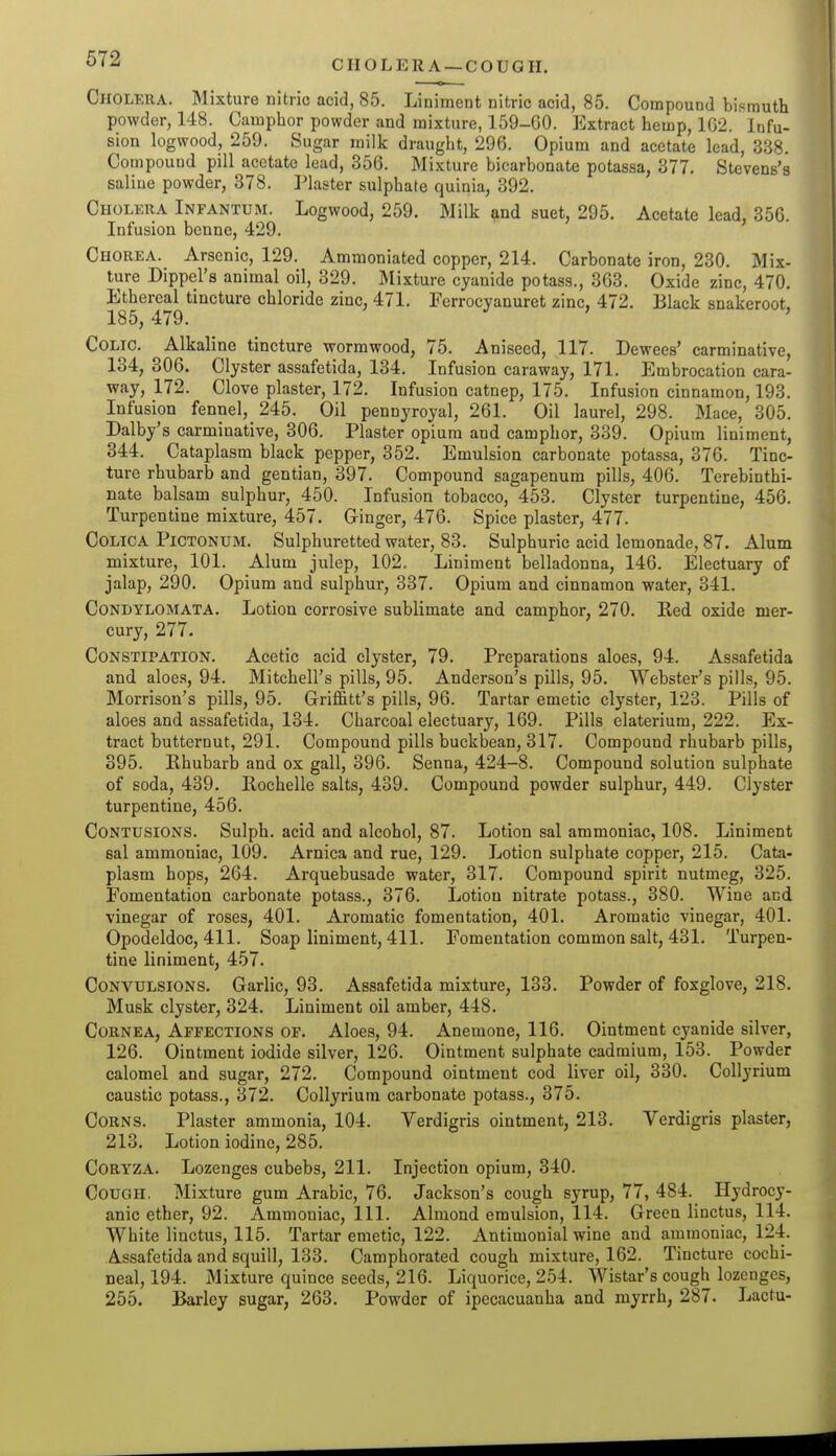 CHOLERA —COUGH. Cholera. Mixture nitric acid, 85. Liniment nitric acid, 85. Compound bismuth powder, 148. Camphor powder and mixture, 159-60. Extract hemp, 102. Infu- sion logwood, 259. Sugar milk draught, 296. Opium and acetate lead, 338. Compound pill acetate lead, 856. Mixture bicarbonate potassa, 377, Stevens's saline powder, 378. Plaster sulphate quinia, 392. Cholera Infantum. Logwood, 259. Milk and suet, 295. Acetate lead, 356. Infusion benne, 429. Chorea. Arsenic, 129. Ammoniated copper, 214. Carbonate iron, 230. Mix- ture Dippel's animal oil, 329. Mixture cyanide potass., 363. Oxide zinc, 470. Ethereal tincture chloride zinc, 471. Ferrocyanuret zinc, 472. Black snakeroot, 185, 479. Colic. Alkaline tincture wormwood, 75. Aniseed, 117. Dewees' carminative, 134, 306. Clyster assafetida, 134. Infusion caraway, 171. Embrocation cara- way, 172. Clove plaster, 172. Infusion catnep, 175. Infusion cinnamon, 193. Infusion fennel, 245. Oil pennyroyal, 261. Oil laurel, 298. Mace, 305. Dalby's carminative, 306. Plaster opium and camphor, 339. Opium liniment, 344. Cataplasm black pepper, 352. Emulsion carbonate potassa, 376. Tinc- ture rhubarb and gentian, 397. Compound sagapenum pills, 406. Terebinthi- nate balsam sulphur, 450. Infusion tobacco, 453. Clyster turpentine, 456. Turpentine mixture, 457. Ginger, 476. Spice plaster, 477. COLICA PiCTONUM. Sulphuretted water, 83. Sulphuric acid lemonade, 87. Alum mixture, 101. Alum julep, 102, Liniment belladonna, 146. Electuary of jalap, 290. Opium and sulphur, 337, Opium and cinnamon water, 341, Condylomata. Lotion corrosive sublimate and camphor, 270. Red oxide mer- cury, 277. Constipation, Acetic acid clyster, 79, Preparations aloes, 94. Assafetida and aloes, 94, Mitchell's pills, 95. Anderson's pills, 95, Webster's pills, 95. Morrison's pills, 95. Griffitt's pills, 96. Tartar emetic clyster, 123. Pills of aloes and assafetida, 134. Charcoal electuary, 169. Pills elaterium, 222. Ex- tract butternut, 291. Compound pills buckbean, 317, Compound rhubarb pills, 395. Rhubarb and ox gall, 396. Senna, 424-8. Compound solution sulphate of soda, 439, Rochelle salts, 439. Compound powder sulphur, 449. Clyster turpentine, 456, Contusions. Sulph. acid and alcohol, 87. Lotion sal ammoniac, 108, Liniment eal ammoniac, 109. Arnica and rue, 129, Lotion sulphate copper, 215. Cata- plasm hops, 264. Arquebusade water, 317, Compound spirit nutmeg, 325. Fomentation carbonate potass., 376, Lotion nitrate potass., 380. Wine and. vinegar of roses, 401. Aromatic fomentation, 401. Aromatic vinegar, 401. Opodeldoc, 411. Soap liniment, 411. Fomentation common salt, 431. Turpen- tine liniment, 457, Convulsions, Garlic, 93. Assafetida mixture, 133. Powder of foxglove, 218, Musk clyster, 324, Liniment oil amber, 448, Cornea, Affections of. Aloes, 94. Anemone, 116. Ointment cyanide silver, 126, Ointment iodide silver, 126. Ointment sulphate cadmium, 153. Powder calomel and sugar, 272, Compound ointment cod liver oil, 330, Collyrium caustic potass., 372. Collyrium carbonate potass., 375, Corns, Plaster ammonia, 104. Verdigris ointment, 213, Verdigris plaster, 213. Lotion iodine, 285. CORYZA. Lozenges cubebs, 211. Injection opium, 340. Cough. Mixture gum Arabic, 76, Jackson's cough syrup, 77, 484. Hydrocy- anic ether, 92. Ammoniac, 111. Almond emulsion, 114. Green linctus, 114, White linctus, 115. Tartar emetic, 122. Antimonial wine and ammoniac, 124. Assafetida and squill, 133. Camphorated cough mixture, 162. Tincture cochi- neal, 194. Mixture quince seeds, 216. Liquorice, 254. Wistar's cough lozenges, 255. Barley sugar, 263, Powder of ipecacuanha and myrrh, 287. Lactu-