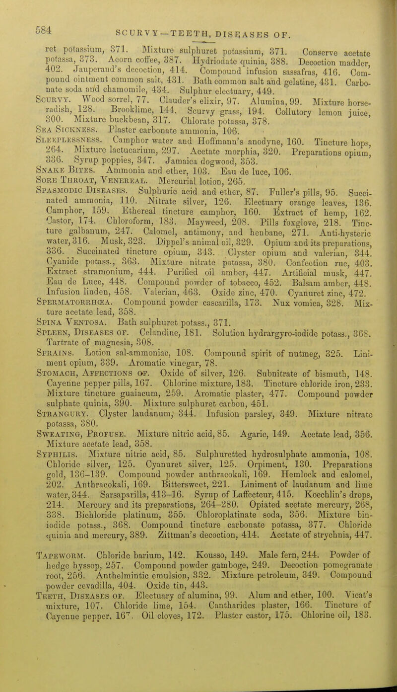 SCURVY-TEETH, DISEJASES OF. ret potassium, 371. l^Iixture sulphuret potassium, 371. Conserve acetate potassa, 373. Acorn coffee, 387. Hydriodate quinia, 388. Decoction madder 402. Jaupcrand's decoction, 414. Compound infusion sassafras, 416. Cora- pound ointment common salt, 431. Lath common salt and gelatine, 431. Carbo- nate soda and chamomile, 434. Sulphur electuary, 449. Scurvy. Wood sorrel, 77. Clauder's elixir, 97. Alumina, 99. Mixture horse- radish, 128. Brooklime, 144. Scurvy grass, 194. Collutory lemon juice 300. Mixture buckbean, 317. Chlorate potassa, 378. Sea Sickness. Plaster carbonate ammonia, 106. Sleeplessness. Camphor water and Hoffmann's anodyne, 160. Tincture hops, 264. Mixture lactucariura, 297. Acetate morphia, 320. Preparations opium' 336. Syrup poppies, 347. Jamaica dogwood, 353. ' Snake Bites. Ammonia and ether, 103. Eau de luce, 106. Sore Throat, Venereal. Mercurial lotion, 265. Spasmodic Diseases. Sulphuric acid and ether, 87. Fuller's pills, 95. Succi- natcd ammonia, 110. Nitrate silver, 126. Electuary orange leaves, 136. Camphor, 159. Ethereal tincture camphor, 160. Extract of hemp, 162. Castor, 174. Chloroform, 183. Mayweed, 208. Pills foxglove, 218. Tinc- ture galbanum, 247. Calomel, antimony, and henbane, 271. Anti-hysteric water, 316. _ Musk, 323. Dippel's animal oil, 329. Opium and its preparations, 336. Succinated tincture opium, 343. Clyster opium and valerian, 344. Cyanide potass., 363. Mixture nitrate potassa, 380. Confection rue, 403. Extract stramonium, 444. Purified oil amber, 447. Artificial musk, 447. Eau de Luce, 448. Compound powder of tobacco, 452. Balsam amber, 448. Infusion linden, 458. Valerian, 463. Oxide zinc, 470. Cyanuret zinc, 472. Spermatorrhcea. Compound powder cascarilla, 173. .Nux vomica, 328. Mix- ture acetate lead, 358. Spina Vejsttosa. Bath sulphuret potass., 371. Spleen, Diseases op. Celandine, 181. Solution hydrargyro-iodide potass., 368, Tartrate of magnesia, 308. Sprains. Lotion sal-ammoniac, 108. Compound spirit of nutmeg, 325. Lini- ment opium, 339. Aromatic vinegar, 78. Stomach, Affections of. Oxide of silver, 126. Subnitrate of bismuth, 148. Cayenne pepper pills, 167. Chlorine mixture, 183. Tincture chloride iron, 233. Mixture tincture guaiacura, 259. Aromatic plaster, 477. Compound powder sulphate quinia, 390. Mixture sulphuret carbon, 451. Strangury. Clyster laudanum; 344. Infusion parsley, 349. Mixture nitrate potassa, 380. Sweating, Profuse. Mixture nitric acid, 85. Agaric, 149. Acetate lead, 356. Mixture acetate lead, 358. Syphilis. Mixture nitric acid, 85. Sulphuretted hydrosulphate ammonia, 108. Chloride silver, 125. Cyanuret silver, 125. Orpiment, 130. Preparations gold, 136-139. Compound powder anthracokali, 169. Hemlock and calomel, 202. Anthracokali, 169. Bittersweet, 221. Liniment of laudanum and lime water, 344. Sarsaparilla, 413-16. Syrup of Laffecteur, 415. Koechlin's drops, 214. Mercury and its preparations, 264-280. Opiated acetate mercury, 268, 338. Bichloride platinum, 355. Chloroplatinate soda, 356. Mixture bin- iodide potass., 368. Compound tincture carbonate potassa, 377. Chloride quinia and mercury, 389. Zittman's decoction, 414. Acetate of strychnia, 447. Tapeworm. Chloride barium, 142. Kousso, 149. Male fern, 244. Powder of hedge hyssop, 257. Compound powder gamboge, 249. Decoction pomegranate root, 256. Anthelmintic emulsion, 332. Mixture petroleum, 349. Compouud powder cevadilla, 404. Oxide tin, 443. Teeth, Diseases of. Electuary of alumina, 99. Alum and ether, 100. Vicat's mixture, 107. Chloride lime, 154. Cantharides plaster, 166. Tincture of Cayenne pepper, 16. Oil cloves, 172. Plaster castor, 175. Chlorine oil, 183.