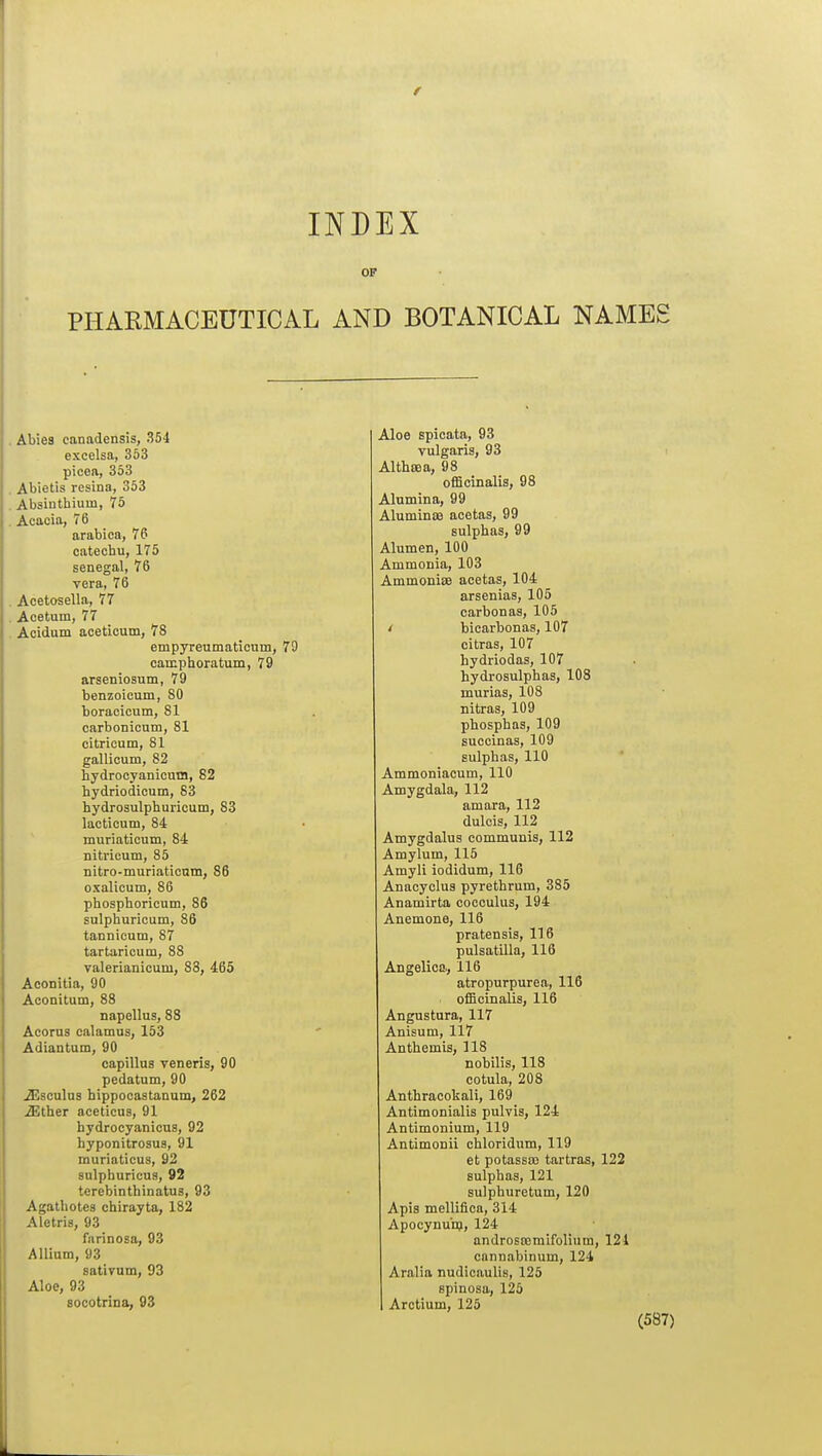 INDEX OF PHAKMACEUTICAL AND BOTANICAL NAMES Abies canadensis, 354 excelsa, 363 picea, 353 Abietis resina, 353 Absinthium, 75 Acacia, 76 arabica, 76 catechu, 175 Senegal, 76 vera, 76 Aoetosella, 77 Acetum, 77 Acidum aceticum, 78 empyreumaticum, 79 camphoratum, 79 arseniosum, 79 benzoicum, 80 boracicum, 81 carbonicum, 81 citricum, 81 gallicum, 82 hydrocyanicnia, 82 hydriodicum, 83 hydrosulphuricum, 83 lacticum, 84 muriaticum, 84 nitrieum, 85 nitro-muriaticnm, 86 oxalicum, 86 phosphoricum, 86 sulphuricum, 86 tannicum, 87 tartaricum, 88 valerianicum, 83, 465 Aconitia, 90 Aoonitum, 88 napellus, 88 Acorus calamus, 153 Adlantum, 90 capillus veneris, 90 pedatum, 90 ^sculas bippocastanum, 262 iEther aceticus, 91 hydrocyanicua, 92 hyponitrosus, 91 muriaticus, 92 sulphuricus, 92 terebinthinatus, 93 Agathotes chirayta, 182 Aletris, 93 farinosa, 93 Allium, 93 satirnm, 93 Aloe, 93 socotrina, 93 Aloe spicata, 93 vulgaris, 93 Althsea, 98 ofBcinalis, 98 Alumina, 99 Aluminae acetas, 99 sulphas, 99 Alumen, 100 Ammonia, 103 Ammonise acetas, 104 arsenias, 105 carbon as, 105 bicarbonas, 107 citras, 107 hydriodas, 107 hydrosulphas, 108 murias, 108 nitras, 109 phosphas, 109 succinas, 109 sulphas, 110 Ammoniacum, 110 Amygdala, 112 amara, 112 dulcis, 112 Amygdalus communis, 112 Amylum, 115 Amyli iodidum, 116 Anacyclus pyrethrum, 385 Anamirta cocculus, 194 Anemone, 116 pratensis, 116 Pulsatilla, 118 AngelicDi, 116 atropurpurea, 116 officinalis, 116 Angustura, 117 Anisum, 117 Anthemis, 118 nobilis, 118 cotula, 208 Anthracokali, 169 Antimonialis pulvis, 124 Antimonium, 119 Antimonii chloridiim, 119 et potassas tartras, 122 sulphas, 121 sulphuretum, 120 Apis mellifica, 314 Apocynu'nj, 124 androsffimifolium, 121 cannabinum, 124 Aralia nudioaulis, 125 spinosa, 125 Arctium, 125