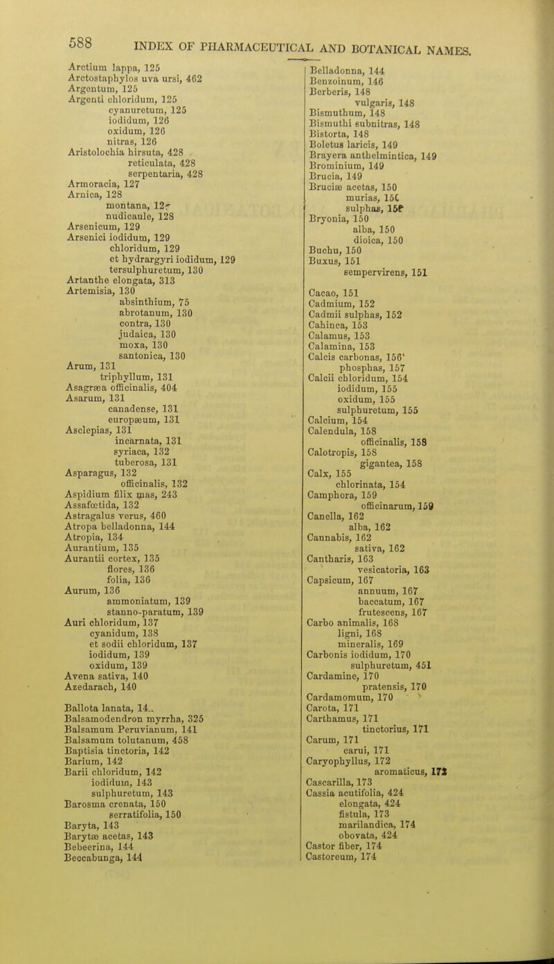 INDEX OF PHARMACEUTICAL AND BOTANICAL NAMES. Arctium lappa, 125 Arctostaphylos uva ursi, 462 Argontum, 125 Argenti chloridum, 125 cyanuretum, 125 iodidum, 126 oxidum, 126 nitras, 126 Aristolocbia hirsuta, 428 reticulata, 428 sorpontaxia, 428 Armoracia, 127 Arnica, 128 montana, 12r nudicaule, 128 Arsenicum, 129 Arsenic! iodidum, 129 chloridum, 129 ct hydrargyri iodidum, 129 tersulphuretum, 130 Artanthe elongata, 313 Artemisia, 130 absinthium, 75 abrotanum, 130 contra, 130 judaica, 130 moxa, 130 santonica, 130 Arum, 131 triphyllum, 131 Asagraea officinalis, 404 Asarum, 131 canadense, 131 europseum, 131 Asclepias, 131 incarnata, 131 syriaca, 132 tuberosa, 131 Asparagus, 132 officinalis, 132 Aspidium filis mas, 243 Assafoetida, 132 Astragalus verus, 460 Atropa belladonna, 144 Atropia, 134 Aurantium, 135 Aurantii cortex, 135 Acres, 136 folia, 136 Aurum, 136 ammoniatum, 139 stanno-paratum, 139 Auri chloridum, 137 cyanidum, 138 et sodii chloridum, 137 iodidum, 139 oxidum, 139 Avena sativa, 140 Azedaracb, 140 Ballota lanata, 14.. Balsamodendron myrrha, 325 Balsamum Peruvianum, 141 Balsamum tolutanum, 458 Baptisia tinctoria, 142 Barium, 142 Barii chloridum, 142 iodidum, 143 sulphuretum, 143 Barosma crenata, 150 serratifolia, 150 Baryta, 143 Barytse acetas, 143 Bebeerina, 144 Beocabunga, 144 Belladonna, 144 Benzoinum, 146 Berberis, 148 vulgaris, 148 Bismuthum, 148 Bismuthi eubnitras, 148 Bistorta, 148 Boletus laricis, 149 Brayera anthelmintica, 149 Brorainiura, 149 Brucia, 149 Bruciaj acetas, 150 murias, 15C sulphas, 16f Bryonia, 150 alba, 150 dioica, 150 Buchu, 150 Buxus, 151 sempervirens, 151 Cacao, 151 Cadmium, 152 Cadmii sulphas, 152 Cabin ca, 153 Calamus, 153 Calamina, 153 Calcis carbonas, 156' phosphas, 167 Calcii chloridum, 154 iodidum, 155 oxidum, 155 sulphuretum, 155 Calcium, 154 Calendula, 158 officinalis, 158 Calotropis, 158 gigantea, 158 Calx, 155 chlorinata, 154 Camphora, 159 officinarum, 150 Canella, 162 alba, 162 Cannabis, 162 sativa, 162 Cantharis, 163 vesicatoria, 163 Capsicum, 167 annuum, 167 baccatum, 167 frutescens, 167 Carbo animalis, 168 ligni, 168 mineralis, 169 Carbonis iodidum, 170 sulphuretum, 451 Cardamine, 170 pratensis, 170 Cardamoraum, 170 ^ Carota, 171 Carthamus, 171 tinctorius, 171 Carum, 171 carui, 171 Caryophyllus, 172 aromaticus, IJt Cascarilla, 173 Cassia acutifolia, 424 elongata, 424 fistula, 173 marilandica, 174 obovata, 424 Castor fiber, 174 Castoreum, 174