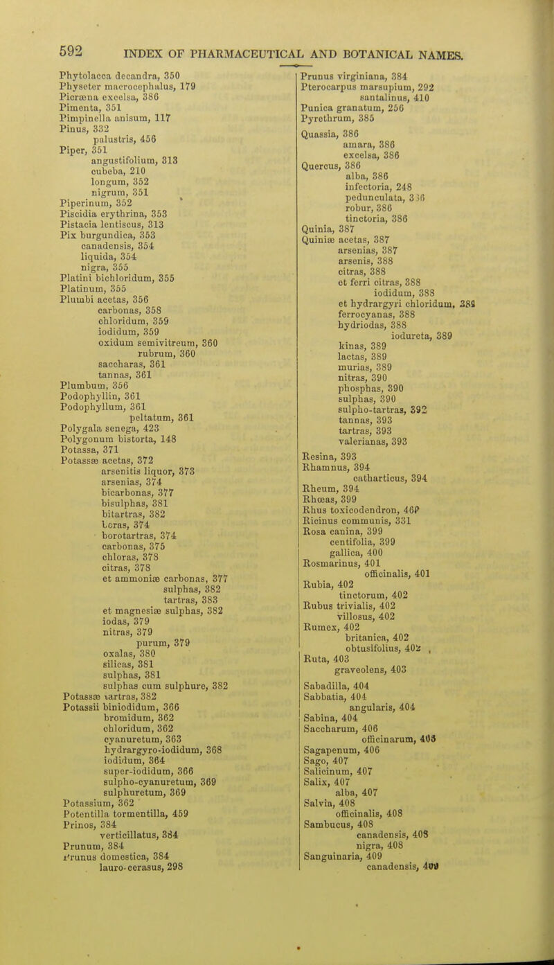 Phytolacca docandra, 350 Physeter macrocophalus, 179 Picroena excelsa, 386 Piraonta, 351 Pinipinella anisum, 117 Pinus, 332 palustris, 456 Piper, 351 angustifolium, 313 cubeba, 210 longum, 352 nigrum, 351 Piperinum, 352 Piscidia erythrina, 353 Pistaoia lentiscus, 313 Pis burgundica, 353 canadensis, 354 liquida, 354 nigra, 355 Platini biciiloridum, 355 Platinum, 365 Pluiubi acetas, 356 earbonas, 358 chloridum, 359 iodidum, 359 o:£idum semivitreum, 360 rubruin, 360 saccharas, 361 tannas, 361 Plumbum, 356 Podophyllin, 361 Podophyllum, 361 peltatum, 361 Polygala senega, 423 Polygonum bistorta, 148 Potassa, 371 Potassa3 acetas, 372 arsenitis liquor, 373 arsenias, 374 bicarbonas, 377 bisulphas, 381 bitartras, 382 boras, 374 borotartras, 374 earbonas, 375 chloras, 378 citras, 378 et ammonias earbonas, 377 sulphas, 382 tartras, 383 et magnesiiB sulphas, 382 iodas, 379 nitras, 379 purum, 379 oxalas, 380 silicas, 381 sulphas, 381 sulphas cum sulphure, 382 Potass® vartras, 382 Potassii biniodidum, 366 bromidum, 362 chloridum, 362 cyanuretum, 363 hydrargyro-iodidum, 368 iodidum, 364 supcr-iodidum, 366 sulpho-cyanuretum, 369 sulphuretum, 369 Potassium, 362 Potentilla tormentilla, 459 Prinos, 384 verticillatus, 384 Prunum, 384 I'runus domestica, 384 lauro-cerasus, 298 PrunuB virginiana, 384 Pterocarpus marsupium, 292 santalinus, 410 Punica granatum, 250 Pyrethrum, 385 Quassia, 386 amara, 386 excelsa, 386 Quercus, 386 alba, 386 infcctoria, 248 pedunculata, 336 robur, 386 tinctoria, 386 Quinia, 387 Quiniae acetas, 387 arsenias, 387 arscnis, 388 citras, 388 et ferri citras, 388 iodidum, 388 et hydrargyri chloridum, 388 ferrocyanas, 388 hydriodas, 388 iodureta, 389 kinas, 389 lactas, 389 murias, 389 nitras, 390 phosphas, 390 sulphas, 390 sulpho-tartraa, 392 tannas, 393 tartras, 393 valerianas, 393 Rcsina, 393 Kbamnus, 394 catharticus, 394 Rheum, 394 Rhoeas, 399 Rhus toxicodendron, 46? Ricinus communis, 331 Rosa canina, 399 centifolia, 399 gallica, 400 Rosmarinus, 401 officinalis, 401 Rubia, 402 tinctorum, 402 Rubus trivialis, 402 villosus, 402 Rumex, 402 britanica, 402 obtuslfolius, 402 , Ruta, 403 graveolens, 403 Sabadilla, 404 Sabbatia, 404 angularis, 404 Sabina, 404 Saccharum, 406 officinarum, 409 Sagapenum, 406 Sago, 407 Salicinum, 407 Salix, 407 alba, 407 Salvia, 408 officinalis, 408 Sambucus, 408 canadensis, 408 nigra, 408 Sanguinaria, 409 canadensis, 4otf