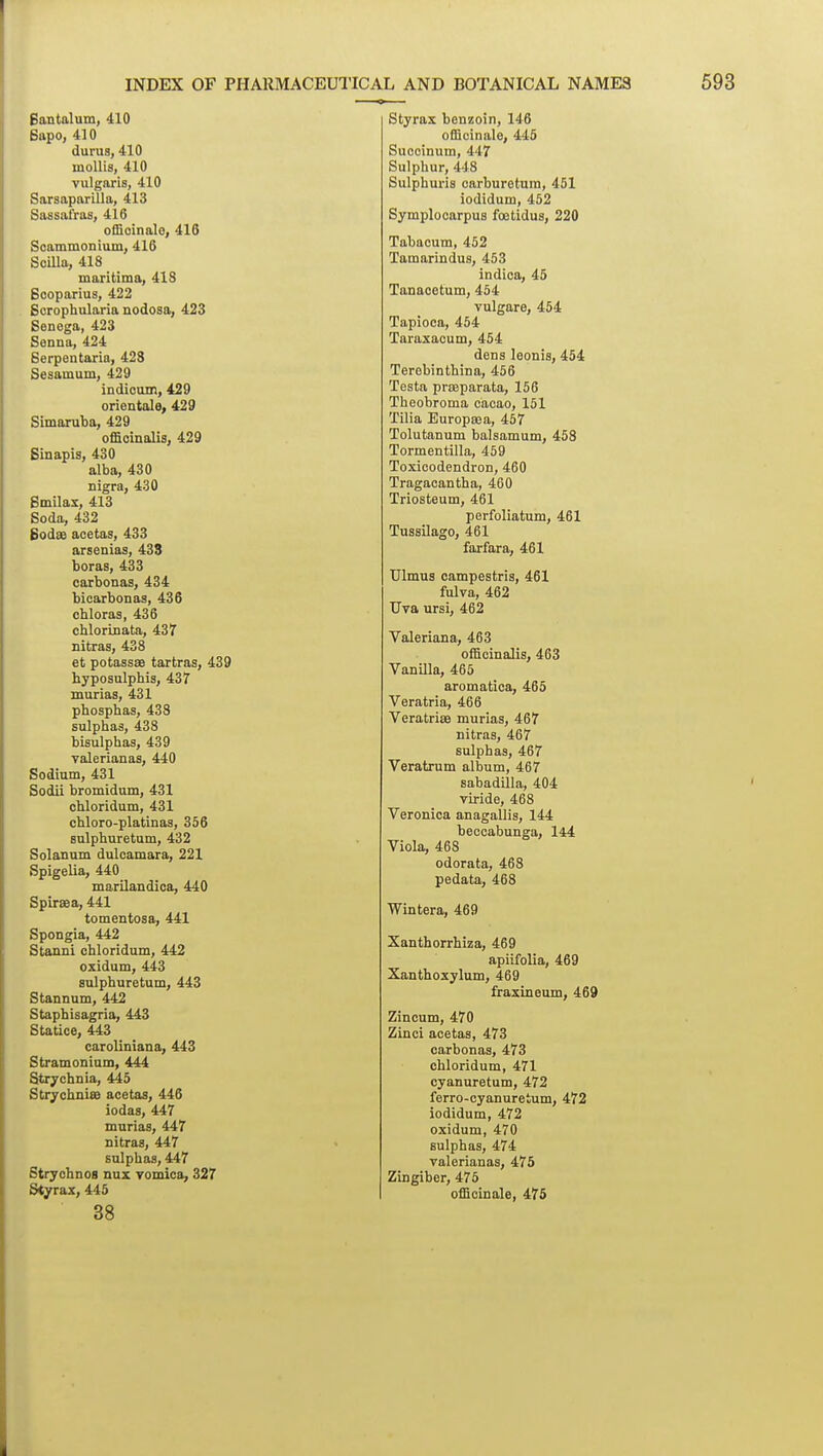 Bantalum, 410 Bapo, 410 durus, 410 mollis, 410 vulgaris, 410 Sarsaparilla, 413 Sassafras, 416 officinale, 416 Scammonium, 416 Scilla, 418 maritima, 418 Scoparius, 422 Scrophularia nodosa, 423 Senega, 423 Senna, 424 Serpentaria, 428 Sesamum, 429 indioom, 429 orientale, 429 Simaruba, 429 officinalis, 429 Sinapis, 430 alba, 430 nigra, 430 Smilax, 413 Soda, 432 godffi acetas, 433 arsenias, 433 boras, 433 carbonas, 434 bicarbonas, 436 chloras, 436 chlorinata, 437 nitras, 438 et potassae tartras, 439 hyposulphis, 437 murias, 431 phospbas, 438 sulphas, 438 bisulphas, 439 valerianas, 440 Sodium, 431 Sodii bromidum, 431 cbloridum, 431 chloro-platinas, 356 sulphuretum, 432 Solanum dulcamara, 221 Spigelia, 440 marilandica, 440 Spiraea, 441 tomentosa, 441 Spongia, 442 Stanni cbloridum, 442 oxidum, 443 sulphuretum, 443 Stannum, 442 Stapbisagria, 443 Statice, 443 caroliniana, 443 Stramonium, 444 Strychnia, 445 StrychniSB acetas, 446 iodas, 447 murias, 447 nitras, 447 sulphas, 447 Strychnos nux vomica, 327 Styrax, 445 38 Styrax benzoin, 146 officinale, 445 Succinum, 447 Sulphur, 448 Sulphuris carburetura, 451 iodidum, 452 Symploearpus foetidus, 220 Tabacum, 452 Tamarindus, 453 indica, 45 Tanacetum, 454 vulgare, 454 Tapioca, 454 Taraxacum, 454 dens leonis, 454 Terebinthina, 456 Testa prseparata, 156 Theobroma cacao, 161 Tilia Europsea, 457 Tolutanum balsamum, 458 Tormentilla, 459 Toxicodendron, 460 Tragaoantha, 460 Triosteum, 461 perfoliatum, 461 Tussilago, 461 farfara, 461 XJlmua campestris, 461 fulva, 462 Uva ursi, 462 Valeriana, 463 officinalis, 463 VanUla, 465 aromatica, 465 Veratria, 466 Veratrite murias, 467 nitras, 467 sulphas, 467 Veratrum album, 467 sabadilla, 404 viride, 468 Veronica anagallis, 144 beccabunga, 144 Viola, 468 odorata, 468 pedata, 468 Wintera, 469 Xanthorrhiza, 469 apiifolia, 469 Xanthoxylum, 469 fraxineum, 469 Zincum, 470 Zinci acetas, 473 carbonas, 473 cbloridum, 471 cyanuretum, 472 ferro-cyanuretum, 472 iodidum, 472 oxidum, 470 sulphas, 474 valerianas, 475 Zingiber, 475 officinale, 475