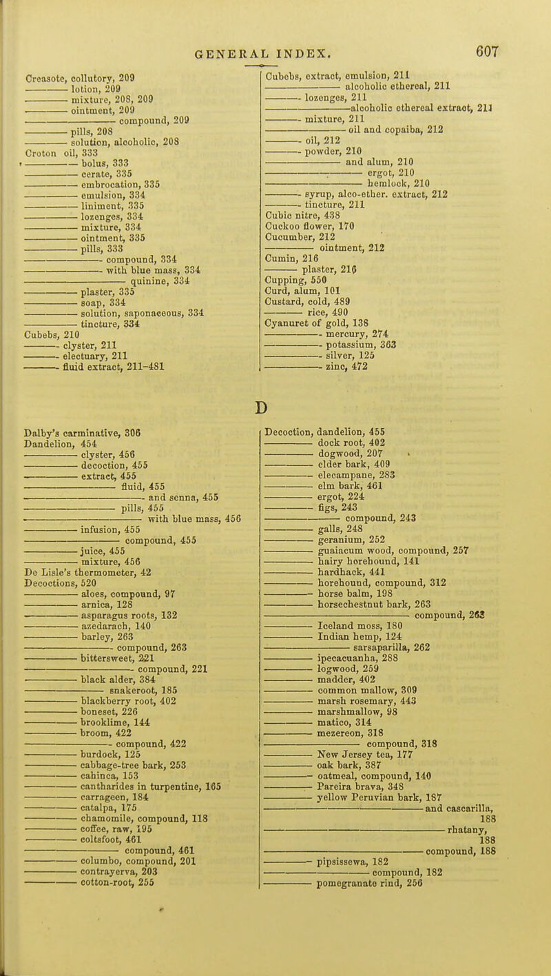 Creosote, collutory, 209 lotion, 209 mixture, 208, 209 ointment, 209 • compound, 209 • pills, 208 solution, olooholio, 203 Croton oil, 333 r bolus, 333 cerate, 335 embrocation, 335 emulsion, 334 liniment, 335 lozenges, 334 mixture, 334 ointment, 335 pills, 333 compound, 334 with blue mass, 334 quinine, 334 plaster, 335 soap, 334 solution, saponaceous, 334 ' tincture, 334 Cubebs, 210 clyster, 211 -- electuary, 211 - fluid extract, 211-481 Cubobs, extract, emulsion, 211 alcoholic ethereal, 211 lozenges, 211 -alcoholic ethereal extract, 211 — mixture, 211 ' oil and copaiba, 212 - oil, 212 — powder, 210 and alum, 210 : ergot, 210 hemlock, 210 syrup, alco-ether. extract, 212 tincture, 211 Cubic nitre, 438 Cuckoo flower, 170 Cucumber, 212 ointment, 212 Cumin, 216 plaster, 215 Cupping, 550 Curd, alum, 101 Custard, cold, 489 rice, 490 Cyanuret of gold, 138 mercury, 274 potassium, 363 silver, 125 zinc, 472 Dalby'a carminative, 306 Dandelion, 454 clyster, 456 decoction, 465 ■■ extract, 455 fluid, 455 and senna, 455 pills, 455 ■ with blue mass, 456 infusion, 455 compound, 455 juice, 455 mixture, 456 De Lisle's thermometer, 42 Decoctions, 520 aloes, compound, 97 arnica, 128 asparagus roots, 132 azedaraeh, 140 barley, 263 compound, 263 bittersweet, 221 compound, 221 black alder, 384 snakeroot, 185 blackberry root, 402 boneset, 226 brooklime, 144 broom, 422 compound, 422 burdock, 125 cabbage-tree bark, 253 cahinca, 153 cantharides in turpentine, 165 carrageen, 184 catalpa, 175 chamomile, compound, 118 cofiee, raw, 195 coltsfoot, 461 compound, 461 columbo, compound, 201 contrayerva, 203 cotton-root, 255 D Decoction, dandelion, 455 dock root, 402 dogwood, 207 elder bark, 409 elecampane, 283 elm bark, 461 ergot, 224 figs, 243 compound, 243 galls, 248 geranium, 252 guaiacum wood, compound, 257 hairy horehound, 141 hardback, 441 horehound, compound, 312 horse balm, 198 horsechestnut bark, 263 compound, 263 Iceland moss, 180 Indian hemp, 124 sarsaparilla, 262 ipecacuanha, 288 logwood, 259 madder, 402 common mallow, 309 marsh rosemary, 443 marshmallow, 98 matico, 314 mezereon, 318 compound, 318 New Jersey tea, 177 oak bark, 387 oatmeal, compound, 140 Pareira brava, 348 yellow Peruvian bark, 187 and cascarilla, 188 rhatany, 188 compound, 188 pipsissewa, 182 compound, 182 pomegranate rind, 266