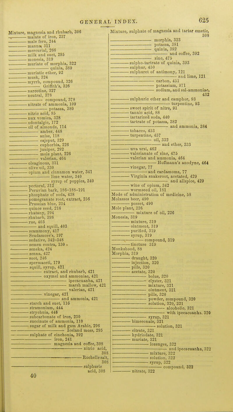 Mixture, magnesia and rhubarb, 306 malate of iron, 237 mnlo fern, 244 manna^ 311 mercurial, 2G6 ■ milk and suet, 295 monesia, 319 muriate of morphia, 322 quinia, 3S9 muriatic ether, 92 musk, 324 myrrh, compound, 326 Griffith's, 326 narcotine, 327 neutral, 378 compound, 378 nitrate of ammonia, 109 potassa, 380 nitric acid, 85 nux vomica, 328 odontalgic, 172 oil of almonds, 114 amber, 448 anise, 118 cajeput, 329 euphorbia, 226 juniper, 292 mole plant, 226 valerian, 4G4 oleaginous, 331 — olive oil, 330 . opium and cinnamon water, 341 -I lime water, 340 syrup of poppies, 340 pectoral. 312 Peruvian bark, 186-188-191 phosphate of soda, 438 pomegranate root, extract, 256 Prussian blue, 234 quince seed, 216 rhatany, 294 rhubarb, 398 rue, 403 and squill, 403 scammony, 417 Scndamore's, 197 sedative, 342-343 semen contra, 130 ■• seneka, 424 senna, 427 soot, 246 spermaceti, 179 squill, syrup, 421 extract, and rhubarb, 421 oxymel and ammoniac, 421 ipecacuanha, 421 marsh mallow, 421 valerian, 421 vinegar, 421 and ammonia, 421 starch and suet, 116 stramonium, 444 strychnia, 446 subcarbonate of iron, 230 succinate of ammonia, 110 sugar of milk and gum Arabic, 296 Iceland moss, 295 sulphate of cinchonia, 192 iron, 241 ■ magnesia and coffee, 308 nitric acid, 308 Rochellesalt, 308 sulphuric acid, 308 40 Mixture, suli)hate of magnesia and tartar emetic, 308 morphia, 323 potassa, 381 quinia, 392 and coffee, 392 zinc, 475 sulpho-tartrato of quinia, 393 sulphur, 450 sulphuret of antimony, 121 and lime, 121 carbon, 451 potassium, 371 sodium, and sal-ammoniac, 432 sulphuric ether and camphor, 93 turpentine, 93 sweet spirit of nitre, 91 tannic acid, 88 tartarized soda, 440 tartrate of potassa, 382 and ammonia, 384 tobacco, 453 ■ turpentine, 457 oil, 332 and ether, 333 uva ursi, 462 valerianate of zinc, 475 valerian and ammonia, 464 Hoffmann's anodyne, 464 vinegar, 77 and cardamoms, 77 Virginia snakeroot, acetated, 429 and allspice, 429 wine of opium, 342 wormseed oil, 181 Mode of administration of medicine, 58 Molasses beer, 490 posset, 490 Mole plant, 226 mixture of oil, 226 Monesia, 319 mixture, 319 ointment, 319 purified, 319 syrup, 319 ; compound, 319 tincture 319 Monkshood, 88 Morphia, 319 draught, 320 injection, 320 pills, 320 acetate, 320 bolus, 320 clyster, 321 mixture, 321 ointment, 321 pills, 320 powder, compound, 320 solution, 320, 321 alcoholic, 321 with ipecacuanha, 320 syrup, 321 bimeconate, 321 solution, 321 citrate, 321 hydriodate, 321 muriate, 321 lozenges, 322 and ipecacuanha, 322 mixture, 322 solution, 322 syrup, 322 compound, 322 nitrate, 322